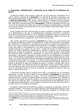 JOSÉ ANTONIO GÓMEZ HERNÁNDEZ



1. Ilustración, alfabetización y extensión en el origen de la biblioteca pú-
blica18.

   La biblioteca pública nació durante el siglo XIX con una pretensión socializadora de la
cultura impresa, heredera de la Ilustración y su voluntad de extender la educación, que
Kant sintetizó bajo el lema “¡sapere aude! ¡Ten el valor de servirte de tu propia razón”! en
su ¿Qué es la Ilustración? (1784). Asumir nuestra libertad y capacidad racional presuponía
tener posibilidad de acceder a la educación y al conocimiento, a través de la capacidad lec-
tora. Esta idea se expresó también en la Declaración de 1789 de la Asamblea francesa, que
incluye en los derechos del hombre que "La libre circulación de pensamientos y opiniones
es un derecho de los más preciados del hombre; todo ciudadano debe poder hablar, escribir
e imprimir libremente".

    Desde mediados del XIX la idea de lograr un acceso universal a la educación, cuya base
es la alfabetización (y aún hoy no completamente conseguida), favoreció un progresivo
incremento del número de lectores y de la necesidad de bibliotecas, porque el coste de los
libros era prohibitivo para la mayoría de la población trabajadora, medido en las horas de
trabajo necesarias para su adquisición, unas sesenta horas por libro.

    Otra muestra del interés que generó la Ilustración por el saber, con consecuencias para
el concepto de biblioteca, sería el “enciclopedismo”, el afán de condensación y divulgación
del conocimiento y la proliferación de obras que contuvieran a la mano una síntesis del sa-
ber, en uno, varios o todos los campos del conocimiento y la realidad. La ordenación y re-
sumen que implica el enciclopedismo es una cierta renuncia a conocer completamente la
realidad profunda de un objeto, de una ciencia, a cambio de conocer un mayor número de
hechos con relativa intensidad, ordenándolos y creando la sensación de un conocimiento
general del universo de los objetos y las ciencias. Por eso en este momento, como explicó
Paul Harzard (1984), proliferan los resúmenes, las obras de divulgación, los breviarios,
compendios y diccionarios, centrados en temas acordes con las necesidades de la época.
“Si en el Renacimiento se demandaban diccionarios de las lenguas antiguas para los huma-
nistas, y en el siglo XVII diccionarios de las lenguas nacionales para uso de los particulares,
y luego diccionarios históricos y críticos, en el XVIII se pedían diccionarios de las artes, del
comercio, de la geografía; y se deseaba uno que contuviera todos los demás, capaz de sa-
tisfacer la glotonería de saber que excitaba los espíritus. Universal y portátil, éste hubiera
sido el ideal. Obras que trataran los temas sin presuponer muchos conocimientos previos,
sin incluir datos de más, suprimiendo las dificultades de la nomenclatura, traduciendo las
citas, en suma dando obras que hicieran el papel de una biblioteca de todos los géneros,
para un hombre ‘de mundo’".

   El optimismo ilustrado sobre el progreso de la razón y la posibilidad de esa concepción
documental, "unitaria" de todo el saber, da como resultado la Enciclopedia, en cuya intro-
ducción los directores explicaron su objetivo: “reunir los conocimientos esparcidos por la
superficie terrestre, exponer el sistema general a nuestros contemporáneos y trasmitirlo a
los hombre que vendrán después de nosotros, a fin de que la obra de los siglos pasados no
sea vana en los siglos por venir". La biblioteca sería otra forma de enciclopedismo, de reu-
nir organizados espacialmente y con un sistema clasificatorio las ramas del conocimiento y
la cultura que a su vez explican la realidad19.

   En España el desarrollo de las bibliotecas públicas o populares, consideradas “centros de
ilustración popular”, se fue dando con pasos inseguros. Hubo declaraciones políticas e inte-
lectuales en su favor, iniciativas de creación de bibliotecas populares en períodos sobre

18
   Resumimos aquí ideas ya expuestas en nuestro trabajo “La preocupación por la lectura pública en España. Las
bibliotecas populares. De las Cortes de Cádiz al Plan de Bibliotecas de María Moliner”. (Gómez, 1993), donde se
citan expresamente todas las fuentes legislativas y bibliográficas en que nos basamos.
19
   Y la Wikipedia actual, una reedición de ese ideal enciclopedista de reunir todo el conocimiento y hacerlo accesi-
ble, añadiendo hoy una nueva utopía: el hacerlo cooperativamente, con la colaboración de todas las personas que
lo deseen.



 24                 Brecha digital y nuevas alfabetizaciones. El Papel de las bibliotecas
 