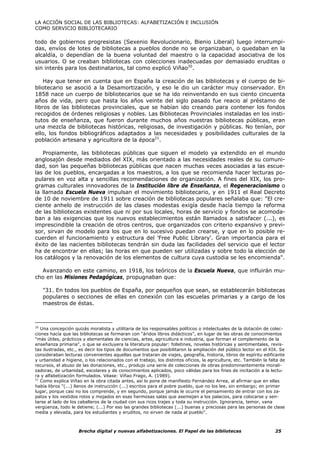 LA ACCIÓN SOCIAL DE LAS BIBLIOTECAS: ALFABETIZACIÓN E INCLUSIÓN
COMO SERVICIO BIBLIOTECARIO

todo de gobiernos progresistas (Sexenio Revolucionario, Bienio Liberal) luego interrumpi-
das, envíos de lotes de bibliotecas a pueblos donde no se organizaban, o quedaban en la
alcaldía, o dependían de la buena voluntad del maestro o la capacidad asociativa de los
usuarios. O se creaban bibliotecas con colecciones inadecuadas por demasiado eruditas o
sin interés para los destinatarios, tal como explicó Viñao20.

    Hay que tener en cuenta que en España la creación de las bibliotecas y el cuerpo de bi-
bliotecario se asoció a la Desamortización, y eso le dio un carácter muy conservador. En
1858 nace un cuerpo de bibliotecarios que se ha ido reinventando en sus ciento cincuenta
años de vida, pero que hasta los años veinte del siglo pasado fue reacio al préstamo de
libros de las bibliotecas provinciales, que se habían ido creando para contener los fondos
recogidos de órdenes religiosas y nobles. Las Bibliotecas Provinciales instaladas en los insti-
tutos de enseñanza, que fueron durante muchos años nuestras bibliotecas públicas, eran
una mezcla de bibliotecas históricas, religiosas, de investigación y públicas. No tenían, por
ello, los fondos bibliográficos adaptados a las necesidades y posibilidades culturales de la
población artesana y agricultora de la época21.

   Propiamente, las bibliotecas públicas que siguen el modelo ya extendido en el mundo
anglosajón desde mediados del XIX, más orientado a las necesidades reales de su comuni-
dad, son las pequeñas bibliotecas públicas que nacen muchas veces asociadas a las escue-
las de los pueblos, encargadas a los maestros, a los que se recomienda hacer lecturas po-
pulares en voz alta y sencillas recomendaciones de organización. A fines del XIX, los pro-
gramas culturales innovadores de la Institución libre de Enseñanza, el Regeneracionismo o
la llamada Escuela Nueva impulsan el movimiento bibliotecario, y en 1911 el Real Decreto
de 10 de noviembre de 1911 sobre creación de bibliotecas populares señalaba que: "El cre-
ciente anhelo de instrucción de las clases modestas exigía desde hacía tiempo la reforma
de las bibliotecas existentes que ni por sus locales, horas de servicio y fondos se acomoda-
ban a las exigencias que los nuevos establecimientos están llamados a satisfacer (...), es
imprescindible la creación de otros centros, que organizados con criterio expansivo y previ-
sor, sirvan de modelo para los que en lo sucesivo puedan crearse, y que en lo posible re-
cuerden el funcionamiento y estructura del 'Free Public Library'. Gran importancia para el
éxito de las nacientes bibliotecas tendrán sin duda las facilidades del servicio que el lector
ha de encontrar en ellas; las horas en que pueden ser utilizadas y sobre todo la elección de
los catálogos y la renovación de los elementos de cultura cuya custodia se les encomienda".

  Avanzando en este camino, en 1918, los teóricos de la Escuela Nueva, que influirán mu-
cho en las Misiones Pedagógicas, propugnaban que:

   "31. En todos los pueblos de España, por pequeños que sean, se establecerán bibliotecas
   populares o secciones de ellas en conexión con las escuelas primarias y a cargo de los
   maestros de éstas.



20
   Una concepción quizás moralista y utilitaria de los responsables políticos o intelectuales de la dotación de colec-
ciones hacía que las bibliotecas se formaran con “áridos libros didácticos”, en lugar de las obras de conocimientos
"más útiles, prácticos y elementales de ciencias, artes, agricultura e industria, que forman el complemento de la
enseñanza primaria", o que se excluyera la literatura popular: folletines, novelas históricas y sentimentales, revis-
tas ilustradas, etc., es decir los tipos de documentos que posibilitaron la ampliación del público lector en el XIX. Se
consideraban lecturas convenientes aquellas que trataran de viajes, geografía, historia, libros de espíritu edificante
y urbanidad e higiene, o los relacionados con el trabajo, los distintos oficios, la agricultura, etc. También la falta de
recursos, el abuso de las donaciones, etc., produjo una serie de colecciones de obras predominantemente morali-
zadoras, de urbanidad, escolares y de conocimientos aplicados, poco válidas para los fines de incitación a la lectu-
ra y alfabetización formulados. Véase: Viñao Frago, A. (1989).
21
   Como explica Viñao en la obra citada antes, así lo pone de manifiesto Fernández Arrea, al afirmar que en ellas
había libros "(...) llenos de instrucción (...) escritos para el pobre pueblo, que no los lee, sin embargo; en primer
lugar, porque casi no los comprende, y en segundo, porque jamás le ocurre el pensamiento de entrar con los za-
patos y los vestidos rotos y mojados en esas hermosas salas que asemejan a los palacios, para colocarse y sen-
tarse al lado de los caballeros de la ciudad con sus ricos trajes y toda su instrucción. Ignorancia, temor, vana
vergüenza, todo le detiene; (...) Por eso las grandes bibliotecas (...) buenas y preciosas para las personas de clase
media y elevada, para los estudiantes y eruditos, no sirven de nada al pueblo".



                     Brecha digital y nuevas alfabetizaciones. El Papel de las bibliotecas                          25
 