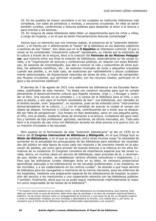 JOSÉ ANTONIO GÓMEZ HERNÁNDEZ



      32. En los pueblos de mayor vecindario y en las ciudades se instituirán bibliotecas más
      completas, con salas de periódicos y revistas, y secciones circulantes. En ellas se darán
      también cursillos, conferencias y lecturas públicas para despertar el amor a la lectura y
      para orientar a los lectores.
      33. En ninguna de estas bibliotecas debe faltar un departamento para los niños y niñas,
      a cargo de mujeres, y en el que se darán frecuentemente lecturas comentadas”.

   Vemos aquí un elemento que nos interesa realzar, la presencia de la “extensión bibliote-
caria”, y el interés por ir diferenciando el “todos” de la biblioteca en los distintos colectivos
o sectores de ese “todos”. Son ideas que en la II República se intentaron culminar. El que a
veces se ha considerado "mesianismo cultural" republicano, su interés por la extensión de
la cultura a través de la lectura, llevó a la creación del Patronato de las Misiones Pedagógi-
cas, que incluiría entre sus fines la creación de bibliotecas, especialmente en las zonas ru-
rales, y la “organización de lecturas y conferencias públicas, en relación con estas Bibliote-
cas; de sesiones de cinematógrafo, que den a conocer la vida y costumbres de otros pue-
blos, los adelantos científicos, etc.; de sesiones musicales de coros y pequeñas orquestas
cuando sea posible, y, en todo caso, de audiciones por radiotelefonía y discos cuidadosa-
mente seleccionados; de Exposiciones reducidas de obras de arte, a modo de compendia-
dos Museos circulantes, que permitan al pueblo, con los recursos citados, participar en el
goce y las emociones estéticas".

   El decreto de 7 de agosto de 1931 crea realmente las bibliotecas en las Escuelas Nacio-
nales, justificadas de esta manera: "no basta con construir escuelas para que se cumpla
plenamente el desenvolvimiento cultural que España necesita. Urge (...) divulgar y exten-
der el libro. Una escuela no es completa (…) si carece de la biblioteca para el niño, y aún
para el adulto, y aún para el hombre necesitado de leer". Las bibliotecas, aún ubicadas en
el ámbito escolar, eran "populares", no escolares, pues se las entendía como "instrumentos
democratizadores de la cultura, (...) con el cometido de acercar la ciudad al campo con
objeto de alegrar, humanizar y civilizar su vida, contribuyendo así a evitar que se despue-
ble por falta de perspectivas". Sus fondos no iban destinados, salvo en una pequeña parte,
al niño, sino al adulto, mediante obras de animación a la lectura, incitadoras del goce esté-
tico y también de tipo profesional: agrícolas, sanitarias, de oficios manuales, etc. Todo esto
llevó a la creación de casi cinco mil bibliotecas durante los años previos a la guerra civil, en
su mayoría vinculadas a las escuelas.

   Otro avance en la formulación de esta “extensión bibliotecaria” se dio en 1935 en el
marco del II Congreso Internacional de Bibliotecas y Bibliografía, en el que Ortega leyó su
Misión del Bibliotecario, y en el que se concluyó, entre otras muchas cosas “la necesidad de
aumentar en la actualidad los presupuestos de las bibliotecas para satisfacer las necesida-
des del público en esta época de ocios cada vez mayores y de creciente interés en la edu-
cación de adultos, así como para proveer de buenas lecturas a la infancia en los años for-
mativos de su existencia. El Congreso considera de importancia especial que las zonas ru-
rales, ahora, en muchos casos sin servicio de bibliotecas, sean provistas de él, y recomien-
da que, donde no existan, se establezcan centros oficiales consultivos e inspectores. (…)
Para que las bibliotecas rurales obtengan éxito en su labor, es necesario proporcionar
aprendizaje adecuado a los bibliotecarios en las escuelas profesionales; a los maestros, en
las normales, y a los colaboradores en los centros rurales”. Se atiende a que haya servicio
de biblioteca para los navegantes y marineros de la marina mercante, para los enfermos de
los hospitales, mediante una preparación especial de los bibliotecarios de hospital, la exten-
sión del servicio a los manicomios y una cooperación estrecha con las bibliotecas públicas.
Y también, finalmente, decía que no se podía seguir manteniendo indefinidamente al maes-
tro como responsable de las tareas de la biblioteca22.

22
  El maestro tiene bastante con su delicada misión. La del bibliotecario es complementaria, pero distinta. Este
debe ser sobre todo un guía de lectores; debe tener algo de psicólogo y no poco de consejero espiritual liberal y
ecléctico; ha de actuar siempre como un propagandista de la lectura, y una veces ha de ser un dirigente superior
y otras un colaborador modesto. Es muy compleja y absorbedora su función, si la realiza bien y, por tanto, es
necesario que al frente de las bibliotecas figuren profesionales especializados y de vocación".



     26             Brecha digital y nuevas alfabetizaciones. El Papel de las bibliotecas
 