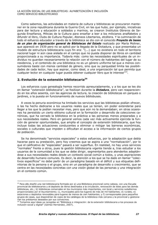 LA ACCIÓN SOCIAL DE LAS BIBLIOTECAS: ALFABETIZACIÓN E INCLUSIÓN
COMO SERVICIO BIBLIOTECARIO



   Como sabemos, las actividades en materia de cultura y bibliotecas se procuraron mante-
ner en la zona republicana durante la Guerra Civil, en las que hubo, por ejemplo, iniciativas
para dar lectura y educación a soldados y marinos, se crearon Institutos Obreros de Se-
gunda Enseñanza, Milicias de la Cultura para enseñar a leer a los milicianos analfabetos y
difundir el libro, Clubs de Cultura Popular, Ateneos Libertarios, etcétera. Y la culminación de
todo el esfuerzo educador a través de la biblioteca se dio con el conocido Proyecto de bases
de un plan de organización general de Bibliotecas del Estado realizado por María Moliner,
que apareció en 1939 pero no se aplicó por la llegada de la Dictadura, y que presentaba un
modelo de estructura bibliotecaria cuyo fin era: "(...) que no existiera en todo el territorio
nacional lugar ni aún casa aislada en el campo que no pueda disponer de libros en cantidad
proporcionada a su importancia. Todavía más: como las necesidades espirituales de un in-
dividuo no guardan necesariamente la relación con el número de habitantes del lugar de su
residencia, y el contenido de una biblioteca no es un género uniforme tal que a menos con-
sumidores baste con menos cantidad de género, sino que su parquedad limita las posibili-
dades de cada lector, hay que aspirar, como ideal, a una organización tal que permita que
cualquier lector en cualquier lugar pueda obtener cualquier libro que le interese"23.

2. Evolución de la extensión bibliotecaria24

   Los esfuerzos cuya genealogía hemos recorrido apresuradamente, y a los que se les dio
en llamar “extensión bibliotecaria”, se fosilizan durante la Dictadura, pero van reaparecien-
do en los años sesenta, con las agencias de lectura, la creación de bibliotecas en parques o
jardines, o la puesta en funcionamiento de nuevos bibliobuses.

   A veces la penuria económica ha limitado los servicios que las bibliotecas podían ofrecer,
o las ha hecho dedicarse a los usuarios reales que ya tenían, sin poder extenderse para
llegar a los que la podían necesitar mas, pero que aún no la demandaban; en otras ocasio-
nes ha persistido un cierto elitismo cultural en la formación y desarrollo de colecciones ca-
nónicas, que ha cerrado la biblioteca en la práctica a las personas menos preparadas y a
sus necesidades reales. Pero en general vemos cada vez más activamente ejercida la fun-
ción de generar oportunidades, que amplía el concepto de extensión bibliotecaria, que hoy
incluye todas las actuaciones conducentes a eliminar o mitigar las barreras económicas,
sociales o culturales que impiden o dificultan el acceso a la información de ciertos grupos
de población.

   Se ha denominado “servicios especiales” a estos esfuerzos, por la adaptación que debía
hacerse para su prestación, pero hoy creemos que se aspira a una “normalización”, por lo
que el calificativo de “especiales” pasará a ser superfluo. En realidad, no hay unos servicios
“normales” frente a otros, pues la gestión bibliotecaria vigente tiende a, tras estudiar a los
usuarios de la comunidad a los que se debe dirigir, segmentarlos para atenderlos adaptán-
dose a sus necesidades reales desde un contexto social común a todos, y unas aspiraciones
de desarrollo humano comunes. Es decir, la atención a los que se ha dado en llamar “colec-
tivos específicos” no debe partir de un paradigma basado en el déficit y sus etiquetas defi-
nitorias de la persona o el grupo, sino en un paradigma de desarrollo o crecimiento, que se
centra en las necesidades concretas con una visión global de las personas y una integración
en el contexto común.



23
   Para ello diseñó una red bibliotecaria formada por a) una Biblioteca provincial como cabeza, con una Escuela
provincial de bibliotecarios y el depósito de libros destinados a la circulación, renovación de lotes para las demás
bibliotecas, etc.; b) bibliotecas comarcales en los municipios más importantes, con local y servicios subalternos
proporcionados por el Ayuntamiento; c), municipales para los lugares de más de mil habitantes; d) rurales; e)
estaciones o depósitos renovables para lugares de menos de cien habitantes; y f) corresponsales para pequeños
grupos de casas, que dispondrían de copia de los catálogos de la biblioteca más cercana y la provincial y gestiona-
rían los préstamos deseados por sus convecinos.
24
   Tomamos aquí ideas ya recogidas en “Biblioteca e integración: de la extensión bibliotecaria a los procesos de
inclusión social y digital” (Gómez Hernández, 2007).



                    Brecha digital y nuevas alfabetizaciones. El Papel de las bibliotecas                       27
 
