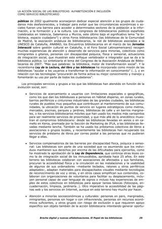 LA ACCIÓN SOCIAL DE LAS BIBLIOTECAS: ALFABETIZACIÓN E INCLUSIÓN
COMO SERVICIO BIBLIOTECARIO

públicas de 2002 igualmente aconsejaron dedicar especial atención a los grupos de ciuda-
danos más desfavorecidos, y trabajar para evitar que las circunstancias económicas o so-
ciales fueran una barrera para acceder a determinados sectores de la población a la infor-
mación, a la formación y a la cultura. Los congresos de bibliotecarios públicos españoles
(celebrados en Valencia, Salamanca y Murcia, este último bajo el significativo lema “la bi-
blioteca, espacio ciudadano”) y otros Foros bibliotecarios (las bibliotecas de la Comunidad
de Madrid, la asociación andaluza de bibliotecarios, la red de bibliotecas asociadas a la
UNESCO de Cataluña, ANABAD, los Encuentros bibliotecarios en el marco de las Jornadas
Interacció sobre gestión cultural en Cataluña, o el Foro Social Latinoamericano) recogen
muchas experiencias de atención y desarrollo de servicios para minorías, colectivos como
inmigrantes o gitanos, personas con discapacidad psíquica, física y sensorial, actuaciones
de integración social, que muestran este enfoque vertebrador e integrador que se da a la
biblioteca pública. Lo sintetizaría el lema del Congreso de la Asociación Andaluza de Biblio-
tecarios de 2007: "Más que palabras: la biblioteca, motor de transformación social". Y la
recientísima Ley de la Lectura, del libro y las bibliotecas ha incorporado como misión de las
bibliotecas “ayudar a los usuarios a transformar la información en conocimiento” (…), y en
relación con las tecnologías “procurarán de forma activa su mejor conocimiento y manejo y
fomentarán su uso por parte de todos los ciudadanos”.

  Los principales servicios y grupos a los que las bibliotecas han atendido en función de la
evolución social, son:

     • Servicios de acercamiento a usuarios con limitaciones espaciales o geográficas,
       como los que dan los bibliobuses a personas en hábitat disperso, en zonas rurales,
       barrios periféricos y cinturones industriales de las grandes ciudades, las bibliotecas
       rurales de pueblos muy pequeños que contribuyen al mantenimiento de sus comu-
       nidades, la ubicación de puntos de servicio en lugares estratégicos como metros,
       mercados, piscinas, parques y jardines, bibliotecas de calle y en barrios margina-
       les, o los servicios bibliotecarios móviles que han usado los medios más variopintos
       para ser realmente servicios de proximidad, y que más allá de lo anecdótico mues-
       tran el compromiso bibliotecario: desde las bibliotecas llevadas en asnos o en ca-
       mello en Kenia, premiada por la Sección de Marketing de IFLA, a las bibliotecas lle-
       vadas mediante lancha. También se ha usado los préstamos colectivos de libros a
       asociaciones o grupos locales, y recientemente las bibliotecas han recuperado los
       servicios de préstamo de libros por correo postal a las personas que no pudieran
       llegar a ellas.

     • Servicios compensatorios de las barreras por discapacidad física, psíquica o senso-
       rial: Las bibliotecas son parte de una sociedad que va asumiendo que los indivi-
       duos mantienen sus derechos por encima de las dificultades para ejercerlos, como
       ha mostrado la aprobación de la Ley de Dependencia, que continúa otras leyes co-
       mo la de integración social de los minusválidos, aprobada hace 25 años. En este
       terreno las bibliotecas colaboran con asociaciones de afectados y sus familiares,
       procuran la accesibilidad física y la circulación en las instalaciones y la usabilidad
       de algunos de sus ordenadores –mediante teclados, ratones y otros periféricos
       adaptados-, adaptan materiales para discapacitados visuales mediante tecnologías
       de reconocimiento de voz y otras, y en otros casos simplifican sus contenidos, co-
       laboran con organizaciones de voluntarios para facilitar su desplazamiento, inclu-
       yen personal capaz de usar lenguaje de signos o incluso hay experiencias de em-
       pleo de estos colectivos en bibliotecas para apoyar tareas básicas (fotocopia, en-
       cuadernación, limpieza, jardinería…). Otro imperativo la accesibilidad de las pági-
       nas web y los servicios en Internet, aunque en este terreno hay mucho por hacer.

     • Atención a minorías socioeconómicas y culturales: personas en paro, marginados,
       inmigrantes, personas sin hogar o con infravivienda, personas sin recursos econó-
       micos suficientes, y otros grupos con riesgo de exclusión o que requieren apoyo
       específico son objeto también de la acción bibliotecaria intentando generar oportu-



                Brecha digital y nuevas alfabetizaciones. El Papel de las bibliotecas    29
 