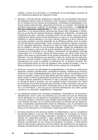 JOSÉ ANTONIO GÓMEZ HERNÁNDEZ



       nidades a través de la formación y la facilitación de las tecnologías, haciendo de
       sus instalaciones espacios de integración social.

     • Atención a minorías étnicas, lingüísticas o culturales. En una sociedad multicultural,
       las bibliotecas apoyan tanto la integración como el acceso a colecciones que permi-
       tan el contacto con las culturas de procedencia, fomentando la participación a tra-
       vés de juntas multiculturales, apoyando la formación o el estudio, fomentando las
       actitudes antirracistas, evitando las xenófobas o discriminatorias… Las Normas de
       IFLA para poblaciones multiculturales de 1998 recomiendan atender a minorías in-
       migrantes y a sus descendientes, personas que buscan asilo, refugiados y residen-
       tes con un permiso de estancia temporal, trabajadores ambulantes –normalmente
       inmigrantes de paso-, minorías nacionales dentro de los países, como los grupos
       indígenas que llevan mucho tiempo afincados en un país, con una identidad étnica,
       lingüística y cultural diferente y con gran tradición, distinta a la de la mayoría. Es-
       tos grupos necesitan servicios especiales de la biblioteca pública, como la presta-
       ción de información práctica legal, social, sanitaria, educativa o laboral, el suminis-
       tro de materiales específicos, prensa de su lugar de origen actualmente descarga-
       ble vía satélite o Internet en sus formatos originales, empleo de mediadores que
       dominen la lengua y cultura de los grupos atendidos, producción de materiales in-
       formativos de la biblioteca en sus lenguas, organización de actividades culturales
       relacionadas con la herencia cultural de estos grupos, de interés tanto para los
       grupos como para el conocimiento de los grupos mayoritarios y acciones de sensi-
       bilización. Hoy hay bibliotecas que atienden a todos sin ningún tipo de restricción,
       pues dan el carné de lector a quienes lo piden sin exigir documentos de identidad,
       considerando que, como la sanidad, la información es un derecho universal. Mu-
       chos inmigrantes tienen el carné de biblioteca como prueba de arraigo, y hay bi-
       bliotecas públicas en las que más del 30% de sus usuarios son inmigrantes.

     • Servicios a usuarios con dificultades de desplazamiento o recluidos en instituciones
       sanitarias, sociales o penitenciarias: pacientes de hospital, residencias de ancianos,
       enfermos en casa, drogodependientes y otros grupos a los que la biblioteca se es-
       fuerza en atender, a pesar de las dificultades que esto implica, como residencias de
       salud mental o centros ocupacionales de personas con discapacidades. También se
       ha dado atención específica a enfermos en casa y ancianos, como con la lectura y
       la entrega de libros a domicilio, con una evidente función humanitaria. Por último
       en este grupo de servicios para personas recluidas se debe mencionar a las que es-
       tán cumpliendo penas de privación de libertad, pero no por ello carentes del dere-
       cho a la información y para las que los servicios bibliotecarios de prisión pueden
       contribuir a su educación, rehabilitación o integración.

     • Las bibliotecas también han mostrado sensibilidad y fomentado el conocimiento y
       sensibilización social a favor de colectivos que, sin tener por qué ser diferencial-
       mente atendidos una vez lograda la normalización social y legal, sí han necesitado
       una acción positiva o preventiva ante posibles discriminaciones, como las mujeres
       o las minorías sexuales. En un contexto democrático no tendrían que ser estos sec-
       tores considerados específicamente desde las bibliotecas, pero la persistencia de
       discriminaciones lo hace conveniente, fomentando la presencia de la diversidad
       sexual en las colecciones y la información respectuosa de la misma.

     • Servicios educativos para personas adultas no alfabetizadas o que no completaron
       los estudios básicos, y que por ello tienen dificultades con el estudio y la lectura,
       distanciamiento de oportunidades culturales y educativas, y habitualmente un per-
       cepción de incapacidad personal o baja autoestima de sus posibilidades para
       aprender y mejorar su nivel cultural. Para ellos las bibliotecas son ayuda, en cola-
       boración normalmente con los centros de educación de adultos. A veces forman
       parte de estos grupos colectivos como las mujeres que abandonaron sus estudios o
       trabajos prematuramente para ejercer como amas de casa, personas de edad muy



30             Brecha digital y nuevas alfabetizaciones. El Papel de las bibliotecas
 