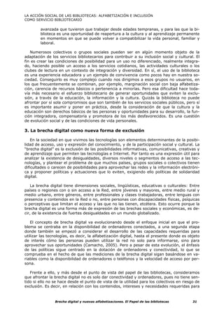 LA ACCIÓN SOCIAL DE LAS BIBLIOTECAS: ALFABETIZACIÓN E INCLUSIÓN
COMO SERVICIO BIBLIOTECARIO

        avanzada que tuvieron que trabajar desde edades tempranas, y para las que la bi-
        blioteca es una oportunidad de reapertura a la cultura y al aprendizaje permanente
        en momentos en que se puede volver a compatibilizar la vida personal, familiar y
        laboral.

   Numerosos colectivos o grupos sociales pueden ser en algún momento objeto de la
adaptación de los servicios bibliotecarios para contribuir a su inclusión social y cultural. El
fin es crear las condiciones de posibilidad para un uso no diferenciado, realmente integra-
do, haciendo posible un acceso a los servicios cotidianos, las actividades culturales o los
clubes de lectura en un contexto de integración y diversidad. En sí, el uso de la biblioteca
es una experiencia educadora y un ejemplo de convivencia como pocos hay en nuestra so-
ciedad. Conseguirlo es muy complejo cuando nos dirigimos a esos grupos no usuarios, en
los que frecuentemente se combinan, por ejemplo, marginación social con baja alfabetiza-
ción, carencia de recursos básicos o pertenencia a minorías. Pero esa dificultad hace toda-
vía más necesario el esfuerzo bibliotecario de generar oportunidades que eviten la exclu-
sión, a través de la educación, la información y la cultura. Quizás la biblioteca no puede
afrontar por sí sola compromisos que son también de los servicios sociales públicos, pero sí
es importante asumir y poner en práctica, desde la consideración de que la cultura y la
educación son derechos básicos de las personas y oportunidades para su desarrollo, la fun-
ción integradora, compensatoria y promotora de los más desfavorecidos. Es una cuestión
de evolución social y de las condiciones de vida personales.

3. La brecha digital como nueva forma de exclusión

    En la sociedad en que vivimos las tecnologías son elementos determinantes de la posibi-
lidad de acceso, uso y expresión del conocimiento, y de la participación social y cultural. La
“brecha digital” es la exclusión de las posibilidades informativas, comunicativas, creativas y
de aprendizaje que permiten las tecnologías e Internet. Por tanto es una expresión útil para
analizar la existencia de desigualdades, diversos niveles o segmentos de acceso a las tec-
nologías, y plantear el problema de que muchos países, grupos sociales o colectivos tienen
dificultades o carecen de posibilidades para aprovechar las redes y la información electróni-
ca y proponer políticas y actuaciones que lo eviten, exigiendo ello políticas de solidaridad
digital.

    La brecha digital tiene dimensiones sociales, lingüísticas, educativas o culturales: Entre
países o regiones con o sin acceso a la Red, entre jóvenes y mayores, entre medio rural y
medio urbano, entre géneros, entre profesionales y clases trabajadoras, entre lenguas con
presencia y contenidos en la Red o no, entre personas con discapacidades físicas, psíquicas
o perceptivas que limitan el acceso y las que no las tienen, etcétera. Esto ocurre porque la
brecha digital es una forma más de expresión de las brechas sociales y económicas, es de-
cir, de la existencia de fuertes desigualdades en un mundo globalizado.

   El concepto de brecha digital va evolucionando desde el enfoque inicial en que el pro-
blema se centraba en la disponibilidad de ordenadores conectados, a una segunda etapa
donde también se empezó a considerar el desarrollo de las capacidades requeridas para
utilizar las tecnologías, es decir, la alfabetización digital, hasta el presente donde es objeto
de interés cómo las personas pueden utilizar la red no solo para informarse, sino para
aprovechar sus oportunidades (Camacho, 2005). Pero a pesar de esta evolución, el énfasis
de las políticas sigue centrado en la dotación de ordenadores y conectividad, lo que se
comprueba en el hecho de que las mediciones de la brecha digital sigan basándose en va-
riables como la disponibilidad de ordenadores o teléfonos y la velocidad de acceso por per-
sona.

   Frente a ello, y más desde el punto de vista del papel de las bibliotecas, consideramos
que afrontar la brecha digital no es solo dar conectividad y ordenadores, pues no tiene sen-
tido si ello no se hace desde el punto de vista de la utilidad para los colectivos en riesgo de
exclusión. Es decir, en relación con los contenidos, intereses y necesidades requeridas para



                Brecha digital y nuevas alfabetizaciones. El Papel de las bibliotecas       31
 