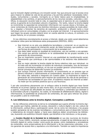 JOSÉ ANTONIO GÓMEZ HERNÁNDEZ



que la inclusión digital contribuya a la inclusión social: hay que procurar que el acceso sirva
para mejorar la calidad de vida de las personas y les permita satisfacer necesidades indivi-
duales, comunitarias y sociales. Corregirla es un factor básico para la empleabilidad, la
adaptabilidad a los cambios, el aprovechamiento de los recursos sociales, culturales y cien-
tíficos, la educación durante toda la vida, la capacidad para el ejercicio de una ciudadanía
activa, la garantía de la diversidad cultural o lingüística… Por tanto, reducir la brecha digital
es incrementar la capacidad de comprender información con nuevas claves y formatos, ge-
nerar contenidos de interés para los distintos individuos y grupos accesibles de modo abier-
to, y respetar y fomentar los derechos de expresión, producción y difusión tanto a nivel
individual como en comunidades virtuales o en la propia red Internet. Y el aprovechamiento
que hagan los grupos sociales deberá tener en cuenta además la cultura, el contexto y su
propia historia, en un proceso complejo.

  Si nos referimos concretamente al acceso a Internet, desde una visión social deberíamos
considerar útiles para las bibliotecas estos presupuestos (MISTICA, 2002):

      • Que Internet no es solo una plataforma tecnológica y comercial: es un asunto so-
        cial, un nuevo espacio de interacción social, de redes humanas, que posibilita nue-
        vas formas de participación y comunicación de la sociedad civil.
      • Que debe haber acceso en igualdad de condiciones, uso con sentido y una apropia-
        ción social que permita insertarla en la cotidianeidad de los grupos sociales y la
        generación de conocimientos.
      • Que es importante convertir Internet en una posibilidad de transformación social,
        favoreciendo que contribuya a dar oportunidades a los sectores más desfavoreci-
        dos.
      • Que es mejor abordar la brecha digital de forma colectiva más que individual: no
        se trata solo de incrementar el número de individuos conectados, sino de favorecer
        accesos comunitarios públicos, en los que se puedan generar conocimientos, o po-
        tenciar procesos de desarrollo humano ya existentes.
      • Que aunque Internet provee información, el conocimiento es un proceso que se
        genera individual o colectivamente al comprenderla, discutirla con otros o reflexio-
        nar sobre ella, valorarla e integrarla con nuestro saber. Lo importante es lograr la
        generación de conocimiento para mejorar las condiciones de vida de las personas y
        transformar las sociedades en que viven. El auténtico impacto de Internet se debe-
        ría medir por los cambios positivos que su uso favorezca.

Y por ello coincidimos plenamente con el enfoque sobre la brecha digital que hace Daniel
Pimienta en el primer capítulo de este mismo libro, en el que enumera hasta once barreras
a superar, incluyendo las dificultades de acceso, las interfaces y contenidos que atiendan a
la diversidad cultural y lingüística, los costes, la necesidad de alfabetización básica, digital e
informacional, la posibilidad de producción de contenidos, de usar para reforzar los proce-
sos grupales y para la creatividad.

4. Las bibliotecas ante la brecha digital. Conceptos y políticas

   De las reflexiones anteriores se deriva la complejidad que supone afrontar la brecha digi-
tal, puesto que implica, además de acceso, educación y cultura digital o de red, cultura de
la información, actitud ética y participación social. Así es como los individuos y los grupos
pueden apropiarse de los avances tecnológicos y comunicativos para el desarrollo humano
y hablaríamos de inclusión digital, y hacia esos objetivos deben encaminarse las bibliote-
cas, buscando una auténtica inclusión digital, que beneficie a los individuos y a los grupos.

   La Cumbre Mundial de la Sociedad de la Información en sus dos reuniones de Ginebra
(2003) y Túnez (2005), reconoció, aunque escuetamente, el papel de las bibliotecas para la
inclusión digital en varios niveles: como punto de acceso, como mediadoras y proveedoras
de contenidos, como preservadoras de la información y de las colecciones culturales, y co-
mo garantes de acceso libre y equitativo a la información. También se realzó la importancia



 32              Brecha digital y nuevas alfabetizaciones. El Papel de las bibliotecas
 
