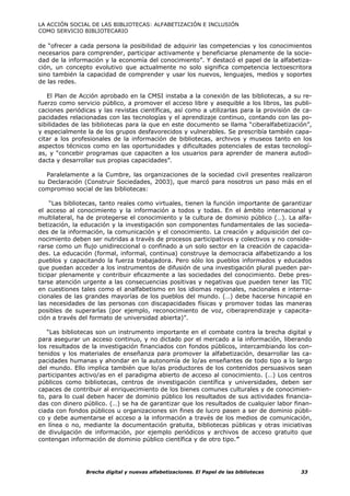 LA ACCIÓN SOCIAL DE LAS BIBLIOTECAS: ALFABETIZACIÓN E INCLUSIÓN
COMO SERVICIO BIBLIOTECARIO

de “ofrecer a cada persona la posibilidad de adquirir las competencias y los conocimientos
necesarios para comprender, participar activamente y beneficiarse plenamente de la socie-
dad de la información y la economía del conocimiento”. Y destacó el papel de la alfabetiza-
ción, un concepto evolutivo que actualmente no solo significa competencia lectoescritora
sino también la capacidad de comprender y usar los nuevos, lenguajes, medios y soportes
de las redes.

   El Plan de Acción aprobado en la CMSI instaba a la conexión de las bibliotecas, a su re-
fuerzo como servicio público, a promover el acceso libre y asequible a los libros, las publi-
caciones periódicas y las revistas científicas, así como a utilizarlas para la provisión de ca-
pacidades relacionadas con las tecnologías y el aprendizaje continuo, contando con las po-
sibilidades de las bibliotecas para la que en este documento se llama “ciberalfabetización”,
y especialmente la de los grupos desfavorecidos y vulnerables. Se prescribía también capa-
citar a los profesionales de la información de bibliotecas, archivos y museos tanto en los
aspectos técnicos como en las oportunidades y dificultades potenciales de estas tecnologí-
as, y “concebir programas que capaciten a los usuarios para aprender de manera autodi-
dacta y desarrollar sus propias capacidades”.

   Paralelamente a la Cumbre, las organizaciones de la sociedad civil presentes realizaron
su Declaración (Construir Sociedades, 2003), que marcó para nosotros un paso más en el
compromiso social de las bibliotecas:

     “Las bibliotecas, tanto reales como virtuales, tienen la función importante de garantizar
el acceso al conocimiento y la información a todos y todas. En el ámbito internacional y
multilateral, ha de protegerse el conocimiento y la cultura de dominio público (…). La alfa-
betización, la educación y la investigación son componentes fundamentales de las socieda-
des de la información, la comunicación y el conocimiento. La creación y adquisición del co-
nocimiento deben ser nutridas a través de procesos participativos y colectivos y no conside-
rarse como un flujo unidireccional o confinado a un solo sector en la creación de capacida-
des. La educación (formal, informal, continua) construye la democracia alfabetizando a los
pueblos y capacitando la fuerza trabajadora. Pero sólo los pueblos informados y educados
que puedan acceder a los instrumentos de difusión de una investigación plural pueden par-
ticipar plenamente y contribuir eficazmente a las sociedades del conocimiento. Debe pres-
tarse atención urgente a las consecuencias positivas y negativas que pueden tener las TIC
en cuestiones tales como el analfabetismo en los idiomas regionales, nacionales e interna-
cionales de las grandes mayorías de los pueblos del mundo. (…) debe hacerse hincapié en
las necesidades de las personas con discapacidades físicas y promover todas las maneras
posibles de superarlas (por ejemplo, reconocimiento de voz, ciberaprendizaje y capacita-
ción a través del formato de universidad abierta)”.

   “Las bibliotecas son un instrumento importante en el combate contra la brecha digital y
para asegurar un acceso continuo, y no dictado por el mercado a la información, liberando
los resultados de la investigación financiados con fondos públicos, intercambiando los con-
tenidos y los materiales de enseñanza para promover la alfabetización, desarrollar las ca-
pacidades humanas y ahondar en la autonomía de lo/as enseñantes de todo tipo a lo largo
del mundo. Ello implica también que lo/as productores de los contenidos persuasivos sean
participantes activo/as en el paradigma abierto de acceso al conocimiento. (…) Los centros
públicos como bibliotecas, centros de investigación científica y universidades, deben ser
capaces de contribuir al enriquecimiento de los bienes comunes culturales y de conocimien-
to, para lo cual deben hacer de dominio público los resultados de sus actividades financia-
das con dinero público. (…) se ha de garantizar que los resultados de cualquier labor finan-
ciada con fondos públicos u organizaciones sin fines de lucro pasen a ser de dominio públi-
co y debe aumentarse el acceso a la información a través de los medios de comunicación,
en línea o no, mediante la documentación gratuita, bibliotecas públicas y otras iniciativas
de divulgación de información, por ejemplo periódicos y archivos de acceso gratuito que
contengan información de dominio público científica y de otro tipo.”




                Brecha digital y nuevas alfabetizaciones. El Papel de las bibliotecas      33
 