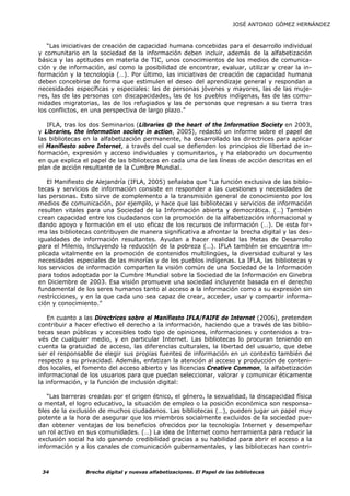 JOSÉ ANTONIO GÓMEZ HERNÁNDEZ



   “Las iniciativas de creación de capacidad humana concebidas para el desarrollo individual
y comunitario en la sociedad de la información deben incluir, además de la alfabetización
básica y las aptitudes en materia de TIC, unos conocimientos de los medios de comunica-
ción y de información, así como la posibilidad de encontrar, evaluar, utilizar y crear la in-
formación y la tecnología (…). Por último, las iniciativas de creación de capacidad humana
deben concebirse de forma que estimulen el deseo del aprendizaje general y respondan a
necesidades específicas y especiales: las de personas jóvenes y mayores, las de las muje-
res, las de las personas con discapacidades, las de los pueblos indígenas, las de las comu-
nidades migratorias, las de los refugiados y las de personas que regresan a su tierra tras
los conflictos, en una perspectiva de largo plazo.”

   IFLA, tras los dos Seminarios (Libraries @ the heart of the Information Society en 2003,
y Libraries, the information society in action, 2005), redactó un informe sobre el papel de
las bibliotecas en la alfabetización permanente, ha desarrollado las directrices para aplicar
el Manifiesto sobre Internet, a través del cual se defienden los principios de libertad de in-
formación, expresión y acceso individuales y comunitarios, y ha elaborado un documento
en que explica el papel de las bibliotecas en cada una de las líneas de acción descritas en el
plan de acción resultante de la Cumbre Mundial.

   El Manifiesto de Alejandría (IFLA, 2005) señalaba que “La función exclusiva de las biblio-
tecas y servicios de información consiste en responder a las cuestiones y necesidades de
las personas. Esto sirve de complemento a la transmisión general de conocimiento por los
medios de comunicación, por ejemplo, y hace que las bibliotecas y servicios de información
resulten vitales para una Sociedad de la Información abierta y democrática. (…) También
crean capacidad entre los ciudadanos con la promoción de la alfabetización informacional y
dando apoyo y formación en el uso eficaz de los recursos de información (…). De esta for-
ma las bibliotecas contribuyen de manera significativa a afrontar la brecha digital y las des-
igualdades de información resultantes. Ayudan a hacer realidad las Metas de Desarrollo
para el Milenio, incluyendo la reducción de la pobreza (…). IFLA también se encuentra im-
plicada vitalmente en la promoción de contenidos multilingües, la diversidad cultural y las
necesidades especiales de las minorías y de los pueblos indígenas. La IFLA, las bibliotecas y
los servicios de información comparten la visión común de una Sociedad de la Información
para todos adoptada por la Cumbre Mundial sobre la Sociedad de la Información en Ginebra
en Diciembre de 2003. Esa visión promueve una sociedad incluyente basada en el derecho
fundamental de los seres humanos tanto al acceso a la información como a su expresión sin
restricciones, y en la que cada uno sea capaz de crear, acceder, usar y compartir informa-
ción y conocimiento.”

    En cuanto a las Directrices sobre el Manifiesto IFLA/FAIFE de Internet (2006), pretenden
contribuir a hacer efectivo el derecho a la información, haciendo que a través de las biblio-
tecas sean públicas y accesibles todo tipo de opiniones, informaciones y contenidos a tra-
vés de cualquier medio, y en particular Internet. Las bibliotecas lo procuran teniendo en
cuenta la gratuidad de acceso, las diferencias culturales, la libertad del usuario, que debe
ser el responsable de elegir sus propias fuentes de información en un contexto también de
respecto a su privacidad. Además, enfatizan la atención al acceso y producción de conteni-
dos locales, el fomento del acceso abierto y las licencias Creative Common, la alfabetización
informacional de los usuarios para que puedan seleccionar, valorar y comunicar éticamente
la información, y la función de inclusión digital:

   “Las barreras creadas por el origen étnico, el género, la sexualidad, la discapacidad física
o mental, el logro educativo, la situación de empleo o la posición económica son responsa-
bles de la exclusión de muchos ciudadanos. Las bibliotecas (…), pueden jugar un papel muy
potente a la hora de asegurar que los miembros socialmente excluidos de la sociedad pue-
dan obtener ventajas de los beneficios ofrecidos por la tecnología Internet y desempeñar
un rol activo en sus comunidades. (…) La idea de Internet como herramienta para reducir la
exclusión social ha ido ganando credibilidad gracias a su habilidad para abrir el acceso a la
información y a los canales de comunicación gubernamentales, y las bibliotecas han contri-



 34             Brecha digital y nuevas alfabetizaciones. El Papel de las bibliotecas
 