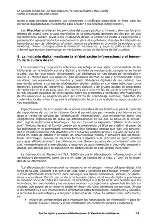 LA ACCIÓN SOCIAL DE LAS BIBLIOTECAS: ALFABETIZACIÓN E INCLUSIÓN
COMO SERVICIO BIBLIOTECARIO

buido a este concepto poniendo sus colecciones y catálogos disponibles en línea para las
personas discapacitadas físicamente para acceder a los recursos bibliotecarios”.

   Las Directrices establecen los principios del acceso público a Internet; afrontan los pro-
blemas de acceso para grupos marginales de la comunidad; delinean las vías por las que
las bibliotecas pueden llevar a los ciudadanos desde la conciencia hasta la capacitación y
potenciación aprovechando los equipamientos para el e-gobierno; discuten las alternativas
tecnológicas que las bibliotecas afrontan cuando se plantean la provisión de equipos y co-
nexiones; ofrecen consejos sobre la formación de usuarios; y sugieren políticas de uso de
Internet que pueden desembocar en verdaderas cartas de derechos de los usuarios.

5. La inclusión digital mediante la alfabetización informacional y el fomen-
to de la cultura de red

   Los documentos y propuestas anteriores son reflejo de una visión comprometida de las
bibliotecas con la inclusión social y digital, y también de muchas prácticas que ya se llevan
a cabo, que hay que seguir consolidando. Las bibliotecas se han dotado de tecnologías y
acceso a Internet para sus usuarios; han desarrollo normas de uso y promocionado estos
servicios; han desarrollado contenidos y creado bibliotecas digitales de uso público; han
promovido talleres y cursos de alfabetización digital; colaboran con otros colectivos como
maestros, gestores de telecentros, educadores sociales y de grupos adultos en programas
de formación en tecnologías; usan el e-learning para enseñar las claves de la información y
la red; realizan proyectos de investigación sobre los problemas y conductas informacionales
de los usuarios o su adaptación para ser centros de aprendizaje continuo; fomentan los
contenidos locales y han integrado la alfabetización lectora con la digital en apoyo a colecti-
vos específicos.

   Específicamente, la articulación de la acción educativa de las bibliotecas para la creación
de capacidades de uso de la información y el aprendizaje permanente y autónomo se ha
dado a través del servicio de “alfabetización informacional”, que entendemos como una
competencia englobadora de todas las alfabetizaciones de las que se habla en la actuali-
dad: digital, multimedia o tecnológica. Por eso formuló la expresión “alfabetización conti-
nua” (lifelong literacy) el Comité creado por la presidencia de IFLA para definir el papel de
las bibliotecas en el aprendizaje permanente. Este concepto implica que “hay una continui-
dad e interdependencia indestructible entre todas las alfabetizaciones que una persona ne-
cesita en todas las edades y en todas las circunstancias vitales, y considera que las biblio-
tecas contribuyen, aunque de diversas formas y niveles, a la provisión de oportunidades
para esas alfabetizaciones”. Las bibliotecas, que ofrecen espacios de comunicación interra-
cial, intergeneracional e interclasista, y entornos de auto-formación y desarrollo personal y
grupal, son idóneas para la adquisición de alfabetización en este sentido integrador.

  La Declaración de Alejandría (IFLA, 2005) vincula la alfabetización informacional con el
aprendizaje permanente, como un eje en todas las facetas de la vida, y “faro” de la socie-
dad de la información:

    “La alfabetización informacional se encuentra en el corazón mismo del aprendizaje a lo
largo de la vida. Capacita a la gente de toda clase y condición para buscar, evaluar, utilizar
y crear información eficazmente para conseguir sus metas personales, sociales, ocupacio-
nales y educativas. Constituye un derecho humano básico en el mundo digital y promueve
la inclusión social de todas las naciones. El aprendizaje a lo largo de la vida permite que los
individuos, las comunidades y las naciones alcancen sus objetivos y aprovechen las oportu-
nidades que surgen en un entorno global en desarrollo para beneficios compartidos. Ayuda
a las personas y a sus instituciones a afrontar los retos tecnológicos, económicos y sociales,
a remediar las desventajas y a mejorar el bienestar de todos. La alfabetización informacio-
nal:
       • incluye las competencias para reconocer las necesidades de información y para lo-
          calizar, evaluar, aplicar y crear información en contextos sociales y culturales;


                Brecha digital y nuevas alfabetizaciones. El Papel de las bibliotecas      35
 