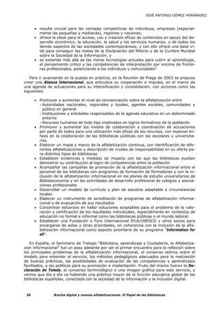 JOSÉ ANTONIO GÓMEZ HERNÁNDEZ



      • resulta crucial para las ventajas competitivas de individuos, empresas (especial-
        mente las pequeñas y medianas), regiones y naciones;
      • ofrece la clave para el acceso, uso y creación eficaz de contenidos en apoyo del de-
        sarrollo económico, la educación, la salud y los servicios humanos, y de todos los
        demás aspectos de las sociedades contemporáneas; y con ello ofrece una base vi-
        tal para conseguir las metas de la Declaración del Milenio y de la Cumbre Mundial
        sobre la Sociedad de la Información; y
      • se extiende más allá de las meras tecnologías actuales para cubrir el aprendizaje,
        el pensamiento crítico y las competencias de interpretación por encima de fronte-
        ras profesionales, potenciando a los individuos y comunidades”

   Para ir avanzando en la puesta en práctica, en la Reunión de Praga de 2003 se propuso
crear una Alianza Internacional, que articulara su cooperación e impulso, en el marco de
una agenda de actuaciones para su intensificación y consolidación, con acciones como las
siguientes:

      • Promover y aumentar el nivel de concienciación sobre la alfabetización entre
        - Autoridades nacionales, regionales y locales, agentes sociales, comunidades y
          público en general
        - Instituciones y entidades responsables de la agenda educativa en un determinado
          entorno
        - Recursos humanos de todo tipo implicados en logros formativos de la población
      • Promover y aumentar los niveles de colaboración y coordinación de actuaciones
        por parte de todos para una utilización más eficaz de los recursos, con especial én-
        fasis en la colaboración de las bibliotecas públicas con las escolares y universita-
        rias.
      • Elaborar un mapa y marco de la alfabetización continua, con identificación de dife-
        rentes alfabetizaciones y descripción de niveles de responsabilidad en su oferta pa-
        ra distintos tipos de bibliotecas
      • Establecer evidencias y medidas de impacto con las que las bibliotecas puedan
        demostrar su contribución al logro de competencias entre la población
      • Acompañar las campañas de promoción de la alfabetización informacional entre el
        personal de las bibliotecas con programas de formación de formadores y con la in-
        clusión de la alfabetización informacional en los planes de estudio universitarios de
        Biblioteconomía y en las actividades de desarrollo profesional de colegios y asocia-
        ciones profesionales
      • Desarrollar un modelo de currículo y plan de estudios adaptable a circunstancias
        locales
      • Elaborar un instrumento de acreditación de programas de alfabetización informa-
        cional y de evaluación de sus resultados
      • Concentrar esfuerzos en hallar soluciones aceptables para el problema de la valo-
        ración y certificación de los resultados individuales, especialmente en contextos de
        educación no formal e informal como las bibliotecas públicas o el mundo laboral.
      • Establecer una Fundación o Foro Internacional IFLA/UNESCO y otros socios para
        encargarse de estas y otras prioridades, en coherencia con la inclusión de la alfa-
        betización informacional como aspecto prioritario de su programa "Information for
        all".

   En España, el Seminario de Trabajo “Biblioteca, aprendizaje y Ciudadanía, la Alfabetiza-
ción informacional” fue un paso adelante por ser el primer encuentro para la reflexión sobre
los principales problemas de la alfabetización informacional, el consenso teórico sobre el
modelo para entender el servicio, los métodos pedagógicos adecuados para la realización
de buenas prácticas, las posibilidades de evaluación de las competencias y aprendizajes
facilitados, y las políticas para su promoción e implantación. Fruto del mismo fueron la De-
claración de Toledo, el consenso terminológico o una imagen gráfica para este servicio, y
vemos que día a día va habiendo una práctica mayor de la función educativa global de las
bibliotecas españolas, conectada con la sociedad de la información y la inclusión digital.



 36             Brecha digital y nuevas alfabetizaciones. El Papel de las bibliotecas
 