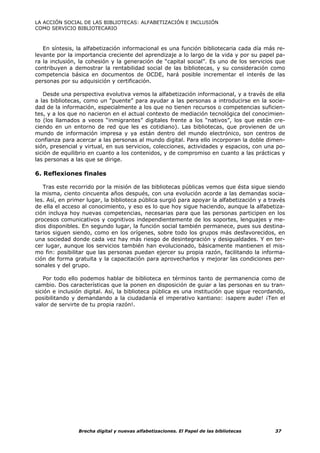 LA ACCIÓN SOCIAL DE LAS BIBLIOTECAS: ALFABETIZACIÓN E INCLUSIÓN
COMO SERVICIO BIBLIOTECARIO



   En síntesis, la alfabetización informacional es una función bibliotecaria cada día más re-
levante por la importancia creciente del aprendizaje a lo largo de la vida y por su papel pa-
ra la inclusión, la cohesión y la generación de “capital social”. Es uno de los servicios que
contribuyen a demostrar la rentabilidad social de las bibliotecas, y su consideración como
competencia básica en documentos de OCDE, hará posible incrementar el interés de las
personas por su adquisición y certificación.

   Desde una perspectiva evolutiva vemos la alfabetización informacional, y a través de ella
a las bibliotecas, como un “puente” para ayudar a las personas a introducirse en la socie-
dad de la información, especialmente a los que no tienen recursos o competencias suficien-
tes, y a los que no nacieron en el actual contexto de mediación tecnológica del conocimien-
to (los llamados a veces “inmigrantes” digitales frente a los “nativos”, los que están cre-
ciendo en un entorno de red que les es cotidiano). Las bibliotecas, que provienen de un
mundo de información impresa y ya están dentro del mundo electrónico, son centros de
confianza para acercar a las personas al mundo digital. Para ello incorporan la doble dimen-
sión, presencial y virtual, en sus servicios, colecciones, actividades y espacios, con una po-
sición de equilibrio en cuanto a los contenidos, y de compromiso en cuanto a las prácticas y
las personas a las que se dirige.

6. Reflexiones finales

   Tras este recorrido por la misión de las bibliotecas públicas vemos que ésta sigue siendo
la misma, ciento cincuenta años después, con una evolución acorde a las demandas socia-
les. Así, en primer lugar, la biblioteca pública surgió para apoyar la alfabetización y a través
de ella el acceso al conocimiento, y eso es lo que hoy sigue haciendo, aunque la alfabetiza-
ción incluya hoy nuevas competencias, necesarias para que las personas participen en los
procesos comunicativos y cognitivos independientemente de los soportes, lenguajes y me-
dios disponibles. En segundo lugar, la función social también permanece, pues sus destina-
tarios siguen siendo, como en los orígenes, sobre todo los grupos más desfavorecidos, en
una sociedad donde cada vez hay más riesgo de desintegración y desigualdades. Y en ter-
cer lugar, aunque los servicios también han evolucionado, básicamente mantienen el mis-
mo fin: posibilitar que las personas puedan ejercer su propia razón, facilitando la informa-
ción de forma gratuita y la capacitación para aprovecharlos y mejorar las condiciones per-
sonales y del grupo.

   Por todo ello podemos hablar de biblioteca en términos tanto de permanencia como de
cambio. Dos características que la ponen en disposición de guiar a las personas en su tran-
sición e inclusión digital. Así, la biblioteca pública es una institución que sigue recordando,
posibilitando y demandando a la ciudadanía el imperativo kantiano: ¡sapere aude! ¡Ten el
valor de servirte de tu propia razón!.




                Brecha digital y nuevas alfabetizaciones. El Papel de las bibliotecas       37
 