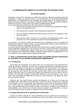 La alfabetización digital en los procesos de inclusión social

                                     Eva Ortoll Espinet

El objetivo central de la conferencia es reflexionar sobre las relaciones existentes entre las
situaciones y riesgos de exclusión social y las características de una sociedad alfabetizada
digitalmente. ¿La capacitación de las personas para desarrollarse en la sociedad de la in-
formación puede contribuir a minimizar el riesgo de exclusión social? ¿Se pueden establecer
políticas de inclusión social a partir de procesos de alfabetización digital?
Lo que pretendemos es reflexionar sobre las siguientes cuestiones:
          • ¿Qué beneficios puede comportar para una persona estar alfabetizada digital-
              mente en la sociedad actual?

         •   ¿Es estrictamente necesario estar alfabetizado digitalmente?

         •   ¿En qué medida la alfabetización digital puede contribuir a la integración social
             de las personas?

         •   ¿Qué agentes deben intervenir en las políticas de alfabetización digital ¿ Qué
             colectivos son más susceptibles de quedar excluidos digitalmente?

En conclusión, nos interesa analizar las relaciones que se establecen entre los conceptos de
alfabetización digital e inclusión social y ver qué componentes debemos tener presentes en
el momento de articular propuestas de formación.
La primera pregunta que debemos plantearnos es ¿Qué factores sociales originan la necesi-
dad de alfabetizar digitalmente a las personas? Así pues, antes de describir los elementos
constitutivos de la alfabetización digital, habrá que ver qué aspectos y qué características
de la sociedad de la información obligan a plantear nuevas formas de alfabetización y a la
vez analizar por qué pueden generar riesgos de exclusión.

1- Usos y apropiaciones de las TICs ¿Cómo se pueden generar situaciones
de exclusión en una sociedad alfabetizada digitalmente?

1.1. Introducción

   Actualmente las tecnologías de la información se han introducido en las diferentes esfe-
ras de la vida de las personas. Las TIC son una parte importante de la sociedad actual, su
uso moldea e influye en los patrones de comportamiento de las personas en sus vidas coti-
dianas. Por ello, debemos identificar las características que definen esta nueva sociedad y
las apropiaciones que realizan los individuos, porque sólo a partir de su conocimiento po-
dremos reflexionar sobre su incidencia en aspectos tan diferentes como los valores, las cos-
tumbres, las relaciones sociales o el desarrollo económico, por citar algunos, y ver, por lo
tanto, qué necesidades de alfabetización surgen de estos contextos y los riesgos de exclu-
sión que pueden originar.

   Podemos decir que determinados avances tecnológicos, en el caso que nos ocupa, las
tecnologías de la información y la comunicación, tienen una fuerte incidencia en la sociedad
y en la manera en que se desarrolla. Para comprender mejor cómo las tecnologías influyen
en el cambio social, es necesario estudiar cómo se integran en la vida diaria de las perso-
nas, y las apropiaciones que se hacen de ellas. Por lo tanto, tendremos que analizar las
oportunidades y los cambios que comportan estas tecnologías en el desarrollo y la educa-
ción de las personas para conocer su impacto en los procesos sociales.

1.2. Rasgos definitorios de la sociedad de la información

  Cuando se intentan describir los rasgos definitorios de una sociedad o de una época, se
acostumbra a recurrir al análisis de las relaciones entre la tecnología y las fuerzas producti-


                Brecha digital y nuevas alfabetizaciones. El Papel de las bibliotecas      39
 