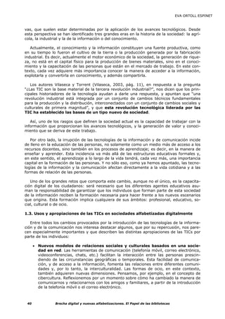 EVA ORTOLL ESPINET



vas, que suelen estar determinadas por la aplicación de los avances tecnológicos. Desde
esta perspectiva se han identificado tres grandes eras en la historia de la sociedad: la agrí-
cola, la industrial y la de la información o del conocimiento.

   Actualmente, el conocimiento y la información constituyen una fuente productiva, como
en su tiempo lo fueron el cultivo de la tierra o la producción generada por la fabricación
industrial. Es decir, actualmente el motor económico de la sociedad, la generación de rique-
za, no está en el capital físico para la producción de bienes materiales, sino en el conoci-
miento y la capacitación de las personas que están en el mercado de trabajo. En este con-
texto, cada vez adquiere más importancia conocer la manera de acceder a la información,
explotarla y convertirla en conocimiento, y además compartirla.

   Los autores Vilaseca y Torrent (Vilaseca, 2003, pág. 11), en respuesta a la pregunta
“¿Las TIC son la base material de la tercera revolución industrial?”, nos dicen que los prin-
cipales historiadores de la tecnología ayudan a darle una respuesta, y apuntan que “una
revolución industrial está integrada por un conjunto de cambios técnicos fundamentales
para la producción y la distribución, interconectados con un conjunto de cambios sociales y
culturales de primera magnitud”, y que esta revolución tecnológica liderada por las
TIC ha establecido las bases de un tipo nuevo de sociedad.

   Así, uno de los rasgos que definen la sociedad actual es la capacidad de trabajar con la
información que proporcionan los avances tecnológicos, y la generación de valor y conoci-
miento que se deriva de este trabajo.

   Por otro lado, la irrupción de las tecnologías de la información y de comunicación incide
de lleno en la educación de las personas, no solamente como un medio más de acceso a los
recursos docentes, sino también en los procesos de aprendizaje; es decir, en la manera de
enseñar y aprender. Esta incidencia va más allá de las estructuras educativas formales y,
en este sentido, el aprendizaje a lo largo de la vida tendrá, cada vez más, una importancia
capital en la formación de las personas. Y no sólo eso, como ya hemos apuntado, las tecno-
logías de la información y la comunicación afectan directamente a la vida cotidiana y a las
formas de relación de las personas.

   Uno de los grandes retos que comporta este cambio, aunque no el único, es la capacita-
ción digital de los ciudadanos: será necesario que los diferentes agentes educativos asu-
man la responsabilidad de garantizar que los individuos que forman parte de esta sociedad
de la información reciben la formación necesaria para hacer frente a los nuevos escenarios
que origina. Esta formación implica cualquiera de sus ámbitos: profesional, educativo, so-
cial, cultural o de ocio.

1.3. Usos y apropiaciones de las TICs en sociedades alfabetizadas digitalmente

   Entre todos los cambios provocados por la introducción de las tecnologías de la informa-
ción y de la comunicación nos interesa destacar algunos, que por su repercusión, nos pare-
cen especialmente importantes y que describen las distintas apropiaciones de las TICs por
parte de los individuos:

      • Nuevos modelos de relaciones sociales y culturales basados en una socie-
        dad en red. Las herramientas de comunicación (telefonía móvil, correo electrónico,
        videoconferencias, chats, etc.) facilitan la interacción entre las personas prescin-
        diendo de las circunstancias geográficas o temporales. Esta facilidad de comunica-
        ción, y de acceso a la información, fomenta las relaciones entre diferentes comuni-
        dades y, por lo tanto, la interculturalidad. Las formas de ocio, en este contexto,
        también adquieren nuevas dimensiones. Pensamos, por ejemplo, en el concepto de
        cibercultura. Reflexionemos por un momento sobre cómo ha cambiado la manera de
        comunicarnos y relacionarnos con los amigos y familiares, a partir de la introducción
        de la telefonía móvil o el correo electrónico.



 40              Brecha digital y nuevas alfabetizaciones. El Papel de las bibliotecas
 