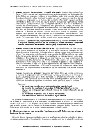 LA ALFABETIZACIÓN DIGITAL EN LOS PROCESOS DE INCLUSIÓN SOCIAL



    • Nuevas maneras de organizar y concebir el trabajo. De acuerdo con el profesor
      Carnoy (2004), uno de los impactos más importantes originados por la introducción
      de las TIC en las empresas reside en la capacidad de poder interconectar diferentes
      departamentos entre ellos, con los trabajadores, o con otras empresas. Una de las
      implicaciones originadas por la facilidad de compartir información y poder coordinar
      actividades a distancia origina, de alguna manera, estructuras organizativas menos
      jerarquizadas y más dinámicas. Así, se imponen estructuras más llanas donde la au-
      tonomía de los trabajadores, su capacidad para gestionar su tiempo, el trabajo en
      equipo o la capacidad de adaptarse a los cambios es cada vez más importante. Por
      otro lado, los procesos productivos también se ven modificados por la introducción
      de las TIC y, además, se originan cambios en el modo en que las empresas, tanto
      públicas como privadas, se relacionan con sus proveedores o con sus clientes. Tam-
      bién, se origina la necesidad de crear nuevas ocupaciones relacionadas directamente
      con las TIC o derivadas de los cambios organizativos que comportan.

         Ejemplo: La posibilidad de proporcionar información y servicios mediante la web,
         o de poder atender peticiones de los clientes por correo electrónico, comportan
         cambios importantes en la manera de trabajar y de organizar el empleo.

    • Nuevas maneras de acceder a la educación. Un ejemplo claro de este cambio,
      como hemos apuntando, lo tenemos en la educación a distancia mediante las TIC
      donde la manera de aprender de los estudiantes adquiere unas características espe-
      cíficas. Y no solamente en la formación no presencial, las TIC también forman parte
      de las herramientas de la formación presencial (una vez más, pensamos en las posi-
      bilidades de Internet para la búsqueda de información, o en sus herramientas de
      procesamiento). El potencial de las TIC también está presente en las posibilidades
      de mejorar la formación permanente de las personas: la posibilidad de acceder a in-
      formación mediante la Red hace que las oportunidades de autoformación aumenten.
      Las TIC afectan directamente a la manera de organizar los procesos de trabajo en la
      educación, los requerimientos de formación de los profesores o la misma práctica
      pedagógica.

    • Nuevas maneras de proveer y adquirir servicios. Como ya hemos comentado,
      la manera de organizar y concebir el trabajo repercute, también, en la manera en
      que los usuarios pueden gozar de los servicios que ofrecen las empresas o la Admi-
      nistración. Este aspecto es especialmente crítico cuando pensamos en servicios que
      tienen una importancia capital en el desarrollo de las personas, como la sanidad.

         Ejemplos:
            - La compra de entradas en un cajero automático o por Internet.
            - La consulta del resultado de un partido de fútbol por el teléfono móvil.
            - El pago de un impuesto por Internet evitando las colas tradicionales de las
              oficinas.
            - La posibilidad de solicitar hora al médico por Internet.
            - Las transacciones bancarias por teléfono o por Internet.

   Lo que nos interesa destacar es que estas nuevas perspectivas en la manera de trabajar,
de acceder al conocimiento y a la educación, de relacionarnos y de vivir, no son iguales
para todo el mundo y, por lo tanto, de la misma manera que generan nuevas oportunida-
des también generan nuevas formas de desigualdades en cualquier ámbito (personal, pro-
fesional, de ocio, etc.) y por lo tanto, nuevos riesgos de exclusión social.

2- ¿Qué entendemos por inclusión/exclusión social? Colectivos de riesgo y
factores de exclusión

  El hecho de que haya desigualdades nos lleva a reflexionar sobre la exclusión de deter-
minados grupos sociales. Una situación de exclusión puede venir por la situación económica



               Brecha digital y nuevas alfabetizaciones. El Papel de las bibliotecas   41
 