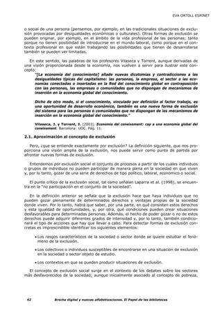 EVA ORTOLL ESPINET



o social de una persona (pensemos, por ejemplo, en las tradicionales situaciones de exclu-
sión provocadas por desigualdades económicas o culturales). Otras formas de exclusión se
pueden originar, por ejemplo, en el ámbito de la vida profesional de las personas; tanto
porque no tienen posibilidad de introducirse en el mundo laboral, como porque en el con-
texto profesional en que están trabajando las posibilidades que tienen de desarrollarse
también se pueden ver limitadas.

  En este sentido, las palabras de los profesores Vilaseca y Torrent, aunque derivadas de
una visión proporcionada desde la economía, nos vuelven a servir para ilustrar este con-
cepto:
     “[La economía del conocimiento] añade nuevas dicotomías y contradicciones a las
     desigualdades típicas del capitalismo: las personas, la empresa, el sector o las eco-
     nomías conectadas o insertadas en la Red del conocimiento global en contraposición
     con las personas, las empresas o comunidades que no dispongan de mecanismos de
     inserción en la economía global del conocimiento.

      Dicho de otro modo, si el conocimiento, vinculado por definición al factor trabajo, es
      una oportunidad de desarrollo económico, también es una nueva forma de exclusión
      del sistema para las personas o comunidades que no dispongan de los mecanismos de
      inserción en la economía global del conocimiento.”

      Vilaseca, J. y Torrent, J. (2003). Economia del coneixement: cap a una economia global del
      coneixement. Barcelona: UOC. Pág. 11.

2.1. Aproximación al concepto de exclusión

   Pero, ¿que se entiende exactamente por exclusión? La definición siguiente, que nos pro-
porciona una visión amplia de la exclusión, nos puede servir como punto de partida por
afrontar nuevas formas de exclusión.

   Entendemos por exclusión social el conjunto de procesos a partir de los cuales individuos
o grupos de individuos no pueden participar de manera plena en la sociedad en que viven
y, por lo tanto, gozar de una serie de derechos de tipo político, laboral, económico o social.

   El punto crítico de la exclusión social, tal como señalan Laparra et al. (1998), se encuen-
tra en la “no participación en el conjunto de la sociedad”.

   En la definición anterior se señala que la exclusión hace que haya individuos que no
pueden gozar plenamente de determinados derechos y ventajas propias de la sociedad
donde viven. Por lo tanto, habrá que saber, por una parte, en qué consisten estos derechos
y esta igualdad de oportunidades, y, por otra, qué condiciones pueden crear situaciones
desfavorables para determinadas personas. Además, el hecho de poder gozar o no de estos
derechos puede adquirir diferentes grados de intensidad y, por lo tanto, también condicio-
nará el tipo de acciones que hay que llevar a cabo. Para detectar formas de exclusión con-
cretas es imprescindible identificar los siguientes elementos:

      • Los rasgos característicos de la sociedad o sector donde se quiere estudiar el fenó-
        meno de la exclusión.

      • Los colectivos o individuos susceptibles de encontrarse en una situación de exclusión
        en la sociedad o sector objeto de estudio.

      • Los contextos en que se pueden producir situaciones de exclusión.

  El concepto de exclusión social surge en el contexto de los debates sobre los sectores
más desfavorecidos de la sociedad; aunque inicialmente asociado al concepto de pobreza,




 42             Brecha digital y nuevas alfabetizaciones. El Papel de las bibliotecas
 
