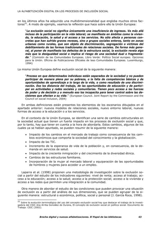 LA ALFABETIZACIÓN DIGITAL EN LOS PROCESOS DE INCLUSIÓN SOCIAL



en los últimos años ha adquirido una multidimensionalidad que engloba muchos otros fac-
tores25. A modo de ejemplo, veamos la reflexión que hace sobre ello la Unión Europea:

       “La exclusión social no significa únicamente una insuficiencia de ingresos. Va más allá
       incluso de la participación en la vida laboral; se manifiesta en ámbitos como la vivien-
       da, la educación, la salud y el acceso a los servicios. No sólo afecta a personas con-
       cretas que han sufrido graves reveses, sino a grupos sociales enteros, tanto en zonas
       urbanas como rurales, que son objeto de discriminación, segregación o víctimas del
       debilitamiento de las formas tradicionales de relacionas sociales. De forma más gene-
       ral, al poner de manifiesto los defectos de la estructura social, la exclusión revela algo
       más que la desigualdad social e implica el riesgo de una sociedad dual o fragmenta-
       da.” (Comisión de las Comunidades Europeas. Libro Verde: Político Social europeo. Opciones
       para la Unión. Oficina de Publicaciones Oficiales de laso Comunidades Europeas. Luxemburgo,
       1994)

La misma Unión Europea define exclusión social de la siguiente manera:

       “Proceso en que determinados individuos están separados de la sociedad y no pueden
       participar de manera plena por su pobreza, o la falta de competencias básicas y de
       oportunidades de aprendizaje a lo largo de la vida, o como resultado de una discrimi-
       nación. Eso los distancia del trabajo, de las oportunidades de educación y de partici-
       par en actividades y redes sociales y comunitarias. Tienen poco acceso a las fuerzas
       de poder y de decisión y a menudo eso los incapacita para tener control sobre las de-
       cisiones que afectan a su vida.” (European Council. Joint Report by the Commission and the
       Council on social inclusion, 2004)

   En ambas definiciones están presentes los elementos de los escenarios dibujados en el
apartado anterior: nuevos modelos de relaciones sociales, nuevo entorno laboral, nuevas
formas de acceso a la educación o a los servicios.

   En el contexto de la Unión Europea, se identifican una serie de cambios estructurales en
la sociedad actual que tienen un fuerte impacto en los procesos de exclusión social y que,
por lo tanto, hay que tener en cuenta a la hora de abordarla. Estos cambios, algunos de los
cuales ya se habían apuntado, se pueden resumir de la siguiente manera:

       • Impacto de los cambios en el mercado de trabajo como consecuencia de los cam-
         bios económicos que comporta la sociedad del conocimiento y la globalización.
       • Impacto de las TIC.
       • Incremento de la esperanza de vida de la población y, en consecuencia, de la de-
         manda en servicios de salud.
       • Impacto de la creciente inmigración y del crecimiento de la diversidad étnica.
       • Cambios de las estructuras familiares.
       • Incorporación de la mujer al mercado laboral y equiparación de las oportunidades
         de hombres y mujeres para acceder a un empleo.

   Laparra et al. (1998) proponen una metodología de investigación sobre la exclusión so-
cial a partir del estudio de los indicadores siguientes: nivel de renta; acceso al trabajo; ac-
ceso a la educación; acceso a la salud; acceso a la protección social; acceso a la vivienda y
acceso a las redes que permiten una integración a la comunidad.

   Otra manera de abordar el estudio de las condiciones que pueden provocar una situación
de exclusión es a partir del análisis de sus dimensiones, que se pueden agrupar de la si-
guiente manera: estructural o económica, política, social y personal (J. García Roca, 1998).

25
   Sobre la evolución terminológica del uso del concepto exclusión social hay que destacar el trabajo de la investi-
gadora del CSIC Ana Arriba González de Durana, El concepto de exclusión social en política social. Documento de
Trabajo. CSIC (2002).



                    Brecha digital y nuevas alfabetizaciones. El Papel de las bibliotecas                      43
 