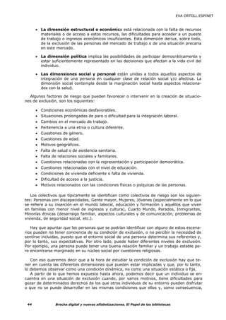 EVA ORTOLL ESPINET



      • La dimensión estructural o económica está relacionada con la falta de recursos
        materiales o de acceso a estos recursos, las dificultades para acceder a un puesto
        de trabajo o ingresos económicos insuficientes. Esta dimensión deriva, sobre todo,
        de la exclusión de las personas del mercado de trabajo o de una situación precaria
        en este mercado.

      • La dimensión política implica las posibilidades de participar democráticamente y
        estar suficientemente representado en las decisiones que afectan a la vida civil del
        individuo.

      • Las dimensiones social y personal están unidas a todos aquellos aspectos de
        integración de una persona en cualquier clase de relación social y/o afectiva. La
        dimensión social contempla desde la marginación social hasta aspectos relaciona-
        dos con la salud.

  Algunos factores de riesgo que pueden favorecer o intervenir en la creación de situacio-
nes de exclusión, son los siguientes:

      • Condiciones económicas desfavorables.
      • Situaciones prolongadas de paro o dificultad para la integración laboral.
      • Cambios en el mercado de trabajo.
      • Pertenencia a una etnia o cultura diferente.
      • Cuestiones de género.
      • Cuestiones de edad.
      • Motivos geográficos.
      • Falta de salud o de asistencia sanitaria.
      • Falta de relaciones sociales y familiares.
      • Cuestiones relacionadas con la representación y participación democrática.
      • Cuestiones relacionadas con el nivel de educación.
      • Condiciones de vivienda deficiente o falta de vivienda.
      • Dificultad de acceso a la justicia.
      • Motivos relacionados con las condiciones físicas o psíquicas de las personas.

   Los colectivos que típicamente se identifican como colectivos de riesgo son los siguien-
tes: Personas con discapacidades, Gente mayor, Mujeres, Jóvenes (especialmente en lo que
se refiere a su inserción en el mundo laboral, educación y formación y aquéllos que viven
en familias con menor nivel de ingresos y cultura), Cuarto Mundo, Parados, Inmigrantes,
Minorías étnicas (desarraigo familiar, aspectos culturales y de comunicación, problemas de
vivienda, de seguridad social, etc.).

   Hay que apuntar que las personas que se podrían identificar con alguno de estos escena-
rios pueden no tener conciencia de su condición de exclusión, o no percibir la necesidad de
sentirse incluidas, puesto que el entorno social de una persona determina sus referentes y,
por lo tanto, sus expectativas. Por otro lado, puede haber diferentes niveles de exclusión.
Por ejemplo, una persona puede tener una buena relación familiar y un trabajo estable pe-
ro encontrarse marginado en su núcleo social por cuestiones religiosas.

   Con eso queremos decir que a la hora de estudiar la condición de exclusión hay que te-
ner en cuenta las diferentes dimensiones que pueden estar implicadas y que, por lo tanto,
lo debemos observar como una condición dinámica, no como una situación estática o fija.
   A partir de lo que hemos expuesto hasta ahora, podemos decir que un individuo se en-
cuentra en una situación de exclusión cuando, por varios motivos, tiene dificultades para
gozar de determinados derechos de los que otros individuos de su entorno pueden disfrutar
o que no se puede desarrollar en las mismas condiciones que ellos y, como consecuencia,



 44             Brecha digital y nuevas alfabetizaciones. El Papel de las bibliotecas
 