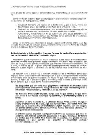 LA ALFABETIZACIÓN DIGITAL EN LOS PROCESOS DE INCLUSIÓN SOCIAL



se ve privado de ejercer opciones consideradas muy importantes para su desarrollo huma-
no.

   Como conclusión podemos decir que el proceso de exclusión social tiene las característi-
cas siguientes (J. Rodríguez Roca, 2004):

     • Estructural. Comporta una fractura en el tejido social y, por lo tanto, implica que
       determinados grupos o personas quedan fuera de la estructura social.
     • Dinámico. No es una situación estable, sino un conjunto de procesos que afectan
       de manera cambiante a determinadas personas y colectivos o grupos.
     • Multifactorial y multidimensional. No es fruto de una única causa. El fenómeno de
       la exclusión tiene muchas caras y está formado por un conjunto de circunstancias
       desfavorables, normalmente interrelacionadas.


   Vistos los elementos que identifican la exclusión social, centrémonos ahora en un tipo
concreto de exclusión, la exclusión digital, entendida como una nueva forma de exclusión
propia de la sociedad de la información.


3. Sociedad de la información: ¿nuevas formas de exclusión u oportunida-
des de inclusión? Exclusión/Inclusión digital

   Recordemos que la irrupción de las TIC en la sociedad puede afectar a diferentes esferas
de la vida cotidiana de las personas: desde su formación más básica hasta el acceso a ser-
vicios de salud, pasando por las posibilidades que ofrece la administración electrónica. Por
lo tanto, el dominio de las TIC puede comportar acceder plenamente a todas las oportuni-
dades que pueden mejorar la calidad de vida de las personas y sus oportunidades de desa-
rrollo.

   La discusión sobre la exclusión y la inclusión a la sociedad de la información parece estar
inspirada por un cierto determinismo tecnológico en el que el principal elemento de análisis
es la divisoria entre los que tienen acceso a las TICs y los que no tienen acceso. Por ello, a
menudo, al hablar de la exclusión digital a menudo aparece asociada la expresión brecha
digital, concepto que el OCDE define de la siguiente manera:

     “La desigualdad que hay entre áreas geográficas o individuos de diferentes niveles
     socio-económicos en lo relativo a sus oportunidades de acceso a las tecnologías de la
     información y la comunicación, y también al uso de Internet.”

     “La divisoria o brecha digital empieza a surgir entre ‘los que tienen' y ‘los que no tie-
     nen' acceso a esas nuevas tecnologías representado por el ordenador personal e In-
     ternet.

     A partir de un cierto momento, [...] la utilización de esas TIC se convierte en algo ge-
     neral y el conocimiento de su uso, algo casi imprescindible. La Sociedad de la Infor-
     mación se va conformando y el ‘analfabetismo digital’ empieza a ser una categoría
     con connotaciones negativas para el desarrollo de muchas actividades laborales, e in-
     cluso para las relaciones sociales.

     Es entonces cuando empiezan a configurarse colectivos de ciudadanos que no se in-
     corporan a esa dinámica tecnológica, quedándose al margen. Con el paso del tiempo,
     y a medida que la Sociedad de la Información se consolida, esos grupos acabarán
     sumándose     al   gran    colectivo  de   excluidos  y    marginados    sociales.”
     Ballestero (2002) pág. 101.




                Brecha digital y nuevas alfabetizaciones. El Papel de las bibliotecas     45
 
