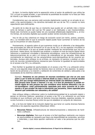 EVA ORTOLL ESPINET



   Es decir, la brecha digital sería la separación entre el sector de población que utiliza las
TIC y el que no puede acceder, o que teniendo la posibilidad de acceder no lo hace por falta
de interés o por falta de capacitación.

  Consideramos que una persona está excluida digitalmente cuando se ve privada de ac-
ceder a las oportunidades y los derechos derivados del uso de las TIC o cuando no tiene
capacitación para disfrutarlas.

   Se parte de la idea de que hay un momento (que puede ser un período más o menos
corto de tiempo) a partir del cual las TIC pasan a ser habituales y casi imprescindibles.
Desde este momento se puede hablar de una sociedad alfabetizada digitalmente y, al mis-
mo tiempo, de excluidos digitales que pueden acabar siendo excluidos sociales.

   Hoy en día ya hay colectivos en riesgo de exclusión social (sin techo, pobres, parados,
etc.). La novedad está en que la exclusión digital puede hacer aumentar el número de los
que se encuentran en esta situación.

   Precisamente, el aspecto sobre el que queremos incidir es el referente a las desigualda-
des provocadas por falta de formación en el uso de las TIC y en los aspectos vinculados al
uso de la información a la que se puede acceder mediante las herramientas que nos pro-
porcionan. Hasta ahora, los estudios que analizan y evalúan el nivel de brecha digital hacen
referencia a cuestiones vinculadas a elementos tecnológicos, como las infraestructuras de
telecomunicaciones de un país o el número de ordenadores en las escuelas. Estos datos
normalmente se relacionan con las características socio-demográficas de los usuarios po-
tenciales. Aunque este enfoque no es erróneo, es necesario no pararse y analizar un con-
junto de recursos complementarios necesarios para fomentar la igualdad de oportunidades
en el acceso a las TIC y su utilización.

   Para facilitar la igualdad de oportunidades en el acceso a las TIC y su utilización entra-
mos en una segunda etapa donde los factores clave se centran en dos aspectos: la capaci-
tación de las personas y la creación y validación de contenidos de calidad y adecuados a las
necesidades de los distintos colectivos.

      Ejemplo: Pensemos en una persona sin recursos económicos que vive en una zona
      pobre (y por lo tanto sin acceso a Internet desde su casa) y tiene un nivel de estudios
      bajo, pero que navega habitualmente por Internet desde una biblioteca pública.
      Esta persona tiene acceso a Internet y lo usa. A la hora de plantearse la posible ex-
      clusión digital de esta persona hay que considerar otros factores diferentes a los so-
      cio-tecnológicos: ¿está suficientemente capacitada para sacar provecho de la infor-
      mación a la que accede? De toda la información que encuentra, ¿tiene capacidad para
      discernir qué contenidos son relevantes y de calidad?

   Este enfoque obliga a reflexionar sobre la multidimensionalidad de la exclusión digital y
pensar en términos relativos: garantizar el acceso a las TIC y su utilización es una tarea
compleja en que confluyen una serie de factores (recursos digitales, aspectos sociales, re-
cursos humanos o recursos físicos) entre los que se establece un conjunto de relaciones.

   Así, a la hora de hablar de la inclusión digital hay que tener en cuenta diversos factores
referentes a los aspectos siguientes (Waschauer 2002):

      • Recursos físicos. Infraestructuras de telecomunicaciones y dotaciones de hard-
        ware y software.

      • Recursos digitales. Para que el acceso a la Red signifique realmente una mejora
        de oportunidades es necesario que haya una disponibilidad de contenidos, servicios
        y materiales, y que éstos aporten realmente un valor a las personas que los utili-
        cen.



 46             Brecha digital y nuevas alfabetizaciones. El Papel de las bibliotecas
 