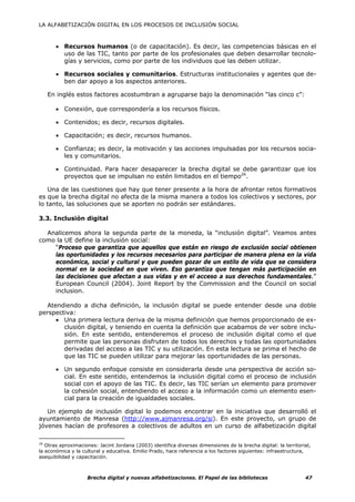 LA ALFABETIZACIÓN DIGITAL EN LOS PROCESOS DE INCLUSIÓN SOCIAL



       • Recursos humanos (o de capacitación). Es decir, las competencias básicas en el
         uso de las TIC, tanto por parte de los profesionales que deben desarrollar tecnolo-
         gías y servicios, como por parte de los individuos que las deben utilizar.

       • Recursos sociales y comunitarios. Estructuras institucionales y agentes que de-
         ben dar apoyo a los aspectos anteriores.

   En inglés estos factores acostumbran a agruparse bajo la denominación “las cinco c”:

       • Conexión, que correspondería a los recursos físicos.

       • Contenidos; es decir, recursos digitales.

       • Capacitación; es decir, recursos humanos.

       • Confianza; es decir, la motivación y las acciones impulsadas por los recursos socia-
         les y comunitarios.

       • Continuidad. Para hacer desaparecer la brecha digital se debe garantizar que los
         proyectos que se impulsan no estén limitados en el tiempo26.

   Una de las cuestiones que hay que tener presente a la hora de afrontar retos formativos
es que la brecha digital no afecta de la misma manera a todos los colectivos y sectores, por
lo tanto, las soluciones que se aporten no podrán ser estándares.

3.3. Inclusión digital

  Analicemos ahora la segunda parte de la moneda, la “inclusión digital”. Veamos antes
como la UE define la inclusión social:
    “Proceso que garantiza que aquellos que están en riesgo de exclusión social obtienen
    las oportunidades y los recursos necesarios para participar de manera plena en la vida
    económica, social y cultural y que pueden gozar de un estilo de vida que se considera
    normal en la sociedad en que viven. Eso garantiza que tengan más participación en
    las decisiones que afectan a sus vidas y en el acceso a sus derechos fundamentales.”
    European Council (2004). Joint Report by the Commission and the Council on social
    inclusion.

  Atendiendo a dicha definición, la inclusión digital se puede entender desde una doble
perspectiva:
     • Una primera lectura deriva de la misma definición que hemos proporcionado de ex-
        clusión digital, y teniendo en cuenta la definición que acabamos de ver sobre inclu-
        sión. En este sentido, entenderemos el proceso de inclusión digital como el que
        permite que las personas disfruten de todos los derechos y todas las oportunidades
        derivadas del acceso a las TIC y su utilización. En esta lectura se prima el hecho de
        que las TIC se pueden utilizar para mejorar las oportunidades de las personas.

       • Un segundo enfoque consiste en considerarla desde una perspectiva de acción so-
         cial. En este sentido, entendemos la inclusión digital como el proceso de inclusión
         social con el apoyo de las TIC. Es decir, las TIC serían un elemento para promover
         la cohesión social, entendiendo el acceso a la información como un elemento esen-
         cial para la creación de igualdades sociales.

   Un ejemplo de inclusión digital lo podemos encontrar en la iniciativa que desarrolló el
ayuntamiento de Manresa (http://www.ajmanresa.org/si). En este proyecto, un grupo de
jóvenes hacían de profesores a colectivos de adultos en un curso de alfabetización digital

26
   Otras aproximaciones: Jacint Jordana (2003) identifica diversas dimensiones de la brecha digital: la territorial,
la económica y la cultural y educativa. Emilio Prado, hace referencia a los factores siguientes: infraestructura,
asequibilidad y capacitación.



                    Brecha digital y nuevas alfabetizaciones. El Papel de las bibliotecas                        47
 