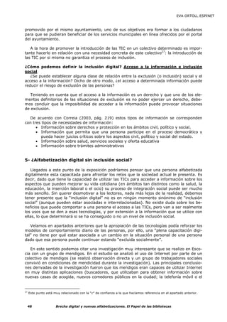 EVA ORTOLL ESPINET



promovido por el mismo ayuntamiento, uno de sus objetivos era formar a los ciudadanos
para que se pudieran beneficiar de los servicios municipales en línea ofrecidos por el portal
del ayuntamiento.

   A la hora de promover la introducción de las TIC en un colectivo determinado es impor-
tante hacerlo en relación con una necesidad concreta de este colectivo27: la introducción de
las TIC por si misma no garantiza el proceso de inclusión.

¿Cómo podemos definir la inclusión digital? Acceso a la información e inclusión
social
   ¿Se puede establecer alguna clase de relación entre la exclusión (o inclusión) social y el
acceso a la información? Dicho de otro modo, ¿el acceso a determinada información puede
reducir el riesgo de exclusión de las personas?

   Teniendo en cuenta que el acceso a la información es un derecho y que uno de los ele-
mentos definitorios de las situaciones de exclusión es no poder ejercer un derecho, debe-
mos concluir que la imposibilidad de acceder a la información puede provocar situaciones
de exclusión.

  De acuerdo con Correia (2003, pág. 219) estos tipos de información se corresponden
con tres tipos de necesidades de información:
      • Información sobre derechos y protección en los ámbitos civil, político y social.
      • Información que permita que una persona participe en el proceso democrático y
         pueda hacer juicios críticos sobre los aspectos civil, político y social del estado.
      • Información sobre salud, servicios sociales y oferta educativa
      • Información sobre trámites administrativos


5- ¿Alfabetización digital sin inclusión social?

   Llegados a este punto de la exposición podríamos pensar que una persona alfabetizada
digitalmente esta capacitada para afrontar los retos que la sociedad actual le presenta. Es
decir, dado que tiene la capacidad de utilizar las TICs para acceder a información sobre los
aspectos que pueden mejorar su vida cotidiana (en ámbitos tan distintos como la salud, la
educación, la inserción laboral o el ocio) su proceso de integración social puede ser mucho
más sencillo. Sin querer desmotivar a los lectores, nada más lejos de la realidad, debemos
tener presente que la “inclusión digital” no es en ningún momento sinónimo de “inclusión
social” (aunque pueden estar asociadas e interrelacionadas). No existe duda sobre los be-
neficios que puede comportar a una persona el acceso a las TICs, pero van a ser realmente
los usos que se den a esas tecnologías, y por extensión a la información que se utilice con
ellas, lo que determinará si se ha conseguido o no un nivel de inclusión social.

   Veíamos en apartados anteriores que la apropiación de las tecnologías podía reforzar los
modelos de comportamiento diario de las personas, por ello, una “plena capacitación digi-
tal” no tiene por qué estar asociada a un cambio en la situación personal de una persona
dado que esa persona puede continuar estando “excluida socialmente”.

   En este sentido podemos citar una investigación muy interesante que se realizo en Esco-
cia con un grupo de mendigos. En el estudio se analizó el uso de Internet por parte de un
colectivo de mendigos (se realizó observación directa y un grupo de trabajadores sociales
convivió en condiciones de mendicidad durante la investigación). Las principales conclusio-
nes derivadas de la investigación fueron que los mendigos eran capaces de utilizar Internet
en muy distintas aplicaciones (buscadores, que utilizaban para obtener información sobre
nuevas casas de acogida, nuevos comedores públicos en la ciudad; la telefonía móvil o el


27
     Este punto está muy relacionado con la “c” de confianza a la que hacíamos referencia en el apartado anterior.



     48               Brecha digital y nuevas alfabetizaciones. El Papel de las bibliotecas
 