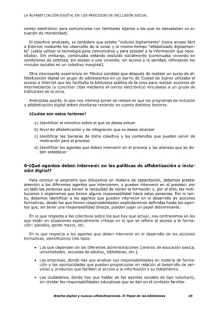 LA ALFABETIZACIÓN DIGITAL EN LOS PROCESOS DE INCLUSIÓN SOCIAL



correo electrónico para comunicarse con familiares lejanos a los que no desvelaban su si-
tuación de mendicidad).

   El colectivo analizado, se considero que estaba “incluido digitalmente” (tenia acceso fácil
a Internet mediante los cibercafés de la zona) y al mismo tiempo “alfabetizado digitalmen-
te” (sabía utilizar la tecnología para comunicarse y para acceder a la información que nece-
sitaba). Sin embargo, continuaba estando excluido socialmente (continuaba viviendo en
condiciones de pobreza, sin acceso a una vivienda, sin acceso a la sanidad, reforzando los
vínculos sociales en un colectivo marginal).

   Otra interesante experiencia en México constató que después de realizar un curso de al-
fabetización digital un grupo de adolescentes en un barrio de Ciudad de Juárez utilizaba el
acceso a Internet que les facilitaba la biblioteca pública de la zona para realizar acciones de
intermediarios (y concretar citas mediante el correo electrónico) vinculadas a un grupo de
traficantes de la zona.

   Anécdotas aparte, lo que nos interesa poner de relieve es que los programas de inclusión
y alfabetización digital deben diseñarse teniendo en cuenta distintos factores.

  ¿Cuáles son estos factores?

     a) Identificar el colectivo sobre el que se desea actuar
     b) Nivel de alfabetización y de integración que se desea alcanzar
     c) Identificar las barreras de dicho colectivo y los contenidos que pueden servir de
        motivación para el proceso
     d) Identificar los agentes que deben intervenir en el proceso y las alianzas que se de-
        ben establecer


6-¿Qué agentes deben intervenir en las políticas de alfabetización e inclu-
sión digital?

   Para concluir el escenario que dibujamos en materia de capacitación, debemos prestar
atención a los diferentes agentes que intervienen, o pueden intervenir en el proceso: por
un lado las personas que tienen la necesidad de recibir la formación y, por el otro, las insti-
tuciones y organismos que tienen alguna responsabilidad hacia estas personas. Por lo tan-
to, debemos identificar a los agentes que pueden intervenir en el desarrollo de acciones
formativas, desde los que tienen responsabilidades explícitamente definidas hasta los agen-
tes que, sin tener una responsabilidad directa, pueden jugar un papel determinante.

   En lo que respecta a los colectivos sobre los que hay que actuar, nos centraremos en los
que están en situaciones especialmente críticas en lo que se refiere al acceso a la forma-
ción: parados, gente mayor, etc.

   En lo que respecta a los agentes que deben intervenir en el desarrollo de las acciones
formativas, identificamos tres tipos:

     • Los que dependen de las diferentes administraciones (centros de educación básica,
       universidades, escuelas de adultos, bibliotecas, etc.).

     • Las empresas, donde hay que analizar sus responsabilidades en materia de forma-
       ción y las oportunidades que pueden proporcionar en relación al desarrollo de ser-
       vicios y productos que faciliten el acceso a la información y su tratamiento.

     • Los ciudadanos, dónde hay que hablar de los agentes sociales de tipo voluntario,
       sin olvidar las responsabilidades educativas que se dan en el contexto familiar.


                Brecha digital y nuevas alfabetizaciones. El Papel de las bibliotecas      49
 