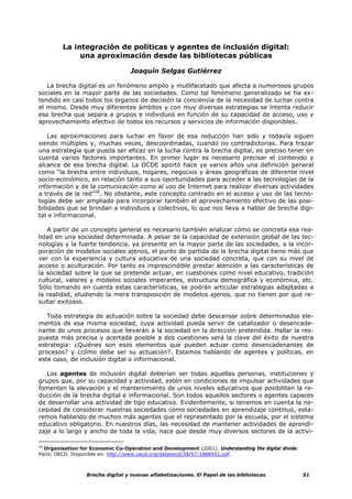 La integración de políticas y agentes de inclusión digital:
              una aproximación desde las bibliotecas públicas

                                   Joaquín Selgas Gutiérrez

   La brecha digital es un fenómeno amplio y mutlifacetado que afecta a numerosos grupos
sociales en la mayor parte de las sociedades. Como tal fenómeno generalizado se ha ex-
tendido en casi todos los órganos de decisión la conciencia de la necesidad de luchar contra
el mismo. Desde muy diferentes ámbitos y con muy diversas estrategias se intenta reducir
esa brecha que separa a grupos e individuos en función de su capacidad de acceso, uso y
aprovechamiento efectivo de todos los recursos y servicios de información disponibles.

    Las aproximaciones para luchar en favor de esa reducción han sido y todavía siguen
siendo múltiples y, muchas veces, descoordinadas, cuando no contradictorias. Para trazar
una estrategia que pueda ser eficaz en la lucha contra la brecha digital, es preciso tener en
cuenta varios factores importantes. En primer lugar es necesario precisar el contenido y
alcance de esa brecha digital. La OCDE aportó hace ya varios años una definición general
como “la brecha entre individuos, hogares, negocios y áreas geográficas de diferente nivel
socio-económico, en relación tanto a sus oportunidades para acceder a las tecnologías de la
información y de la comunicación como al uso de Internet para realizar diversas actividades
a través de la red”28. No obstante, este concepto centrado en el acceso y uso de las tecno-
logías debe ser ampliado para incorporar también el aprovechamiento efectivo de las posi-
bilidades que se brindan a individuos y colectivos, lo que nos lleva a hablar de brecha digi-
tal e informacional.

   A partir de un concepto general es necesario también analizar cómo se concreta esa rea-
lidad en una sociedad determinada. A pesar de la capacidad de extensión global de las tec-
nologías y la fuerte tendencia, ya presente en la mayor parte de las sociedades, a la incor-
poración de modelos sociales ajenos, el punto de partida de la brecha digital tiene más que
ver con la experiencia y cultura educativa de una sociedad concreta, que con su nivel de
acceso o aculturación. Por tanto es imprescindible prestar atención a las características de
la sociedad sobre la que se pretende actuar, en cuestiones como nivel educativo, tradición
cultural, valores y modelos sociales imperantes, estructura demográfica y económica, etc.
Sólo tomando en cuenta estas características, se podrán articular estrategias adaptadas a
la realidad, eludiendo la mera transposición de modelos ajenos, que no tienen por qué re-
sultar exitosos.

   Toda estrategia de actuación sobre la sociedad debe descansar sobre determinados ele-
mentos de esa misma sociedad, cuya actividad pueda servir de catalizador o desencade-
nante de unos procesos que llevarán a la sociedad en la dirección pretendida. Hallar la res-
puesta más precisa y acertada posible a dos cuestiones será la clave del éxito de nuestra
estrategia: ¿Quiénes son esos elementos que pueden actuar como desencadenantes de
procesos? y ¿cómo debe ser su actuación?. Estamos hablando de agentes y políticas, en
este caso, de inclusión digital o informacional.

   Los agentes de inclusión digital deberían ser todas aquellas personas, instituciones y
grupos que, por su capacidad y actividad, estén en condiciones de impulsar actividades que
fomenten la elevación y el mantenimiento de unos niveles educativos que posibiliten la re-
ducción de la brecha digital e informacional. Son todos aquellos sectores o agentes capaces
de desarrollar una actividad de tipo educativo. Evidentemente, si tenemos en cuenta la ne-
cesidad de considerar nuestras sociedades como sociedades en aprendizaje continuo, esta-
remos hablando de muchos más agentes que el representado por la escuela, por el sistema
educativo obligatorio. En nuestros días, las necesidad de mantener actividades de aprendi-
zaje a lo largo y ancho de toda la vida, hace que desde muy diversos sectores de la activi-

28
   Organisation for Economic Co-Operation and Development (2001). Understanding the digital divide.
Paris: OECD. Disponible en: http://www.oecd.org/dataoecd/38/57/1888451.pdf.



                  Brecha digital y nuevas alfabetizaciones. El Papel de las bibliotecas               51
 