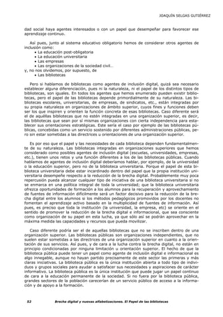 JOAQUÍN SELGAS GUTIÉRREZ



dad social haya agentes interesados o con un papel que desempeñar para favorecer ese
aprendizaje continuo.

   Así pues, junto al sistema educativo obligatorio hemos de considerar otros agentes de
inclusión como:
      • La educación post-obligatoria
      • La educación universitaria
      • Las empresas
      • Las organizaciones de la sociedad civil…
y, no nos olvidemos, por supuesto, de
      • Las bibliotecas

   Pero si hablamos de bibliotecas como agentes de inclusión digital, quizá sea necesario
establecer alguna diferenciación, pues ni la naturaleza, ni el papel de los distintos tipos de
bibliotecas, son iguales. En todos los agentes que hemos enumerado pueden existir biblio-
tecas, pero el papel de las bibliotecas depende primordialmente de su naturaleza. Las bi-
bliotecas escolares, universitarias, de empresas, de sindicatos, etc., están integradas por
su propia naturaleza en organizaciones de ámbito superior, cuyos fines y funciones deben
ser los que inspiren y orienten la función concreta de esas bibliotecas. Caso diferente será
el de aquéllas bibliotecas que no estén integradas en una organización superior, es decir,
las bibliotecas que sean por sí mismas organizaciones con cierta independencia para esta-
blecer sus orientaciones estratégicas. Este sería el caso por ejemplo de las bibliotecas pú-
blicas, concebidas como un servicio sostenido por diferentes administraciones públicas, pe-
ro sin estar sometidas a las directrices u orientaciones de una organización superior.

   Es por eso que el papel y las necesidades de cada biblioteca dependen fundamentalmen-
te de su naturaleza. Las bibliotecas integradas en organizaciones superiores que hemos
considerado como posibles agentes de inclusión digital (escuelas, universidades, empresas,
etc.), tienen unos retos y una función diferentes a los de las bibliotecas públicas. Cuando
hablamos de agentes de inclusión digital deberíamos hablar, por ejemplo, de la universidad
o la educación superior, pero no de la biblioteca universitaria. Porque el papel de esta bi-
blioteca universitaria debe estar incardinado dentro del papel que la propia institución uni-
versitaria desempeñe respecto a la reducción de la brecha digital. Probablemente muy poca
repercusión pueda alcanzar cualquier tipo de iniciativa de una biblioteca universitaria si no
se enmarca en una política integral de toda la universidad; que la biblioteca universitaria
ofrezca oportunidades de formación a los alumnos para la recuperación y aprovechamiento
de fuentes de información difícilmente será un factor decisivo para la reducción de la bre-
cha digital entre los alumnos si los métodos pedagógicos promovidos por los docentes no
fomentan el aprendizaje activo basado en la multiplicidad de fuentes de información. Así
pues, es preciso que toda la institución (la universidad, la empresa, etc) se oriente en el
sentido de promover la reducción de la brecha digital e informacional, que sea consciente
como organización de su papel en esta lucha, ya que sólo así se podrán aprovechar en la
máxima medida las capacidades y recursos que pueda movilizar.

   Caso diferente podría ser el de aquellas bibliotecas que no se inscriben dentro de una
organización superior. Las bibliotecas públicas son organizaciones independientes, que no
suelen estar sometidas a las directrices de una organización superior en cuanto a la orien-
tación de sus servicios. Así pues, y de cara a la lucha contra la brecha digital, no están en
principio condicionadas por ninguna limitación u orientación superior. El hecho de que la
biblioteca pública puede tener un papel como agente de inclusión digital e informacional es
algo innegable, aunque no hayan partido precisamente de este sector las primeras y más
claras iniciativas. La biblioteca pública es la única institución abierta a todo tipo de indivi-
duos y grupos sociales para ayudar a satisfacer sus necesidades y aspiraciones de carácter
informativo. La biblioteca pública es la única institución que puede jugar un papel continuo
de cara a la educación permanente de la sociedad. Si no fuera por la biblioteca pública,
grandes sectores de la población carecerían de un servicio público de acceso a la informa-
ción y de apoyo a la formación.



 52             Brecha digital y nuevas alfabetizaciones. El Papel de las bibliotecas
 