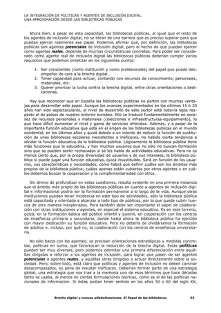 LA INTEGRACIÓN DE POLÍTICAS Y AGENTES DE INCLUSIÓN DIGITAL:
UNA APROXIMACIÓN DESDE LAS BIBLIOTECAS PÚBLICAS



   Ahora bien, a pesar de esta capacidad, las bibliotecas públicas, al igual que el resto de
los agentes de inclusión digital, no se libran de una barrera que es preciso superar para que
puedan ejercer realmente ese papel. Podemos afirmar que, por definición, las bibliotecas
públicas son agentes potenciales de inclusión digital, pero el hecho de que puedan ejercer
como agentes reales, depende de muchas circunstancias concretas. Para poder ser conside-
rado como agente real de inclusión digital las bibliotecas públicas deberían cumplir varios
requisitos que podemos sintetizar en los siguientes puntos:

     1. Ser conscientes (como institución y como profesionales) del papel que puede des-
        empeñar de cara a la brecha digital.
     2. Tener capacidad para actuar, contando con recursos de conocimiento, personales,
        materiales, etc.
     3. Querer priorizar la lucha contra la brecha digital, entre otras orientaciones o dedi-
        caciones.

   Hay que reconocer que en España las bibliotecas públicas no parten con muchas venta-
jas para desarrollar este papel. Aunque los avances experimentados en los últimos 15 ó 20
años han sido espectaculares, el nivel de desarrollo de este sector está todavía lejos res-
pecto al de países de nuestro entorno europeo. Ello se traduce fundamentalmente en esca-
sez de recursos personales y materiales (colecciones e infraestructuras-equipamiento), lo
que hace difícil aumentar el nivel y gama de servicios ofrecidos. Además, y a pesar de la
importante función educativa que está en el origen de las bibliotecas públicas en el mundo
occidental, en los últimos años y quizá debido a un intento de reducir la función de sustitu-
ción de unas bibliotecas escolares inexistentes o ineficaces, ha habido cierta tendencia a
olvidar la función educativa de la biblioteca pública. Lógicamente la biblioteca pública tiene
más funciones que la educativa, y hay muchos usuarios que no sólo no buscan formación
sino que se pueden sentir rechazados si se les habla de actividades educativas. Pero no es
menos cierto que, por la propia diversidad de usuarios y de sus intereses, la biblioteca pú-
blica sí puede jugar una función educativa, quizá insustituible. Será en función de los usua-
rios, sus características y necesidades, como habrá que definir cuáles son los ámbitos más
propios de la biblioteca pública; cuáles apenas están cubiertos por otros agentes y en cuá-
les debemos buscar la cooperación y la complementariedad con otros.

   Sin ánimo de profundizar en estas cuestiones, resulta evidente en una primera instancia
que el ámbito más propio de las bibliotecas públicas en cuanto a agentes de inclusión digi-
tal e informacional podría ser la formación permanente a lo largo de la vida. Aunque otras
instituciones puedan tener incidencia en este tipo de actividades, sólo la biblioteca pública
está capacitada y orientada a alcanzar a todo tipo de públicos, por lo que puede cubrir hue-
cos de otra manera inexplorados. Pero también debe ser importante el papel de colabora-
ción con otras instituciones y agentes, en especial el sistema educativo. Es en este terreno,
quizá, en la formación básica del público infantil y juvenil, en cooperación con los centros
de enseñanza primaria y secundaria, donde hasta ahora la biblioteca pública ha ejercido
con mayor dedicación su función educativa. Pero no debería de olvidársenos la formación
de adultos e, incluso, por qué no, la colaboración con los centros de enseñanza universita-
ria.

    No sólo basta con los agentes; se precisan orientaciones estratégicas y medidas concre-
tas, políticas en suma, que favorezcan la reducción de la brecha digital. Estas políticas
pueden ser muy diversas, pero podemos delimitar una primera diferenciación entre aqué-
llas dirigidas a reforzar a los agentes de inclusión, para lograr que pasen de ser agentes
potenciales a agentes reales, y aquéllas otras dirigidas a actuar directamente sobre la so-
ciedad. Pero, sobre todo, está claro que políticas y agentes de inclusión no deben caminar
desacompasados, so pena de resultar ineficaces. Deberían formar parte de una estrategia
global, una estrategia que nos trae a la memoria uno de esos términos que hace décadas
tanto se usaba, al menos en ciertas formulaciones teóricas, como es el de las políticas na-
cionales de información. Si éstas podían tener sentido en los años 50 o 60 del siglo XX,



                Brecha digital y nuevas alfabetizaciones. El Papel de las bibliotecas     53
 