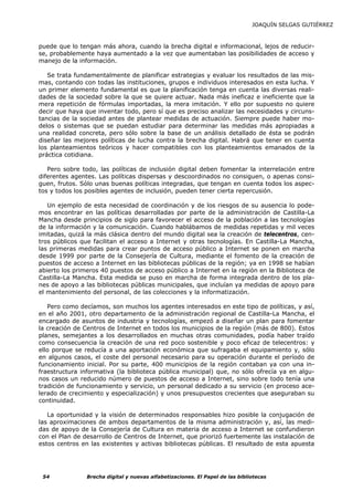 JOAQUÍN SELGAS GUTIÉRREZ



puede que lo tengan más ahora, cuando la brecha digital e informacional, lejos de reducir-
se, probablemente haya aumentado a la vez que aumentaban las posibilidades de acceso y
manejo de la información.

   Se trata fundamentalmente de planificar estrategias y evaluar los resultados de las mis-
mas, contando con todas las instituciones, grupos e individuos interesados en esta lucha. Y
un primer elemento fundamental es que la planificación tenga en cuenta las diversas reali-
dades de la sociedad sobre la que se quiere actuar. Nada más ineficaz e ineficiente que la
mera repetición de fórmulas importadas, la mera imitación. Y ello por supuesto no quiere
decir que haya que inventar todo, pero sí que es preciso analizar las necesidades y circuns-
tancias de la sociedad antes de plantear medidas de actuación. Siempre puede haber mo-
delos o sistemas que se puedan estudiar para determinar las medidas más apropiadas a
una realidad concreta, pero sólo sobre la base de un análisis detallado de ésta se podrán
diseñar las mejores políticas de lucha contra la brecha digital. Habrá que tener en cuenta
los planteamientos teóricos y hacer compatibles con los planteamientos emanados de la
práctica cotidiana.

   Pero sobre todo, las políticas de inclusión digital deben fomentar la interrelación entre
diferentes agentes. Las políticas dispersas y descoordinados no consiguen, o apenas consi-
guen, frutos. Sólo unas buenas políticas integradas, que tengan en cuenta todos los aspec-
tos y todos los posibles agentes de inclusión, pueden tener cierta repercusión.

   Un ejemplo de esta necesidad de coordinación y de los riesgos de su ausencia lo pode-
mos encontrar en las políticas desarrolladas por parte de la administración de Castilla-La
Mancha desde principios de siglo para favorecer el acceso de la población a las tecnologías
de la información y la comunicación. Cuando hablábamos de medidas repetidas y mil veces
imitadas, quizá la más clásica dentro del mundo digital sea la creación de telecentros, cen-
tros públicos que facilitan el acceso a Internet y otras tecnologías. En Castilla-La Mancha,
las primeras medidas para crear puntos de acceso público a Internet se ponen en marcha
desde 1999 por parte de la Consejería de Cultura, mediante el fomento de la creación de
puestos de acceso a Internet en las bibliotecas públicas de la región; ya en 1998 se habían
abierto los primeros 40 puestos de acceso público a Internet en la región en la Biblioteca de
Castilla-La Mancha. Esta medida se puso en marcha de forma integrada dentro de los pla-
nes de apoyo a las bibliotecas públicas municipales, que incluían ya medidas de apoyo para
el mantenimiento del personal, de las colecciones y la informatización.

   Pero como decíamos, son muchos los agentes interesados en este tipo de políticas, y así,
en el año 2001, otro departamento de la administración regional de Castilla-La Mancha, el
encargado de asuntos de industria y tecnologías, empezó a diseñar un plan para fomentar
la creación de Centros de Internet en todos los municipios de la región (más de 800). Estos
planes, semejantes a los desarrollados en muchas otras comunidades, podía haber traído
como consecuencia la creación de una red poco sostenible y poco eficaz de telecentros: y
ello porque se reducía a una aportación económica que sufragaba el equipamiento y, sólo
en algunos casos, el coste del personal necesario para su operación durante el período de
funcionamiento inicial. Por su parte, 400 municipios de la región contaban ya con una in-
fraestructura informativa (la biblioteca pública municipal) que, no sólo ofrecía ya en algu-
nos casos un reducido número de puestos de acceso a Internet, sino sobre todo tenía una
tradición de funcionamiento y servicio, un personal dedicado a su servicio (en proceso ace-
lerado de crecimiento y especialización) y unos presupuestos crecientes que aseguraban su
continuidad.

   La oportunidad y la visión de determinados responsables hizo posible la conjugación de
las aproximaciones de ambos departamentos de la misma administración y, así, las medi-
das de apoyo de la Consejería de Cultura en materia de acceso a Internet se confundieron
con el Plan de desarrollo de Centros de Internet, que priorizó fuertemente las instalación de
estos centros en las existentes y activas bibliotecas públicas. El resultado de esta apuesta




 54             Brecha digital y nuevas alfabetizaciones. El Papel de las bibliotecas
 