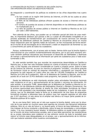 LA INTEGRACIÓN DE POLÍTICAS Y AGENTES DE INCLUSIÓN DIGITAL:
UNA APROXIMACIÓN DESDE LAS BIBLIOTECAS PÚBLICAS

de integración y coordinación de políticas es evidente en las cifras disponibles tras cuatro
años:
     • Se han creado en la región 548 Centros de Internet, el 63% de los cuales se ubica
       en bibliotecas públicas.
     • El 90% de las bibliotecas públicas ofrecen puestos de acceso a Internet entre sus
       servicios
     • El número de puestos de acceso a Internet disponibles en las bibliotecas públicas se
       ha multiplicado por 3
     • La ratio de puestos de acceso público a Internet en Castilla-La Mancha es de 2,22
       por cada 1.000 habitantes.

   Pero además de las cifras, que pueden ser un indicador parcial del éxito de unas medi-
das, es importante destacar que gracias a ello (y a pesar de dificultades innegables en un
proceso acelerado de transformación por incorporación de nuevos servicios con elevada
demanda) las bibliotecas públicas de Castilla-La Mancha se encuentran ahora en mucha
mejor disposición para ser agentes reales de inclusión: se han incorporado de forma decidi-
da al mundo de las tecnologías de la información y están en disposición de fomentar su uso
y conocimiento por parte de todos los ciudadanos.

   Porque, evidentemente, con el acceso solo no basta. Hemos dicho que la brecha digital e
informacional es una cuestión fundamentalmente educativa, por lo que será necesario arti-
cular también políticas educativas que favorezcan el desarrollo de habilidades y destrezas
de manejo y aprovechamiento de la información por parte de ciudadanos poco o nada acos-
tumbrados a ello.

   En este sentido también hay que recordar las experiencias desarrolladas en Castilla-La
Mancha que, si bien han sido limitadas todavía en cuanto al alcance en términos de conte-
nido, sí han logrado una extensión considerable en cuanto a impacto social. Sobre la base
de los Centros de Internet, se puso en marcha el programa “Inici@te”, una oferta gratuita
de formación inicial en manejo de sistemas informáticos y navegación por Internet. Este
programa ha sido seguido en cuatro años por más de 130.000 ciudadanos de Castilla-La
Mancha (el 6,9% de la población). Sólo en la Biblioteca de Castilla-La Mancha, que ha dis-
puesto de un aula con 10 PCs dedicada a este programa, han pasado 5.393 personas.

   Desde las bibliotecas se está intentando ampliar estas actividades formativas haciendo
más incidencia en el uso y aprovechamiento de las fuentes y recursos de información. En
este sentido, el proyecto TUNE, desarrollado por la Biblioteca de Castilla-La Mancha en co-
laboración con las bibliotecas públicas del Helsingbörg (Suecia) y Ränders (Dinamarca), fue
la primera oportunidad para abordar el diseño de unas actividades formativas de mayor
alcance y más ajustadas a las necesidades reales de los ciudadanos. A partir de esta expe-
riencia, que se ha plasmado hasta la fecha en la elaboración de tres tipos de programas
formativos dirigidos a diferentes tipos de público (que han seguido seguidos en dos años
por 2.227 alumnos), el reto ahora es el ampliar esa oferta a la mayor parte posible de bi-
bliotecas públicas de la región.

   No es una tarea fácil: tanto por el reto que supone la brecha digital, como por la situa-
ción de la que parten en muchos casos esos agentes de inclusión que llamamos bibliotecas
públicas. Pero es un reto de futuro y, en buena parte, el futuro de esas bibliotecas. Es pre-
ciso trabajar de forma constante y planificada, sobre la base de necesidades y comunidades
reales. Y es muy necesario buscar aliados: la biblioteca pública no puede tratar de suplan-
tar la función de otras instituciones sociales, pero sí que debe aprovechar las características
de su propia naturaleza para colaborar en ese esfuerzo común de toda la sociedad para
reducir al mínimo esas desigualdades en el acceso, uso y aprovechamiento de la informa-
ción que todavía subsisten entre nuestros conciudadanos.




                Brecha digital y nuevas alfabetizaciones. El Papel de las bibliotecas      55
 