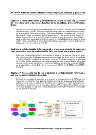 2ª Parte: Alfabetización informacional: aspectos teóricos y prácticos.



Capítulo 5. Multialfabetismo y alfabetización informacional crítica: marco
de referencia para la función educativa de la biblioteca. Cristóbal Pasadas
Ureña

     Expone un marco de competencias elaborado por la OCDE, DeSeCo, que plantea las
     alfabetizaciones posibles y busca los resultados globales del sistema educativo, que
     va a ser medido internacionalmente. Este marco habla de competencias y no de al-
     fabetización. Hace un repaso a varios "alfabetismos" y se suma a la idea de que el
     digital debe contener una competencia informacional y no únicamente tecnológica,
     para concluir que es necesario tener en cuenta el multialfabetismo y acercarse a una
     ALFIN crítica, que afecta al papel de las bibliotecas, que deben servirse de las tecno-
     logías, como las propias de la web 2.0


Capítulo 6. Alfabetización informacional y e-learning: diseño de tutoriales
y cursos on-line para la alfabetización informacional. María Pinto Molina

     Hace una introducción sobre lo que supone el Espacio Europeo de Educación Supe-
     rior y la concepción de las bibliotecas como Centros de Recursos para el Aprendizaje
     y la Investigación. Habla de la necesidad de la ALFIN para el aprendizaje a lo largo
     de la vida, cuáles son las competencias necesarias para el aprendizaje, cómo éste
     cambio en el mundo electrónico. Finalmente habla de portales de contenido ALFIN y
     de la educación en línea. Entre los primeros, de e-COMS, ALFIN-EEES, ALFAMEDIA e
     IMATEC.


Capítulo 7. Los resultados de los programas de alfabetización informacio-
nal: la evaluación. Gabriela Sonntag.

     Defiende la necesidad de aprender a lo largo de la vida, para lo que la ALFIn es una
     excelente herramienta. Para que sea efectiva necesita ser evaluada, tanto antes de
     aplicarla como después de haberla llevado a cabo. Hace una revisión de los principa-
     les sistemas existentes para la evaluación de la ALFIN, destacando ventajas e incon-
     venientes de cada uno de ellos. Defiende la evaluación multidimensional e integrada
     en los planes de estudio.




                                                                                 Pre-Test GEL and GEO


                                                                      GEL




                                                                      GEO




                                                                            32       Sonntag: California State University San Marcos




              Brecha digital y nuevas alfabetizaciones. El Papel de las bibliotecas                                                    57
 