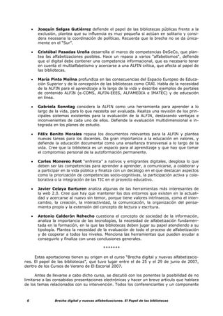 •   Joaquín Selgas Gutiérrez defiende el papel de las bibliotecas públicas frente a la
         exclusión, plantea que su influencia es muy pequeña si actúan en solitario y consi-
         dera necesaria la coordinación de políticas. Recuerda que la brecha no se da única-
         mente en el “Sur”.

     •   Cristóbal Pasadas Ureña desarrolla el marco de competencias DeSeCo, que plan-
         tea las alfabetizaciones posibles. Hace un repaso a varios "alfabetismos", defiende
         que el digital debe contener una competencia informacional, que es necesario tener
         en cuenta el multialfabetismo y acercarse a una ALFIN crítica, que afecta al papel de
         las bibliotecas.

     •   María Pinto Molina profundiza en las consecuencias del Espacio Europeo de Educa-
         ción Superior y de la concepción de las bibliotecas como CRAI. Habla de la necesidad
         de la ALFIN para el aprendizaje a lo largo de la vida y describe ejemplos de portales
         de contenido ALFIN (e-COMS, ALFIN-EEES, ALFAMEDIA e IMATEC) y de educación
         en línea.

     •   Gabriela Sonntag considera la ALFIN como una herramienta para aprender a lo
         largo de la vida, para lo que necesita ser evaluada. Realiza una revisión de los prin-
         cipales sistemas existentes para la evaluación de la ALFIN, destacando ventajas e
         inconvenientes de cada uno de ellos. Defiende la evaluación multidimensional e in-
         tegrada en los planes de estudio.

     •   Félix Benito Morales repasa los documentos relevantes para la ALFIN y plantea
         nuevas tareas para los docentes. Da gran importancia a la educación en valores, y
         defiende la educación documental como una enseñanza transversal a lo largo de la
         vida. Cree que la biblioteca es un espacio para al aprendizaje y que hay que tomar
         el compromiso personal de la autoformación permanente.

     •   Carles Monereo Font “enfrenta” a nativos y emigrantes digitales, desglosa lo que
         deben ser las competencias para aprender a aprender, a comunicarse, a colaborar y
         a participar en la vida pública y finaliza con un decálogo en el que destacan aspectos
         como la priorización de competencias socio-cognitivas, la participación activa y cola-
         borativa o la integración de las TIC en el proyecto educativo.

     •   Javier Celaya Barturen analiza algunas de las herramientas más interesantes de
         la web 2.0. Cree que hay que mantener los dos entornos que existen en la actuali-
         dad y acercarse al nuevo sin temor, porque tiene valores intrínsecos, como el inter-
         cambio, la creación, la interactividad, la comunicación, la organización del pensa-
         miento propio y la extensión del concepto de lectura y escritura.

     •   Antonio Calderón Rehecho cuestiona el concepto de sociedad de la información,
         analiza la importancia de las tecnologías, la necesidad de alfabetización fundamen-
         tada en la formación, en la que las bibliotecas deben jugar su papel atendiendo a su
         tipología. Plantea la necesidad de la evaluación de todo el proceso de alfabetización
         y de cooperar a todos los niveles. Menciona las herramientas que pueden ayudar a
         conseguirlo y finaliza con unas conclusiones generales.

                                               *******

     Estas aportaciones tienen su origen en el curso “Brecha digital y nuevas alfabetizacio-
nes. El papel de las bibliotecas”, que tuvo lugar entre el de 25 y el 29 de junio de 2007,
dentro de los Cursos de Verano de El Escorial 2007.

      Antes de llevarse a cabo dicho curso, se discutió con los ponentes la posibilidad de no
limitarse a las consabidas presentaciones electrónicas y hacer un breve artículo que hablara
de los temas relacionados con su intervención. Todos los conferenciantes y un componente



 6                Brecha digital y nuevas alfabetizaciones. El Papel de las bibliotecas
 