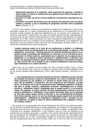 MULTIALFABETISMO Y ALFABETIZACIÓN INFORMACIONAL CRÍTICA:
MARCO DE REFERENCIA PARA LA FUNCIÓN EDUCATIVA DE LA BIBLIOTECA

       determinado segmento de la población, evitar duplicación de esfuerzos, y facilitar la
       interconexión y la oferta en colaboración de programas entre todos los grupos de in-
       terés participantes;
     • permitiría un mejor uso de los recursos mediante la planificación coordinada de pro-
       gramas;
     • constituiría una buena herramienta para los esfuerzos de promoción entre los líderes
       políticos y sociales, o para el marketing de programas concretos entre la población
       diana” (Informe, p. 7).

   La IFLA, como órgano máximo de representación global de las bibliotecas y de sus pro-
fesionales, aboga por un papel fundamental de las bibliotecas en la consecución de los
máximos niveles posibles de diferentes alfabetismos por el conjunto de la población, en
estrecha cooperación y colaboración con todos los demás agentes sociales responsables de
la consecución de esas mismas metas educativas. Como veremos más adelante, los replan-
teamientos de la Alfin crítica concuerdan con esta importancia fundamental de la agenda
del alfabetismo para el rol educativo de las bibliotecas. Refiriéndose a las bibliotecas uni-
versitarias, pero con idéntica validez para todo tipo de bibliotecas, Elmborg (2006: p. 193)
afirma que los bibliotecarios como educadores

     “pueden implicarse mejor en el clima de sus instituciones si definen a la biblioteca
     universitaria desde los planteamientos de la enseñanza/aprendizaje, en general, y del
     alfabetismo, en particular… Pretendo desvelar los conflictos latentes que salen a la su-
     perficie cuando la enseñanza del alfabetismo se convierte en el rol principal de los bi-
     bliotecarios. En última instancia, argumentaré que la adopción de una agenda para el
     alfabetismo en la biblioteca podría transformar la biblioteconomía al plantear retos
     frente a los supuestos actuales y aportar principios directores a una práctica emergen-
     te. Esto ocurrirá sólo en la medida en que la práctica bibliotecaria evolucione porque
     siga centrándose en su misión educativa”.

   Ahora bien, en su prefacio al libro dirigido por Pahl y Rowsell (2006), Kress y Street
(2006: vii-viii) afirman que, tanto en el campo de estudios sobre la multimodalidad como
en los nuevos estudios sobre alfabetismo (o NLS –New Literacy Studies-, acrónimo en in-
glés)

     “… hay preocupación por la forzada extensión del término alfabetismo mucho más allá
     del concepto de prácticas sociales de representación, tal y como lo entienden los NLS,
     hasta convertirlo en una metáfora (y a menudo en mucho menos que eso) de cual-
     quier tipo de habilidad o competencia. Hay que preguntarse qué intereses, y de qué
     forma, se fomentan con el uso de expresiones como ‘alfabetismo palpatorio’ (habilida-
     des para el masaje corporal), ‘alfabetismo emocional’ (habilidades para el masaje
     afectivo?), ‘alfabetismo cultural’ (habilidades para el masaje social??), y así sucesiva-
     mente. Por supuesto, un efecto clarísimo de estos planteamientos consiste en que allí
     donde se identifique un ‘alfabetismo’ nunca estarán demasiado lejos con sus remedios
     de todo tipo quienes tengan interés en descubrir a sus correspondientes analfabetos.
     Pero incluso aquellos usos en los que hay implicados algunos aspectos de las prácticas
     alfabetizadoras – alfabetismo en ordenadores, alfabetismo visual – plantean sus pro-
     pios problemas, no siendo el menor de ellos el debilitamiento de la agudeza y del po-
     der analítico y teórico”.

   De acuerdo con las propuestas del Comité Presidencial de la IFLA, los problemas prácti-
cos en términos de desdibujamiento de responsabilidades, de ineficacia en los programas o
de derroche de recursos, por ejemplo, no resultarían de menor calado. La aplicación indis-
criminada de la etiqueta ‘alfabetismo’ a casi cualquier cosa con fines de marketing y de
justificación de agendas personales o sociales viene siendo denunciada sistemáticamente
por los estudiosos del alfabetismo estricto, aun cuando reconozcan las dificultades para
delimitar fronteras, por un lado, y las posibles ventajas en el uso de la etiqueta como metá-
fora de competencias clave, por el otro (Kress, 2005: pp. 31-35). Por ello, no es de extra-



                Brecha digital y nuevas alfabetizaciones. El Papel de las bibliotecas     61
 