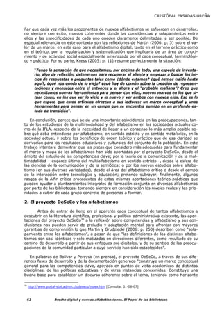 CRISTÓBAL PASADAS UREÑA


ñar que cada vez más los proponentes de nuevos alfabetismos se esfuercen en desarrollar,
no siempre con éxito, marcos coherentes donde las coincidencias y solapamientos entre
ellos y las especificidades de cada uno queden claramente delimitadas, a ser posible. De
especial relevancia en este contexto son las reflexiones de Martin (2006: p. 3) sobre el va-
lor de un marco, en este caso para el alfabetismo digital, tanto en el terreno práctico como
en el teórico, por la regularización y sistematización que implicaría de un área de conoci-
miento y de actividad social especialmente amenazada por el caos conceptual, terminológi-
co y práctico. Por su parte, Kress (2005: p. 11) resume perfectamente la situación:

          “Tengo la sensación de que necesitamos, por encima de todo, una especie de inventa-
          rio, algo de reflexión, detenernos para recuperar el aliento y empezar a buscar los ini-
          cios de respuestas a preguntas tales como ¿dónde estamos? ¿qué hemos traído hasta
          aquí?, ¿qué nos queda de lo viejo? ¿qué hay de común sobre la creación de represen-
          taciones y mensajes entre el entonces y el ahora y el “probable mañana”? Creo que
          necesitamos nuevas herramientas para pensar con ellas, nuevos marcos en los que si-
          tuar cosas, en los que ver lo viejo y lo nuevo y ver ambos con nuevos ojos. Eso es lo
          que espero que estos artículos ofrezcan a sus lectores: un marco conceptual y unas
          herramientas para pensar en un campo que se encuentra sumido en un profundo es-
          tado de transición”.

   En conclusión, parece que se da una importante coincidencia en las preocupaciones, tan-
to de los estudiosos de la multimodalidad y del alfabetismo en las sociedades actuales co-
mo de la IFLA, respecto de la necesidad de llegar a un consenso lo más amplio posible so-
bre qué deba entenderse por alfabetismo, en sentido estricto y en sentido metafórico, en la
sociedad actual, y sobre los beneficios de orden teórico y práctico que de esa claridad se
derivarían para los resultados educativos y culturales del conjunto de la población. En este
trabajo intentaré demostrar que las pistas que considero más adecuadas para fundamentar
el marco y mapa de los alfabetismos han sido aportadas por el proyecto DeSeCo, desde el
ámbito del estudio de las competencias clave; por la teoría de la comunicación y de la mul-
timodalidad – engarce último del multialfabetismo en sentido estricto -, desde la esfera de
las ciencias de la comunicación y de la semiótica; o por los nuevos estudios sobre alfabe-
tismo (en sus diversas variedades), desde el área del alfabetismo crítico o desde el campo
de la interacción entre tecnologías y educación; pretendo subrayar, finalmente, algunos
rasgos de la Alfin crítica procedentes de estas mismas aportaciones teórico-prácticas que
pueden ayudar a planteamientos integrales de formación conjunta en diversos alfabetismos
por parte de las bibliotecas, tomando siempre en consideración los niveles reales y las prio-
ridades a cubrir de cada grupo concreto de personas a formar.

2. El proyecto DeSeCo y los alfabetismos

       Antes de entrar de lleno en el aparente caos conceptual de tantos alfabetismos a
descubrir en la literatura científica, profesional y político-administrativa existente, las apor-
taciones del proyecto DeSeCo30 a la reflexión sobre competencias y alfabetismo y sus con-
clusiones nos pueden servir de preludio y adaptación mental para afrontar con mayores
garantías de comprensión lo que Martin y Grudziecki (2006: p. 250) describen como “sola-
pamiento entre los alfabetismos”, a pesar de que “las definiciones de los distintos alfabe-
tismos son casi idénticas y sólo matizadas en direcciones diferentes, como resultado de su
camino de desarrollo a partir de sus enfoques pre-digitales, y de su sentido de las preocu-
paciones de la comunidad particular a cuyo servicio han sido establecidos”.

   En palabras de Bolívar y Pereyra (en prensa), el proyecto DeSeCo, a través de sus dife-
rentes fases de desarrollo y de la documentación generada “construye un marco conceptual
general para las competencias clave, apoyado en puntos de vista académicos de distintas
disciplinas, de las políticas educativas y de otras instancias concernidas. Constituye una
buena base para establecer un discurso coherente sobre el tema, teniendo como horizonte

30
     http://www.portal-stat.admin.ch/deseco/index.htm [Consulta: 31-08-07]



     62              Brecha digital y nuevas alfabetizaciones. El Papel de las bibliotecas
 