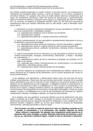 MULTIALFABETISMO Y ALFABETIZACIÓN INFORMACIONAL CRÍTICA:
MARCO DE REFERENCIA PARA LA FUNCIÓN EDUCATIVA DE LA BIBLIOTECA

los cambios sociales producidos en nuestro entorno y los retos futuros. Las evaluaciones e
indicadores de resultados deben situarse, a partir de DeSeCo, en un marco conceptual y
normativo holístico. En cualquier caso, abre un amplio debate sobre las competencias que
hayan de considerarse prioritarias, sobre las formas de promoverlas y, particularmente,
sobre el compromiso político y educativo para asegurar su adquisición por toda la ciudada-
nía”. En concreto, en DeSeCo se establecen (Rychen, 2003: pp. 85-104) tres conjuntos de
competencias clave que resultan relevantes para la vida actual y para el bienestar indivi-
dual y social:

     1: interactuar en grupos socialmente heterogéneos (lo que equivaldría en sentido am-
     plio a las competencias y habilidades sociales)
         1.a: capacidad para establecer buena relación con los demás
         1.b: capacidad para cooperar
         1.c: capacidad para gestionar y resolver situaciones conflictivas

     2: actuar autónomamente (lo que equivaldría a planteamientos adecuados en torno a
     la identidad y autonomía personales)
         2.a: capacidad para actuar dentro de contextos y marcos más amplios y globales
         2.b: capacidad para construir y aplicar planes de vida y proyectos personales
         2.c: capacidad para afirmar y defender los derechos, intereses, límites y necesida-
         des individuales

     3: utilizar herramientas de forma interactiva (lo que equivaldría al dominio de instru-
     mentos socioculturales –lenguaje, conocimientos, información-, y físicos – tecnologí-
     as, ordenadores,…)
         3.a: capacidad para utilizar de forma interactiva el lenguaje, los símbolos, los có-
         digos y los medios
         3.b: capacidad para utilizar interactivamente los conocimientos y la información
         registrados y difundidos gracias a ellos
         3.c: capacidad para utilizar interactivamente las tecnologías.

        La tercera categoría de competencias clave establecidas por DeSeCo resulta de es-
pecial relevancia en el contexto de las bibliotecas y de su función educativa por varias ra-
zones fundamentales:

    a) Se establece una delimitación y diferenciación básica entre los tres tipos de herra-
mientas socioculturales y físicas que hay que dominar para poder funcionar en la sociedad
actual, delimitación que viene a coincidir en gran medida con una primera tentativa de cla-
sificación de los alfabetismos en tres subgrupos: el alfabetismo básico en lectoescritura, el
alfabetismo informacional (o Alfin) y el alfabetismo en TICs; es decir, la comprensión y uti-
lización de los signos y códigos semióticos básicos, las capacidades cognitivas y la Alfin co-
mo herramienta de comprensión de los textos y contenidos vehiculados a través de dichos
códigos y signos, y el alfabetismo en el uso de las tecnologías que favorecen su registro,
conservación y difusión, inmediata o diferida, con fines de comunicación.

   En la práctica, hay que agradecer al proyecto DeSeCo una de las definiciones más com-
pletas y holísticas de la Alfin, aunque no se emplee el término como tal, ya que DeSeCo
desaconseja expresamente la utilización del término ‘alfabetismo’ como metáfora de ‘com-
petencia’ (Rychen y Salganik, 2003b: pp. 52-53), para resaltar la inclusión de habilidades,
conocimientos, actitudes personales y entorno social:

     “Para funcionar con éxito en todas las áreas de la vida, los individuos necesitan no só-
     lo acceder al conocimiento y a la información, sino también utilizarlos de forma
       eficaz, reflexiva y responsable. Por ejemplo, esta competencia resulta esencial en si-
     tuaciones tales como investigar y evaluar diferentes alternativas de productos y servi-
     cios (p. ej., educación o asistencia legal), o decidir el voto en elecciones y referendos.
       …



                Brecha digital y nuevas alfabetizaciones. El Papel de las bibliotecas      63
 
