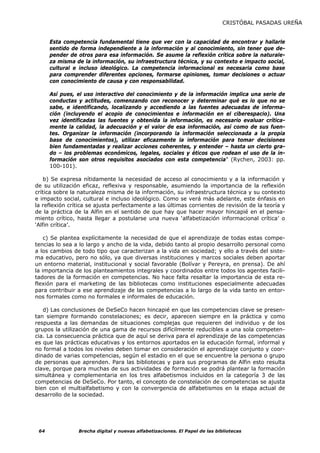 CRISTÓBAL PASADAS UREÑA


      Esta competencia fundamental tiene que ver con la capacidad de encontrar y hallarle
      sentido de forma independiente a la información y al conocimiento, sin tener que de-
      pender de otros para esa información. Se asume la reflexión crítica sobre la naturale-
      za misma de la información, su infraestructura técnica, y su contexto e impacto social,
      cultural e incluso ideológico. La competencia informacional es necesaria como base
      para comprender diferentes opciones, formarse opiniones, tomar decisiones o actuar
      con conocimiento de causa y con responsabilidad.

      Así pues, el uso interactivo del conocimiento y de la información implica una serie de
      conductas y actitudes, comenzando con reconocer y determinar qué es lo que no se
      sabe, e identificando, localizando y accediendo a las fuentes adecuadas de informa-
      ción (incluyendo el acopio de conocimientos e información en el ciberespacio). Una
      vez identificadas las fuentes y obtenida la información, es necesario evaluar crítica-
      mente la calidad, la adecuación y el valor de esa información, así como de sus fuen-
      tes. Organizar la información (incorporando la información seleccionada a la propia
      base de conocimientos), utilizar eficazmente la información para tomar decisiones
      bien fundamentadas y realizar acciones coherentes, y entender – hasta un cierto gra-
      do – los problemas económicos, legales, sociales y éticos que rodean el uso de la in-
      formación son otros requisitos asociados con esta competencia” (Rychen, 2003: pp.
      100-101).

    b) Se expresa nítidamente la necesidad de acceso al conocimiento y a la información y
de su utilización eficaz, reflexiva y responsable, asumiendo la importancia de la reflexión
crítica sobre la naturaleza misma de la información, su infraestructura técnica y su contexto
e impacto social, cultural e incluso ideológico. Como se verá más adelante, este énfasis en
la reflexión crítica se ajusta perfectamente a las últimas corrientes de revisión de la teoría y
de la práctica de la Alfin en el sentido de que hay que hacer mayor hincapié en el pensa-
miento crítico, hasta llegar a postularse una nueva ‘alfabetización informacional crítica’ o
‘Alfin crítica’.

    c) Se plantea explícitamente la necesidad de que el aprendizaje de todas estas compe-
tencias lo sea a lo largo y ancho de la vida, debido tanto al propio desarrollo personal como
a los cambios de todo tipo que caracterizan a la vida en sociedad; y ello a través del siste-
ma educativo, pero no sólo, ya que diversas instituciones y marcos sociales deben aportar
un entorno material, institucional y social favorable (Bolívar y Pereyra, en prensa). De ahí
la importancia de los planteamientos integrales y coordinados entre todos los agentes facili-
tadores de la formación en competencias. No hace falta resaltar la importancia de esta re-
flexión para el marketing de las bibliotecas como instituciones especialmente adecuadas
para contribuir a ese aprendizaje de las competencias a lo largo de la vida tanto en entor-
nos formales como no formales e informales de educación.

   d) Las conclusiones de DeSeCo hacen hincapié en que las competencias clave se presen-
tan siempre formando constelaciones; es decir, aparecen siempre en la práctica y como
respuesta a las demandas de situaciones complejas que requieren del individuo y de los
grupos la utilización de una gama de recursos difícilmente reducibles a una sola competen-
cia. La consecuencia práctica que de aquí se deriva para el aprendizaje de las competencias
es que las prácticas educativas y los entornos aportados en la educación formal, informal y
no formal a todos los niveles deben tomar en consideración el aprendizaje conjunto y coor-
dinado de varias competencias, según el estadio en el que se encuentre la persona o grupo
de personas que aprenden. Para las bibliotecas y para sus programas de Alfin esto resulta
clave, porque para muchas de sus actividades de formación se podrá plantear la formación
simultánea y complementaria en los tres alfabetismos incluidos en la categoría 3 de las
competencias de DeSeCo. Por tanto, el concepto de constelación de competencias se ajusta
bien con el multialfabetismo y con la convergencia de alfabetismos en la etapa actual de
desarrollo de la sociedad.




 64             Brecha digital y nuevas alfabetizaciones. El Papel de las bibliotecas
 