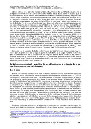 MULTIALFABETISMO Y ALFABETIZACIÓN INFORMACIONAL CRÍTICA:
MARCO DE REFERENCIA PARA LA FUNCIÓN EDUCATIVA DE LA BIBLIOTECA

   e) Por último, y no por ello menos fundamental, DeSeCo ha identificado claramente la
competencia informacional o Alfin como competencia clave. Si se tiene en cuenta que el
proyecto DeSeCo es un intento de fundamentación teórica interdisciplinaria y de puesta en
común de los programas de evaluación internacional de los sistemas educativos tipo PISA,
la conclusión inmediata es que la visión de DeSeCo se irá imponiendo de alguna forma en
las políticas educativas de los países de la OCDE en primer lugar, sobre todo porque el va-
lor de DeSeCo “es proveer referentes para un desarrollo ulterior de complejas pruebas en
las tres categorías de competencias clave” (Bolívar y Pereyra, en prensa). En España, en
concreto, la competencia informacional ha sido incluida en el Anexo I, Competencias bási-
cas, del R.D. 1631/2006 (BOE nº 5, de 5 de enero de 2007) sobre enseñanzas mínimas
para la Educación Primaria y Secundaria Obligatoria31, bajo la denominación de ‘Tratamien-
to de la información y competencia digital’; y, para el ámbito universitario, la Red de Biblio-
tecas Universitarias Españolas (REBIUN) ha incluido en su II Plan Estratégico 2007-2010,
dentro de su línea estratégica 1 – Aprendizaje -, un segundo objetivo estratégico sobre
‘Habilidades en Información (Programa Alfin)’32. El Comité Presidencial de la IFLA señalaba
como uno de los problemas centrales en la agenda de la Alfin la falta de reconocimiento por
muchos gobiernos de la Alfin como competencia clave. Puede que esta situación haya em-
pezado a remitir gracias a las consecuencias prácticas del proyecto DeSeCo en los países de
la OCDE o también y sobre todo gracias a la declaración de la Alfin por la UNESCO como
línea prioritaria de actuación dentro de su Programa IFAP (Información para Todos)33.

    Como se ve, el proyecto DeSeCo ha terminado por aportar unos instrumentos muy va-
liosos para la promoción de la agenda para el alfabetismo a lo largo y ancho de la vida,
para la concienciación de la sociedad en su conjunto acerca de la necesidad de plantea-
mientos integrales y coordinados al respecto, y, finalmente, para el intento de establecer
algún tipo de orden inicial en el aparente caos teórico y práctico actual de los innumerables
alfabetismos predicados como necesarios.

3. Del caos conceptual y práctico de los alfabetismos a la teoría de la co-
municación como marco integrador

3.1. El caos

   Frente a la claridad conceptual -si bien no exenta de matizaciones importantes- aportada
por DeSeCo en su delimitación de las competencias integrantes de la categoría 3 (‘utilizar
herramientas de forma interactiva´), un análisis nada exhaustivo de la literatura académi-
ca, profesional y político-administrativa sobre lo que se suele llamar ‘alfabetismos’, ‘compe-
tencias’ o ‘habilidades’ para el siglo XXI nos revela de entrada un panorama caótico, lleno
de indefiniciones, solapamientos y mezclas, tan irónicamente descrito por Kress y Street en
la cita anterior; es de temer que ello probablemente contribuya en gran medida a una posi-
ble percepción del campo de los alfabetismos como una mera concesión a la simple oportu-
nidad política y a las últimas modas siempre prescindibles y reemplazables de inmediato.
Sin embargo, un análisis más detallado casi nunca confirmará esta primera impresión, sal-
vo para los casos más evidentes (‘alfabetismo en cosmética’, por ejemplo). Una serie de
ejemplos tomados de la literatura profesional o de los múltiples sitios web de instituciones
públicas y privadas con actividad en la agenda de las competencias nos permitirá descubrir
los principios y las líneas subyacentes que podrían servir de base para una correcta delimi-
tación de fronteras y el establecimiento de una taxonomía inicial operativa de los alfabetis-
mos.

   El campo de los estudios sobre el alfabetismo constituye un ejemplo muy ilustrativo del
tipo de actividad investigadora y de publicación desarrollada tanto en entornos académicos

31
   http://www.boe.es/boe/dias/2007/01/05/pdfs/A00677-00773.pdf [Consulta: 31-08-07]
32
   http://www.crue.org/pdf/Pto.%208.%20II%20PLAN%20ESTRAT%C3%89GICO%20REBIUN%202007-2010.pdf
[Consulta: 31-08-2007]
33
   http://portal.unesco.org/ci/en/ev.php-URL_ID=21293&URL_DO=DO_TOPIC&URL_SECTION=201.html [Consul-
ta: 31-08-07]



                 Brecha digital y nuevas alfabetizaciones. El Papel de las bibliotecas          65
 