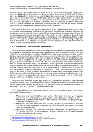 MULTIALFABETISMO Y ALFABETIZACIÓN INFORMACIONAL CRÍTICA:
MARCO DE REFERENCIA PARA LA FUNCIÓN EDUCATIVA DE LA BIBLIOTECA

grupo a formar, que suelen girar, como es obvio, en torno a contenidos clave (ejemplos:
curso de búsqueda de información en Internet sobre alimentación infantil para familias;
curso de búsqueda de información gerontológica para cuidadores de personas mayores;
curso de búsqueda de información fiable sobre sexualidad para adolescentes; redacción de
textos sobre historia y anécdotas de la vida local en cursos de alfabetización en lectoescri-
tura y en TICs para personas mayores). De hecho, ésta es la postura que parece adoptar la
UNESCO en sus campañas de promoción de la Alfin para los países en desarrollo, en con-
junción con otros organismos de la ONU como la FAO o la OMS.

   Por tanto, la aplicación del término ‘alfabetismo’ a los conocimientos básicos sobre de-
terminadas materias puede justificarse porque sirven de guía para descubrir qué tipos de
temáticas parecen estar llamando la atención de segmentos de población específicos o de
los colectivos profesionales encargados de su formación, o incluso qué tipos de contenidos
resultan socialmente más relevantes desde la perspectiva de las políticas públicas, y, por
tanto, podrían ser de utilidad como criterio para la programación y marketing de activida-
des de formación en las bibliotecas, sin correr el riesgo de servir de caja de resonancia del
último tipo de alfabetismo recién descubierto.

3.1.2. Alfabetismo como habilidad o competencia

    En una segunda acepción del término, los alfabetismos más importantes suelen aparecer
en listados de habilidades, competencias o alfabetismos para el siglo XXI. Aquí el término
‘alfabetismo’ se utiliza como metáfora de habilidades o competencias: por ejemplo, el ‘alfa-
betismo comunicacional’ se entendería como perteneciente a la competencia clave del gru-
po 1 de DeSeCo “Relacionarse bien con los demás’, aunque tenga un componente muy
acentuado de la competencia del grupo III de DeSeCo “Usar interactivamente la tecnolo-
gía”, ya que se suele referir al uso de las TICs para comunicarse y relacionarse con los de-
más vía correo electrónico, chats, etc. Por tanto, en este grupo de alfabetismos entendidos
como competencias ya nos encontramos con listados de naturaleza más problemática; en
muchos de estos casos los componentes de alfabetismo estricto pueden resultar sustancia-
les, como Kress y Street reconocían en la cita anterior. En tal caso, probablemente la solu-
ción no sea tanto el negar o aceptar su condición de alfabetismo estricto cuanto encontrar
la fórmula más adecuada de inserción en el marco y mapa mediante su ubicación en el lu-
gar que mejor les corresponda dentro de la teoría de la comunicación y de la multimodali-
dad que nos sirven de base a su elaboración.

   Pongamos tres ejemplos de este tipo de listados, procedentes de campos relativamente
inconexos entre sí, pero avalados por instituciones y organizaciones de acreditada solvencia
en sus respectivos campos de actuación : el National Forum on Information Literacy34 y
EnGauge35, en USA, y DigEuLit36, en la Unión Europea:

  a) El National Forum on Information Literacy subraya como alfabetismos relacionados
con la Alfin los siguientes:

         • Alfabetismo empresarial: habilidad para utilizar información financiera y de negocios
           para entender y tomar decisiones que ayuden a una organización a lograr el éxito
         • Alfabetismo en ordenadores: habilidad para usar un ordenador y sus programas pa-
           ra ejecutar tareas prácticas
         • Alfabetismo en salud: capacidad para obtener, procesar y comprender la informa-
           ción básica sobre cuestiones y servicios de salud necesaria para tomar decisiones
           correctas en ese campo
         • Alfabetismo informacional: habilidad para saber cuándo hay necesidad de informa-
           ción, y para identificar, localizar, evaluar y utilizar con eficacia la información para la
           cuestión o problema entre manos

34
     http://www.infolit.org/definitions.html. (Consulta: 31-08-07)
35
     http://www.ncrel.org/engauge/skills/skills.htm. (Consulta: 31-08-07)
36
     http://www.digeulit.ec/. (Consulta: 31-08-07)



                      Brecha digital y nuevas alfabetizaciones. El Papel de las bibliotecas       67
 