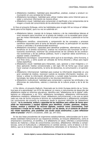 CRISTÓBAL PASADAS UREÑA


      • Alfabetismo mediático: habilidad para descodificar, analizar, evaluar y producir co-
        municación en una variedad de formatos
      • Alfabetismo tecnológico: habilidad para utilizar medios tales como Internet para ac-
        ceder y comunicar información de manera eficaz
      • Alfabetismo visual: habilidad para comprender el significado y los componentes de la
        imagen a través del conocimiento de los elementos visuales básicos.

   b) Para el proyecto EnGauge, entre las habilidades para el siglo XXI se incluye el ‘alfabe-
tismo para la Era Digital’, que a su vez se subdivide en:

      • Alfabetismo básico: manejo de la lengua materna y de las matemáticas básicas al
        nivel necesario para funcionar en el puesto de trabajo y en la sociedad para conse-
        guir las metas individuales y desarrollar el propio conocimiento y potencial en la Era
        Digital.
      • Alfabetismo científico: conocimiento y comprensión de los conceptos y procesos
        científicos requeridos para la toma de decisión personal, la participación en asuntos
        cívicos y culturales y la productividad económica
      • Alfabetismo económico: capacidad para identificar problemas, alternativas, costes y
        beneficios en el ámbito económico; analizar los incentivos que funcionan en las si-
        tuaciones económicas; examinar las consecuencias de los cambios de las condicio-
        nes económicas y de las políticas públicas; reunir y organizar datos económicos; y
        sopesar costes y beneficios
      • Alfabetismo tecnológico: conocimientos sobre qué es la tecnología, cómo funciona, a
        qué fines sirve, y cómo puede ser utilizada de forma eficiente y eficaz para lograr
        metas específicas
      • Alfabetismo visual: habilidad para interpretar, usar, apreciar y crear imágenes y vi-
        deos aplicando medios convencionales y del siglo XXI de forma que sirvan para
        hacer avanzar el pensamiento, la toma de decisiones, la comunicación y el aprendi-
        zaje
      • Alfabetismo informacional: habilidad para evaluar la información disponible en una
        gran variedad de medios; reconocer cuándo se necesita información; localizar, sin-
        tetizar y utilizar la información eficazmente; y cumplir estas funciones utilizando la
        tecnología, las redes de comunicación y los recursos electrónicos
      • Alfabetismo multicultural: habilidad para comprender y apreciar las similitudes y las
        diferencias de costumbres, valores y creencias de la cultura propia y de la de los
        demás.

   c) Por último, el proyecto DigEuLit, financiado por la Unión Europea dentro de su ‘Inicia-
tiva para el e-aprendizaje’ con el fin de elaborar un marco e instrumentos de desarrollo del
alfabetismo digital en entornos educativos, identifica seis “alfabetismos de lo digital” (alfa-
betismo en ordenadores o en TICs; alfabetismo tecnológico; alfabetismo informacional;
alfabetismo mediático; alfabetismo visual; alfabetismo comunicacional), a los que se aplica
cada vez más de forma conjunta el término de multialfabetismos o alfabetismos múltiples.
Las conclusiones del proyecto se establecen desde la siguiente definición de ‘alfabetismo
digital’: “es la conciencia, actitud y capacidad de los individuos para utilizar de forma apro-
piada los instrumentos y equipos digitales para identificar, acceder, gestionar, integrar,
evaluar, analizar y sintetizar los recursos digitales, construir nuevo conocimiento, crear
expresiones a través de los medios y comunicar con los demás, en el contexto de situacio-
nes vitales específicas, para posibilitar una acción social constructiva; y para reflexionar
sobre el proceso” (Martin y Grudziecki, 2006: pp. 247-252).

   En las dos listas procedentes de organismos estadounidenses, seleccionadas por la acre-
ditada visibilidad institucional en sus respectivos ámbitos, se incluyen alfabetismos, como el
empresarial o económico, el científico, o el alfabetismo en salud, referidos a conocimientos
básicos de materias y áreas de conocimientos concretos; alfabetismos referidos a compe-
tencias, como el multicultural; y alfabetismos en sentido estricto, como el básico o el me-
diático, que es la tercera categoría de alfabetismos detectados en la literatura. Por el con-



 68             Brecha digital y nuevas alfabetizaciones. El Papel de las bibliotecas
 