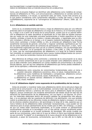 MULTIALFABETISMO Y ALFABETIZACIÓN INFORMACIONAL CRÍTICA:
MARCO DE REFERENCIA PARA LA FUNCIÓN EDUCATIVA DE LA BIBLIOTECA

trario, para el proyecto DigEuLit se identifican sólo alfabetismos como metáfora de compe-
tencias (el alfabetismo en TICs, o el comunicacional) y alfabetismos en sentido estricto (el
alfabetismo mediático, o el visual); su aportación está, por tanto, mucho más cercana ya a
lo que podría considerarse como componentes obligados o núcleo del marco y mapa del
multialfabetismo, exponente de la “convergencia de alfabetismos” (Martin, 2006: pp. 11-
12).

3.1.3. Alfabetismo en sentido estricto

    Como se ve, el establecimiento del marco y mapa de alfabetismos pasa por una reflexión
profunda sobre el concepto de alfabetismo a lo largo de la historia y en el momento presen-
te, y mejor si es a partir de la teoría de la comunicación, puesto que en su estricta defini-
ción el alfabetismo es saber decodificar el significado de un tipo dado de señales expresa-
das por medio de unos materiales concretos pertenecientes a modos específicos de comu-
nicación, emitidas a través de los medios y canales adecuados, y registradas para su difu-
sión inmediata o diferida en el tiempo y en el espacio mediante tecnologías muy diversas.
Como dicen Lankshear y Knobel (2006a: p. 64), se entiende por alfabetismo toda “forma
socialmente reconocida de generar, comunicar y negociar contenidos significativos por me-
dio de textos codificados dentro de contextos de participación en Discursos”; o bien, “prác-
tica socialmente organizada que hace uso de un sistema simbólico y de una tecnología para
producirlo y difundirlo”, en la concepción de Scribner y Cole (1981, p. 236). Se podría de-
cir, pues, que las reconceptualizaciones del alfabetismo a lo largo de la historia siempre
han consistido en ampliarlo estrictamente hacia nuevos modos/códigos/medios de comuni-
cación, y no hacia los contenidos mismos de la comunicación.

   Esta diferencia de enfoque entre continente y contenido de la comunicación es la clave
para una correcta comprensión de lo que se puede entender como alfabetismo estricto y lo
que se debe entender como alfabetismo en cuanto metáfora de conocimientos o de compe-
tencias básicas, que son las tres categorías de alfabetismos que hemos podido establecer a
partir de los ejemplos y reflexiones que anteceden:

     a) alfabetismos como conjuntos de conocimientos fundamentales sobre un tema o
         cuestión relevante: alfabetismo económico, ético, en salud, medioambiental, etc.
     b) alfabetismos como metáforas de habilidades y competencias: alfabetismo comuni-
         cacional, en TICs, informacional, social, multicultural, etc.
     c) alfabetismos en sentido estricto: alfabetismo en lectoescritura, oralidad, gestuali-
         dad, visual, mediático.

3.1.4. El ‘alfabetismo digital’ como exponente de la problemática de los marcos

   Antes de proceder a incardinar todos esos alfabetismos dentro de la estructura lógica de
la teoría de la comunicación y de la multimodalidad, conviene tratar algo más en profundi-
dad los problemas teóricos y prácticos del marco para el alfabetismo digital del proyecto
DigEuLit, porque constituyen una excelente demostración del estado actual de este tipo de
esfuerzos de sistematización de los alfabetismos, con sus logros y sus lagunas. En princi-
pio, los materiales elaborados dentro del proyecto adoptan las perspectivas más adecua-
das, y no se plantean sólo las cuestiones de definición y de delimitación, sino que también
cubren la problemática de los diferentes niveles de alfabetismo digital a conseguir a lo largo
de los diversos estadios educativos y del aprendizaje a lo largo de la vida, aspectos que un
marco holístico de los alfabetismos debe contemplar necesariamente, y que pueden ser de
relevancia para el propio planteamiento de los niveles para la Alfin. Sin embargo, y a pesar
de que sus metas están claramente explicitadas, se le puede achacar un planteamiento
excesivamente centrado en lo tecnológico y en un tipo parcial, aunque socialmente predo-
minante en la actualidad en el mundo occidental, de tecnología. Ello quizás invalide una
parte de sus conclusiones, sobre todo en lo que se refiere al marco que pretende elaborar,
ya que convierte “lo digital” en el paradigma de la nueva situación de los alfabetismos en la
educación, a pesar de reconocerse, correctamente, que la Alfin va más allá de lo digital,



                Brecha digital y nuevas alfabetizaciones. El Papel de las bibliotecas     69
 