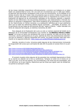 de las mesas redondas respondieron afirmativamente y enviaron sus trabajos en un plazo
fijado con posterioridad al curso. Por una serie de circunstancias que no cabe aquí relatar,
la aparición del documento recopilatorio ante el que nos encontramos, se ha dilatado en el
tiempo durante más de 9 meses. Esta circunstancia (que es común a todos los procesos de
edición, aunque atenuada con la tecnología actual) tiene su importancia en cuanto a la ac-
tualización de algunas de las afirmaciones realizadas en los distintos capítulos y especial-
mente con las referencias a los documentos electrónicos, que relativamente a menudo mo-
difican su ubicación o desaparecen. Este último problema se ha solventado con una revisión
de los hipervínculos en fechas cercanas a su publicación definitiva por lo que podríamos
decir que en todas las referencias debería figurar [Consulta: .../03/2008]. El primero, con
la apreciación de que todas las afirmaciones del tipo “según el último…” están referidas a la
fecha de redacción del original, en distintos momentos de 2007.

      Poco después de la finalización del curso se creó un número especial del boletín de la
Biblioteca de la Universidad Complutense cuyo nombre es “La Biblioteca Informa al Biblio-
tecario” en la que se hacía una semblanza del curso en general, de cada una de las inter-
venciones y de los participantes en el curso; además de incluir las presentaciones electróni-
cas que se utilizaron y algunas fotografías del evento. Se puede consultar toda esta infor-
mación en la siguiente dirección: http://www.ucm.es/BUCM/boletin/bibliotecario/12/

      Además, durante el curso, Universia grabó algunas de las intervenciones (incluyendo
la inauguración del curso) que a principios de este año ha puesto en acceso libre en su por-
tal:

http://www.universia.tv/ES/VIDEO/INAUGURACION-FLV1
http://www.universia.tv/ES/VIDEO/ALFABETIZACION-E-INCLUSION-FLV
http://www.universia.tv/ES/VIDEO/ESTRATEGIAS-APRENDIZAJE-AMBITO-INTERNET-FLV
http://www.universia.tv/video/NUEVAS-FORMAS-LECTURA-ESCRITURA-WEB-FLV
http://www.universia.tv/ES/VIDEO/RESULTADOS-PROGRAMAS-ALFABETIZACION-INFORMACIONAL-FLV

     El sumario muestra cómo algunos de los ponentes han cambiado ligeramente el título
de su escrito en relación con el de su conferencia. Tampoco el orden es el mismo en un
caso y en otro. Sí lo son los autores, sus circunstancias y las voces que les acompañan, que
–en definitiva- es lo que importa. Esperamos que las líneas que siguen sean de utilidad pa-
ra quienes se acerquen a ellas.




                Brecha digital y nuevas alfabetizaciones. El Papel de las bibliotecas     7
 