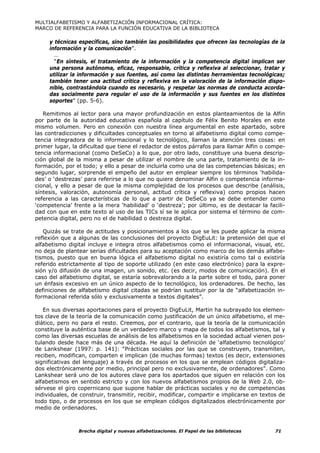 MULTIALFABETISMO Y ALFABETIZACIÓN INFORMACIONAL CRÍTICA:
MARCO DE REFERENCIA PARA LA FUNCIÓN EDUCATIVA DE LA BIBLIOTECA

     y técnicas específicas, sino también las posibilidades que ofrecen las tecnologías de la
     información y la comunicación”.
       …
       “En síntesis, el tratamiento de la información y la competencia digital implican ser
     una persona autónoma, eficaz, responsable, crítica y reflexiva al seleccionar, tratar y
     utilizar la información y sus fuentes, así como las distintas herramientas tecnológicas;
     también tener una actitud crítica y reflexiva en la valoración de la información dispo-
     nible, contrastándola cuando es necesario, y respetar las normas de conducta acorda-
     das socialmente para regular el uso de la información y sus fuentes en los distintos
     soportes” (pp. 5-6).

   Remitimos al lector para una mayor profundización en estos planteamientos de la Alfin
por parte de la autoridad educativa española al capítulo de Félix Benito Morales en este
mismo volumen. Pero en conexión con nuestra línea argumental en este apartado, sobre
las contradicciones y dificultades conceptuales en torno al alfabetismo digital como compe-
tencia integradora de lo informacional y lo tecnológico, llaman la atención tres cosas: en
primer lugar, la dificultad que tiene el redactor de estos párrafos para llamar Alfin o compe-
tencia informacional (como DeSeCo) a lo que, por otro lado, constituye una buena descrip-
ción global de la misma a pesar de utilizar el nombre de una parte, tratamiento de la in-
formación, por el todo; y ello a pesar de incluirla como una de las competencias básicas; en
segundo lugar, sorprende el empeño del autor en emplear siempre los términos ‘habilida-
des’ o ‘destrezas’ para referirse a lo que no quiere denominar Alfin o competencia informa-
cional, y ello a pesar de que la misma complejidad de los procesos que describe (análisis,
síntesis, valoración, autonomía personal, actitud crítica y reflexiva) como propios hacen
referencia a las características de lo que a partir de DeSeCo ya se debe entender como
‘competencia’ frente a la mera ‘habilidad’ o ‘destreza’; por último, es de destacar la facili-
dad con que en este texto al uso de las TICs sí se le aplica por sistema el término de com-
petencia digital, pero no el de habilidad o destreza digital.

   Quizás se trate de actitudes y posicionamientos a los que se les puede aplicar la misma
reflexión que a algunas de las conclusiones del proyecto DigEuLit: la pretensión del que el
alfabetismo digital incluye e integra otros alfabetismos como el informacional, visual, etc.
no deja de plantear serias dificultades para su aceptación como marco de los demás alfabe-
tismos, puesto que en buena lógica el alfabetismo digital no existiría como tal o existiría
referido estrictamente al tipo de soporte utilizado (en este caso electrónico) para la expre-
sión y/o difusión de una imagen, un sonido, etc. (es decir, modos de comunicación). En el
caso del alfabetismo digital, se estaría sobrevalorando a la parte sobre el todo, para poner
un énfasis excesivo en un único aspecto de lo tecnológico, los ordenadores. De hecho, las
definiciones de alfabetismo digital citadas se podrían sustituir por la de “alfabetización in-
formacional referida sólo y exclusivamente a textos digitales”.

   En sus diversas aportaciones para el proyecto DigEuLit, Martin ha subrayado los elemen-
tos clave de la teoría de la comunicación como justificación de un único alfabetismo, el me-
diático, pero no para el resto. Creemos, por el contrario, que la teoría de la comunicación
constituye la auténtica base de un verdadero marco y mapa de todos los alfabetismos, tal y
como las diversas escuelas de análisis de los alfabetismos en la sociedad actual vienen pos-
tulando desde hace más de una década. He aquí la definición de ‘alfabetismo tecnológico’
de Lankshear (1997: p. 141): “Prácticas sociales por las que se construyen, transmiten,
reciben, modifican, comparten e implican (de muchas formas) textos (es decir, extensiones
significativas del lenguaje) a través de procesos en los que se emplean códigos digitaliza-
dos electrónicamente por medio, principal pero no exclusivamente, de ordenadores”. Como
Lankshear será uno de los autores clave para los apartados que siguen en relación con los
alfabetismos en sentido estricto y con los nuevos alfabetismos propios de la Web 2.0, ob-
sérvese el giro copernicano que supone hablar de prácticas sociales y no de competencias
individuales, de construir, transmitir, recibir, modificar, compartir e implicarse en textos de
todo tipo, o de procesos en los que se emplean códigos digitalizados electrónicamente por
medio de ordenadores.



                Brecha digital y nuevas alfabetizaciones. El Papel de las bibliotecas      71
 