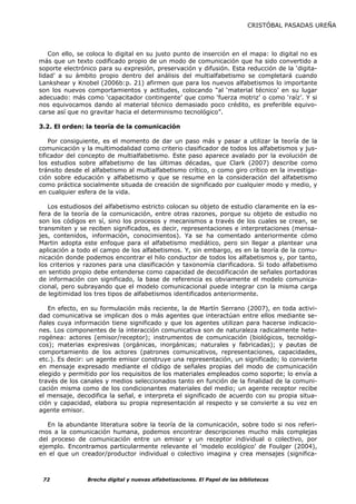 CRISTÓBAL PASADAS UREÑA



   Con ello, se coloca lo digital en su justo punto de inserción en el mapa: lo digital no es
más que un texto codificado propio de un modo de comunicación que ha sido convertido a
soporte electrónico para su expresión, preservación y difusión. Esta reducción de la ‘digita-
lidad’ a su ámbito propio dentro del análisis del multialfabetismo se completará cuando
Lankshear y Knobel (2006b:p. 21) afirmen que para los nuevos alfabetismos lo importante
son los nuevos comportamientos y actitudes, colocando “al ‘material técnico’ en su lugar
adecuado: más como ‘capacitador contingente’ que como ‘fuerza motriz’ o como ‘raíz’. Y si
nos equivocamos dando al material técnico demasiado poco crédito, es preferible equivo-
carse así que no gravitar hacia el determinismo tecnológico”.

3.2. El orden: la teoría de la comunicación

    Por consiguiente, es el momento de dar un paso más y pasar a utilizar la teoría de la
comunicación y la multimodalidad como criterio clasificador de todos los alfabetismos y jus-
tificador del concepto de multialfabetismo. Este paso aparece avalado por la evolución de
los estudios sobre alfabetismo de las últimas décadas, que Clark (2007) describe como
tránsito desde el alfabetismo al multialfabetismo crítico, o como giro crítico en la investiga-
ción sobre educación y alfabetismo y que se resume en la consideración del alfabetismo
como práctica socialmente situada de creación de significado por cualquier modo y medio, y
en cualquier esfera de la vida.

   Los estudiosos del alfabetismo estricto colocan su objeto de estudio claramente en la es-
fera de la teoría de la comunicación, entre otras razones, porque su objeto de estudio no
son los códigos en sí, sino los procesos y mecanismos a través de los cuales se crean, se
transmiten y se reciben significados, es decir, representaciones e interpretaciones (mensa-
jes, contenidos, información, conocimientos). Ya se ha comentado anteriormente cómo
Martin adopta este enfoque para el alfabetismo mediático, pero sin llegar a plantear una
aplicación a todo el campo de los alfabetismos. Y, sin embargo, es en la teoría de la comu-
nicación donde podemos encontrar el hilo conductor de todos los alfabetismos y, por tanto,
los criterios y razones para una clasificación y taxonomía clarificadora. Si todo alfabetismo
en sentido propio debe entenderse como capacidad de decodificación de señales portadoras
de información con significado, la base de referencia es obviamente el modelo comunica-
cional, pero subrayando que el modelo comunicacional puede integrar con la misma carga
de legitimidad los tres tipos de alfabetismos identificados anteriormente.

   En efecto, en su formulación más reciente, la de Martín Serrano (2007), en toda activi-
dad comunicativa se implican dos o más agentes que interactúan entre ellos mediante se-
ñales cuya información tiene significado y que los agentes utilizan para hacerse indicacio-
nes. Los componentes de la interacción comunicativa son de naturaleza radicalmente hete-
rogénea: actores (emisor/receptor); instrumentos de comunicación (biológicos, tecnológi-
cos); materias expresivas (orgánicas, inorgánicas; naturales y fabricadas); y pautas de
comportamiento de los actores (patrones comunicativos, representaciones, capacidades,
etc.). Es decir: un agente emisor construye una representación, un significado; lo convierte
en mensaje expresado mediante el código de señales propias del modo de comunicación
elegido y permitido por los requisitos de los materiales empleados como soporte; lo envía a
través de los canales y medios seleccionados tanto en función de la finalidad de la comuni-
cación misma como de los condicionantes materiales del medio; un agente receptor recibe
el mensaje, decodifica la señal, e interpreta el significado de acuerdo con su propia situa-
ción y capacidad, elabora su propia representación al respecto y se convierte a su vez en
agente emisor.

   En la abundante literatura sobre la teoría de la comunicación, sobre todo si nos referi-
mos a la comunicación humana, podemos encontrar descripciones mucho más complejas
del proceso de comunicación entre un emisor y un receptor individual o colectivo, por
ejemplo. Encontramos particularmente relevante el ‘modelo ecológico’ de Foulger (2004),
en el que un creador/productor individual o colectivo imagina y crea mensajes (significa-



 72             Brecha digital y nuevas alfabetizaciones. El Papel de las bibliotecas
 