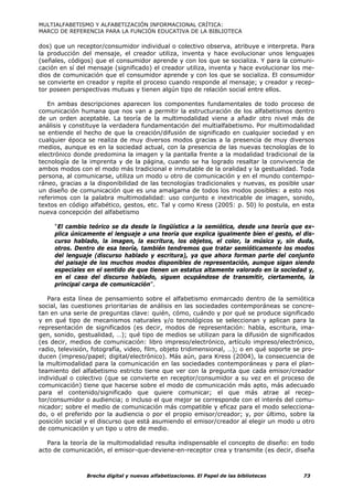 MULTIALFABETISMO Y ALFABETIZACIÓN INFORMACIONAL CRÍTICA:
MARCO DE REFERENCIA PARA LA FUNCIÓN EDUCATIVA DE LA BIBLIOTECA

dos) que un receptor/consumidor individual o colectivo observa, atribuye e interpreta. Para
la producción del mensaje, el creador utiliza, inventa y hace evolucionar unos lenguajes
(señales, códigos) que el consumidor aprende y con los que se socializa. Y para la comuni-
cación en sí del mensaje (significado) el creador utiliza, inventa y hace evolucionar los me-
dios de comunicación que el consumidor aprende y con los que se socializa. El consumidor
se convierte en creador y repite el proceso cuando responde al mensaje; y creador y recep-
tor poseen perspectivas mutuas y tienen algún tipo de relación social entre ellos.

   En ambas descripciones aparecen los componentes fundamentales de todo proceso de
comunicación humana que nos van a permitir la estructuración de los alfabetismos dentro
de un orden aceptable. La teoría de la multimodalidad viene a añadir otro nivel más de
análisis y constituye la verdadera fundamentación del multialfabetismo. Por multimodalidad
se entiende el hecho de que la creación/difusión de significado en cualquier sociedad y en
cualquier época se realiza de muy diversos modos gracias a la presencia de muy diversos
medios, aunque es en la sociedad actual, con la presencia de las nuevas tecnologías de lo
electrónico donde predomina la imagen y la pantalla frente a la modalidad tradicional de la
tecnología de la imprenta y de la página, cuando se ha logrado resaltar la convivencia de
ambos modos con el modo más tradicional e inmutable de la oralidad y la gestualidad. Toda
persona, al comunicarse, utiliza un modo u otro de comunicación y en el mundo contempo-
ráneo, gracias a la disponibilidad de las tecnologías tradicionales y nuevas, es posible usar
un diseño de comunicación que es una amalgama de todos los modos posibles: a esto nos
referimos con la palabra multimodalidad: uso conjunto e inextricable de imagen, sonido,
textos en código alfabético, gestos, etc. Tal y como Kress (2005: p. 50) lo postula, en esta
nueva concepción del alfabetismo

     “El cambio teórico se da desde la lingüística a la semiótica, desde una teoría que ex-
     plica únicamente el lenguaje a una teoría que explica igualmente bien el gesto, el dis-
     curso hablado, la imagen, la escritura, los objetos, el color, la música y, sin duda,
     otros. Dentro de esa teoría, también tendremos que tratar semióticamente los modos
     del lenguaje (discurso hablado y escritura), ya que ahora forman parte del conjunto
     del paisaje de los muchos modos disponibles de representación, aunque sigan siendo
     especiales en el sentido de que tienen un estatus altamente valorado en la sociedad y,
     en el caso del discurso hablado, siguen ocupándose de transmitir, ciertamente, la
     principal carga de comunicación”.

   Para esta línea de pensamiento sobre el alfabetismo enmarcado dentro de la semiótica
social, las cuestiones prioritarias de análisis en las sociedades contemporáneas se concre-
tan en una serie de preguntas clave: quién, cómo, cuándo y por qué se produce significado
y en qué tipo de mecanismos naturales y/o tecnológicos se seleccionan y aplican para la
representación de significados (es decir, modos de representación: habla, escritura, ima-
gen, sonido, gestualidad, …); qué tipo de medios se utilizan para la difusión de significados
(es decir, medios de comunicación: libro impreso/electrónico, artículo impreso/electrónico,
radio, televisión, fotografía, video, film, objeto tridimensional, …); o en qué soporte se pro-
ducen (impreso/papel; digital/electrónico). Más aún, para Kress (2004), la consecuencia de
la multimodalidad para la comunicación en las sociedades contemporáneas y para el plan-
teamiento del alfabetismo estricto tiene que ver con la pregunta que cada emisor/creador
individual o colectivo (que se convierte en receptor/consumidor a su vez en el proceso de
comunicación) tiene que hacerse sobre el modo de comunicación más apto, más adecuado
para el contenido/significado que quiere comunicar; el que más atrae al recep-
tor/consumidor o audiencia; o incluso el que mejor se corresponde con el interés del comu-
nicador; sobre el medio de comunicación más compatible y eficaz para el modo selecciona-
do, o el preferido por la audiencia o por el propio emisor/creador; y, por último, sobre la
posición social y el discurso que está asumiendo el emisor/creador al elegir un modo u otro
de comunicación y un tipo u otro de medio.

   Para la teoría de la multimodalidad resulta indispensable el concepto de diseño: en todo
acto de comunicación, el emisor-que-deviene-en-receptor crea y transmite (es decir, diseña



                Brecha digital y nuevas alfabetizaciones. El Papel de las bibliotecas      73
 