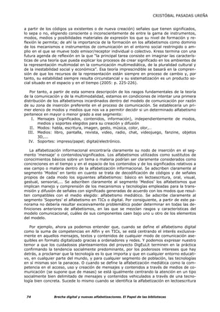 CRISTÓBAL PASADAS UREÑA


a partir de los códigos ya existentes o de nueva creación) señales que tienen significados,
lo sepa o no, eligiendo consciente o inconscientemente de entre la gama de instrumentos,
modos, medios y posibilidades materiales de expresión los que su nivel de formación y re-
flexión le permita; de ahí la importancia de la formación en los alfabetismos como dominio
de los mecanismos e instrumentos de comunicación en el entorno social restringido o am-
plio en el que se mueve todo emisor/receptor individual o colectivo. Kress termina con una
futura agenda de reflexión en la que “la principal tarea consiste en imaginar las caracterís-
ticas de una teoría que pueda explicar los procesos de crear significado en los ambientes de
la representación multimodal en la comunicación multimediática, de la pluralidad cultural y
de la inestabilidad social y económica”. Esa teoría imprescindible se basará en la compren-
sión de que los recursos de la representación están siempre en proceso de cambio y, por
tanto, su estabilidad siempre resulta circunstancial y su sistematización es un producto so-
cial situado en el espacio y en el tiempo (2005: p. 225-226).

   Por tanto, a partir de esta somera descripción de los rasgos fundamentales de la teoría
de la comunicación y de la multimodalidad, estamos en condiciones de intentar una primera
distribución de los alfabetismos incardinados dentro del modelo de comunicación por razón
de su zona de inserción preferente en el proceso de comunicación. Se establecería un pri-
mer elenco de modos y medios que nos va a permitir decidir si un determinado alfabetismo
pertenece en mayor o menor grado a ese segmento:
     I. Mensajes (significados, contenidos, información), independientemente de modos,
        medios y soportes elegidos para su creación y difusión
    II. Modos: habla, escritura, imagen, gesto, música, color, olor,…
  III. Medios: libro, pantalla, revista, video, radio, chat, videojuego, fanzine, objetos
        3D,...
   IV. Soportes: impreso/papel; digital/electrónico.

    La alfabetización informacional encontraría claramente su nodo de inserción en el seg-
mento ‘mensaje’ o contenidos/significados. Los alfabetismos utilizados como sustitutos de
conocimientos básicos sobre un tema o materia podrían ser claramente considerados como
concreciones en el tiempo y en el espacio de los contenidos y de los significados relativos a
ese campo o materia dentro de la alfabetización informacional. Se adscriben claramente al
segmento ‘Modos’ en tanto en cuanto se trata de decodificación de códigos y de señales
propios de cada modo los siguientes alfabetismos: básico en lectoescritura, oral, visual,
gestual, sensorial,... Se adscriben claramente al segmento ‘Medios’ los alfabetismos que
implican manejo y comprensión de los mecanismos y tecnologías empleadas para la trans-
misión y difusión de señales con significado generadas de acuerdo con los modos que resul-
ten compatibles con el medio elegido: alfabetismo mediático. Se adscribe claramente al
segmento ‘Soportes’ el alfabetismo en TICs o digital. Por consiguiente, a partir de este pa-
norama no debería resultar excesivamente problemático poder determinar en todas las de-
finiciones anteriores de alfabetismos, en las que se mezclan rasgos y características del
modelo comunicacional, cuáles de sus componentes caen bajo uno u otro de los elementos
del modelo.

   Por ejemplo, ahora ya podemos entender que, cuando se define el alfabetismo digital
como la suma de competencias en Alfin y en TICs, se está centrando el interés exclusiva-
mente en aquellos mensajes, textos y contenidos de cualquier modo de comunicación ase-
quibles en formato digitalizado gracias a ordenadores y redes. Y podemos expresar nuestro
temor a que los cuidadosos planteamientos del proyecto DigEuLit terminen en la práctica
confirmando la tendencia socialmente predominante, por los poderosos intereses que hay
detrás, a proclamar que la tecnología es lo que importa y que en cualquier entorno educati-
vo, en cualquier parte del mundo, y para cualquier segmento de población, las tecnologías
en sí mismas son la panacea. O cuando se define la alfabetización mediática como la com-
petencia en el acceso, uso y creación de mensajes y contenidos a través de medios de co-
municación (se supone que de masas) se está igualmente centrando la atención en un tipo
socialmente bien delimitado de mensajes y contenidos vehiculados a través de una tecno-
logía bien concreta. Sucede lo mismo cuando se identifica la alfabetización en lectoescritura



 74             Brecha digital y nuevas alfabetizaciones. El Papel de las bibliotecas
 