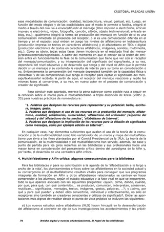 CRISTÓBAL PASADAS UREÑA


esas modalidades de comunicación: oralidad, lectoescritura, visual, gestual, etc. Luego, en
función del modo elegido y de las posibilidades que el modo le permite o facilita, elegirá el
medio a través del cual va a enviar/difundir el mensaje (libro impreso o electrónico, artículo
impreso o electrónico, video, fotografía, canción, silbido, objeto tridimensional, entrada en
blog, etc.); igualmente elegirá la forma de producción del mensaje en función de si es una
comunicación inmediata en presencia del receptor, o si es una comunicación diferida en el
tiempo y en el espacio: aquí entran en juego los niveles de alfabetismo en lectoescritura
(producción impresa de textos en caracteres alfabéticos) y el alfabetismo en TICs o digital
(producción electrónica de textos en caracteres alfabéticos, imágenes, sonidos, multimedia,
etc.). Como es obvio, todas estas fases tienen incidencia en el resultado final del mensa-
je/texto/contenido/significado. A partir del momento en que el emisor da la orden de emi-
sión entra en funcionamiento la fase de la comunicación que tiene que ver con el receptor
del mensaje/comunicación, y su interpretación del significado del signo/texto, a su vez,
dependerá del nivel educativo y de desarrollo que tenga y del nivel de Alfin que le permita
decidir si un mensaje y su contenido le resulta de interés para su toma en consideración o
no. Evidentemente la comprensión del mensaje dependerá también de la capacidad física o
intelectual y de las competencias que tenga el receptor para captar el significado del men-
saje/texto/señal recibida. A partir de aquí, el receptor del mensaje reacciona y repite las
mismas fases al convertirse, a su vez, en nuevo actor en el proceso de comunicación y
creador de significado.

        Para concluir este apartado, merece la pena subrayar como posible ruta a seguir en
la reflexión sobre el marco para el multialfabetismo la triple distinción de Kress (2005: p.
33) para nuestras prácticas de nomenclatura:

      “1. Palabras que designan los recursos para representar y su potencial: habla, escritu-
      ra, imagen, gesto.
      2. Palabras que designan el uso de los recursos en la producción del mensaje: alfabe-
      tismo, oralidad, señalización, numeralidad, ‘alfabetismo del ordenador’ (aspectos del
      mismo) y del ‘alfabetismo de los medios’, ‘alfabetismo de Internet’.
      3. Palabras que designan la implicación de los recursos para la difusión de significados
      como mensajes, como por ejemplo edición en Internet”.

   En cualquier caso, hay elementos suficientes que avalan el uso de la teoría de la comu-
nicación y de la multimodalidad como hilo vertebrador de un marco y mapa del multialfabe-
tismo que sirva a los fines planteados por el Comité Presidencial de la IFLA. La teoría de la
comunicación, de la multimodalidad y del multialfabetismo han servido, además, de base y
punto de partida para los giros recientes en las bibliotecas y sus profesionales hacia una
mayor toma en consideración del pensamiento crítico dentro del paradigma de la Alfin y,
por tanto, el desarrollo de una verdadera Alfin crítica.

4. Multialfabetismo y Alfin crítica: algunas consecuencias para la biblioteca

   Para las bibliotecas y para su contribución a la agenda de la ‘alfabetización a lo largo y
ancho de la vida’, los planteamientos críticos sobre los alfabetismos en la sociedad actual y
su convergencia en el multialfabetismo resultan vitales para conseguir que sus programas
integrales de formación en Alfin y otros alfabetismos relacionados se centren en hacer
comprender a los alumnos, según el estadio educativo y la fase vital en que se encuentren,
todo lo que aparece asociado con las siguientes preguntas: ¿quién, cómo, dónde, cuándo,
por qué, para qué, con qué contenidos,… se producen, comunican, interpretan, conservan,
reutilizan,… significados, mensajes, textos, imágenes, gestos, palabras, …?; y ¿cómo, por
qué y para qué pueden y deben ellos convertirse, individual y colectivamente, no sólo en
receptores sino también en creadores conscientes y críticos de significado?. Entre las apor-
taciones más dignas de resaltar desde el punto de vista práctico se incluyen las siguientes:

   a) Los nuevos estudios sobre alfabetismo (NLS) hacen hincapié en la desescolarización
del alfabetismo al convertir en eje de sus investigaciones los acontecimientos y las prácti-



 76             Brecha digital y nuevas alfabetizaciones. El Papel de las bibliotecas
 