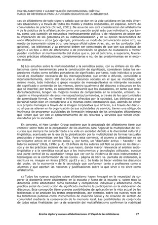 MULTIALFABETISMO Y ALFABETIZACIÓN INFORMACIONAL CRÍTICA:
MARCO DE REFERENCIA PARA LA FUNCIÓN EDUCATIVA DE LA BIBLIOTECA

cas de alfabetismo de todo signo y calado que se dan en la vida cotidiana en las más diver-
sas situaciones y a través de todos los modos y medios disponibles, en especial, dentro de
comunidades de práctica (Street, 2001). De acuerdo con esta consideración del alfabetismo
y de la práctica de la alfabetización como una cuestión social más que individual y, por tan-
to, como una cuestión de naturaleza intrínsecamente política y de relaciones de poder por
la implicación de los gobiernos en su institucionalización y en su opción favorecedora de
unos alfabetismos u otros (por ejemplo, primando un modo de comunicación sobre otro, un
medio de transmisión sobre otro, una lengua oficial sobre otras, etc. en los currículos obli-
gatorios), las bibliotecas y su personal deben ser conscientes de que con sus políticas de
apoyo a un tipo u otro de alfabetismo o de priorización de grupos de ciudadanos a formar
pueden contribuir al mantenimiento del status quo o, por el contrario, a superarlo, favore-
ciendo prácticas alfabetizadoras, complementarias o no, de las predominantes en el entor-
no escolar.

   b) Los estudios sobre la multimodalidad y la semiótica social, con su énfasis en los alfa-
betismos como herramientas para la construcción de significado, consideran todas las ex-
presiones vitales como señales portadoras de significado; por tanto, todo individuo o grupo
social es diseñador necesario de los mensajes/textos que emite o difunde, consciente o
inconscientemente, dentro del discurso o discursos sociales en el que se inscriben; del
mismo modo, todo individuo o grupo receptor de mensajes/textos es intérprete necesario
del significado y contenido de los mismos, dentro igualmente del discurso o discursos en los
que se inscribe; por tanto, es socialmente relevante que los ciudadanos, en tanto que crea-
dores/receptores, tengan los mejores niveles de competencia en la creación, emisión, re-
cepción e interpretación de esos mensajes/textos/contenidos, a través de las oportunidades
de aprendizaje formal, no formal e informal ofrecidas por la sociedad. Las bibliotecas y su
personal harán bien en considerarse a sí mismas como instituciones que, además de emitir
sus propios mensajes a través de la imagen corporativa que ofrecen, o a través del discur-
so al que se atienen en la organización de sus actividades de servicio, tienen una obligación
intrínseca de programar actividades de formación integrada de los principales alfabetismos
que tienen que ver con el aprovechamiento de los recursos y servicios que tienen enco-
mendados por la sociedad.

   En concreto, el New London Group sostiene que la pedagogía del alfabetismo tiene que
consistir sobre todo en la preparación de los alumnos para negociar la multiplicidad de dis-
cursos que siempre ha caracterizado a la vida en sociedad debido a la diversidad cultural y
lingüística, acentuada en la era de la globalización por la multiplicidad de formas textuales
producidas y transmitidas por las TICs. Para esta corriente, el alumno a alfabetizar es un
participante activo en el cambio social y, por tanto, un “diseñador activo – hacedor - de
futuros sociales” (NLG, 1996: p. 4). El énfasis de los autores del NLG se pone en los discur-
sos y en las prácticas sociales de las que nacen, dando mayor relevancia al análisis socio-
lingüístico y a la semiótica social que a los instrumentos y tecnologías utilizados, aunque
una parte central de su aportación tenga que ver con la incidencia de esos instrumentos y
tecnologías en la conformación de los textos - página de libro vs. pantalla de ordenador, o
escritura vs. imagen en Kress (2005: pp.83 y ss.). Se trata de hacer visibles los discursos
del poder, de la economía y de la tecnología que conforman tanto a profesores como a
alumnos y que aportan las nociones y justificaciones sobre lo que sirve o no sirve como
alfabetismo.

   c) Todos los nuevos estudios sobre alfabetismo hacen hincapié en la necesidad de su-
perar la dicotomía entre alfabetismo en la escuela y fuera de la escuela y, sobre todo la
dicotomía entre alfabetismo como habilidad y competencia individual y alfabetismo como
práctica social de construcción de significado mediante la participación en la elaboración de
discursos. Esta concepción tiene grandes posibilidades de aplicación en la vida actual de las
bibliotecas si se analizan los textos programáticos, por ejemplo, sobre los nuevos roles de
las bibliotecas públicas como instrumentos de inserción social y de creación de sentido de
comunidad mediante la conservación de la memoria local. Las posibilidades de conjunción
de todas estas finalidades con la de extensión del multialfabetismo confirman la viabilidad



                Brecha digital y nuevas alfabetizaciones. El Papel de las bibliotecas    77
 