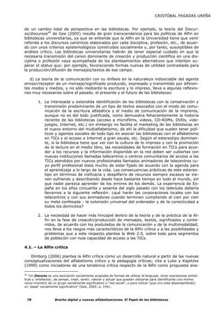 CRISTÓBAL PASADAS UREÑA


de un cambio total de perspectiva en las bibliotecas. Por ejemplo, la teoría del Discur-
so/discursos40 de Gee (2005) resulta de gran transcendencia para las políticas de Alfin en
bibliotecas universitarias, ya que se entiende que la Alfin en la Universidad tiene que venir
referida a los discursos canónicos elaborados por cada disciplina, profesión, etc., de acuer-
do con unos criterios epistemológicos construidos socialmente y, por tanto, susceptibles de
análisis crítico. Las bibliotecas universitarias habrán de tener especial cuidado en que la
necesaria transmisión del canon dominante de creación y producción científica en una dis-
ciplina o profesión vaya acompañada de los planteamientos alternativos que intenten su-
perar el status quo: por ejemplo, favoreciendo formas nuevas de utilidad contrastada para
la producción/difusión de mensajes/textos de ese campo.

   d) La teoría de la comunicación con su énfasis en la naturaleza indisociable del agente
emisor/receptor de un mensaje/significado producido, expresado y transmitido por diferen-
tes modos y medios, y no sólo mediante la escritura y lo impreso, lleva a algunas reflexio-
nes muy necesarias sobre el pasado, el presente y el futuro de las bibliotecas:

        1. La interesada y extendida identificación de las bibliotecas con la conservación y
           transmisión predominante de un tipo de textos asociados con el modo de comu-
           nicación de la escritura alfabética y el medio de comunicación de la imprenta,
           aunque no es del todo justificada, como demuestra fehacientemente la historia
           reciente de las bibliotecas (acceso a microfilms, videos, CD-ROMs, DVDs, vide-
           juegos, Internet, etc.) sin embargo no facilita el marketing de las bibliotecas en
           el nuevo entorno del multialfabetismo; de ahí la dificultad que suelen tener polí-
           ticos y agentes sociales de todo tipo en asociar las bibliotecas con el alfabetismo
           en TICs y el acceso a Internet a gran escala, etc. Según el estereotipo dominan-
           te, si la biblioteca tiene que ver con la cultura de lo impreso y con la promoción
           de la lectura en el medio libro, las necesidades de formación en TICs para acce-
           der a los recursos y la información disponible en la red deben ser cubiertas con
           nuevas instituciones llamadas telecentros o centros comunitarios de acceso a las
           TICs atendidos por nuevos profesionales llamados animadores de telecentros cu-
           yo perfil profesional dista mucho de estar fijado de acuerdo con la agenda para
           el aprendizaje a lo largo de la vida. Las consecuencias prácticas de este estereo-
           tipo en términos de ineficacia y despilfarro de recursos siempre escasos se vie-
           nen sufriendo y describiendo desde hace bastante tiempo en todo el mundo, sin
           que nadie parezca aprender de los errores de los demás. La experiencia de Es-
           paña en los años cincuenta y sesenta del siglo pasado con los teleclubs debería
           llevarnos a la siguiente reflexión: ¿qué harán las corporaciones locales con los
           telecentros y con sus animadores cuando terminen cumpliendo al cien por cien
           su meta confesada - la extensión universal del ordenador y de la conectividad a
           todos los domicilios?

        2. La necesidad de hacer más hincapié dentro de la teoría y de la práctica de la Al-
           fin en la fase de creación/producción de mensajes, textos, significados y conte-
           nidos, de acuerdo con los postulados de la comunicación y de la multimodalidad,
           nos lleva a los rasgos más característicos de la Alfin crítica y a las posibilidades y
           problemas que a este respecto plantea la Web 2.0, sobre todo para segmentos
           de población con nula capacidad de acceso a las TICs.

4.1. – La Alfin crítica

   Elmborg (2006) plantea la Alfin crítica como un desarrollo natural a partir de las nuevas
conceptualizaciones del alfabetismo crítico y la pedagogía críticas; cita a Luke y Kapitzke
(1999) como iniciadores de una tendencia crítica respecto de la Alfin como propuesta ana-

40
   “Un Discurso es una asociación socialmente aceptada de formas de utilizar el lenguaje, otras expresiones simbó-
licas y ‘artefactos’, de pensar, creer, sentir, valorar y actuar que puedan utilizarse para identificarse uno mismo
como miembro de un grupo socialmente significativo o “red social”, o para indicar (que uno está desempeñando)
un ‘papel’ socialmente significativo” (Gee, 2005: p. 144).



 78                 Brecha digital y nuevas alfabetizaciones. El Papel de las bibliotecas
 
