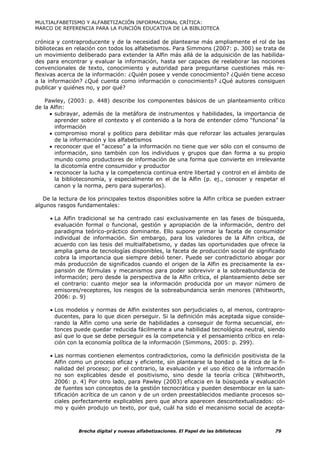 MULTIALFABETISMO Y ALFABETIZACIÓN INFORMACIONAL CRÍTICA:
MARCO DE REFERENCIA PARA LA FUNCIÓN EDUCATIVA DE LA BIBLIOTECA

crónica y contraproducente y de la necesidad de plantearse más ampliamente el rol de las
bibliotecas en relación con todos los alfabetismos. Para Simmons (2007: p. 300) se trata de
un movimiento deliberado para extender la Alfin más allá de la adquisición de las habilida-
des para encontrar y evaluar la información, hasta ser capaces de reelaborar las nociones
convencionales de texto, conocimiento y autoridad para preguntarse cuestiones más re-
flexivas acerca de la información: ¿Quién posee y vende conocimiento? ¿Quién tiene acceso
a la información? ¿Qué cuenta como información o conocimiento? ¿Qué autores consiguen
publicar y quiénes no, y por qué?

    Pawley, (2003: p. 448) describe los componentes básicos de un planteamiento crítico
de la Alfin:
      • subrayar, además de la metáfora de instrumentos y habilidades, la importancia de
        aprender sobre el contexto y el contenido a la hora de entender cómo “funciona” la
        información
      • compromiso moral y político para debilitar más que reforzar las actuales jerarquías
        de la información y los alfabetismos
      • reconocer que el “acceso” a la información no tiene que ver sólo con el consumo de
        información, sino también con los individuos y grupos que dan forma a su propio
        mundo como productores de información de una forma que convierte en irrelevante
        la dicotomía entre consumidor y productor
      • reconocer la lucha y la competencia continua entre libertad y control en el ámbito de
        la biblioteconomía, y especialmente en el de la Alfin (p. ej., conocer y respetar el
        canon y la norma, pero para superarlos).

   De la lectura de los principales textos disponibles sobre la Alfin crítica se pueden extraer
algunos rasgos fundamentales:

     • La Alfin tradicional se ha centrado casi exclusivamente en las fases de búsqueda,
       evaluación formal o funcional, gestión y apropiación de la información, dentro del
       paradigma teórico-práctico dominante. Ello supone primar la faceta de consumidor
       individual de información. Sin embargo, para los valedores de la Alfin crítica, de
       acuerdo con las tesis del multialfabetismo, y dadas las oportunidades que ofrece la
       amplia gama de tecnologías disponibles, la faceta de producción social de significado
       cobra la importancia que siempre debió tener. Puede ser contradictorio abogar por
       más producción de significados cuando el origen de la Alfin es precisamente la ex-
       pansión de fórmulas y mecanismos para poder sobrevivir a la sobreabundancia de
       información; pero desde la perspectiva de la Alfin crítica, el planteamiento debe ser
       el contrario: cuanto mejor sea la información producida por un mayor número de
       emisores/receptores, los riesgos de la sobreabundancia serán menores (Whitworth,
       2006: p. 9)

     • Los modelos y normas de Alfin existentes son perjudiciales o, al menos, contrapro-
       ducentes, para lo que dicen perseguir. Si la definición más aceptada sigue conside-
       rando la Alfin como una serie de habilidades a conseguir de forma secuencial, en-
       tonces puede quedar reducida fácilmente a una habilidad tecnológica neutral, siendo
       así que lo que se debe perseguir es la competencia y el pensamiento crítico en rela-
       ción con la economía política de la información (Simmons, 2005: p. 299).

     • Las normas contienen elementos contradictorios, como la definición positivista de la
       Alfin como un proceso eficaz y eficiente, sin plantearse la bondad o la ética de la fi-
       nalidad del proceso; por el contrario, la evaluación y el uso ético de la información
       no son explicables desde el positivismo, sino desde la teoría crítica (Whitworth,
       2006: p. 4) Por otro lado, para Pawley (2003) eficacia en la búsqueda y evaluación
       de fuentes son conceptos de la gestión tecnocrática y pueden desembocar en la san-
       tificación acrítica de un canon y de un orden preestablecidos mediante procesos so-
       ciales perfectamente explicables pero que ahora aparecen descontextualizados: có-
       mo y quién produjo un texto, por qué, cuál ha sido el mecanismo social de acepta-



                Brecha digital y nuevas alfabetizaciones. El Papel de las bibliotecas      79
 