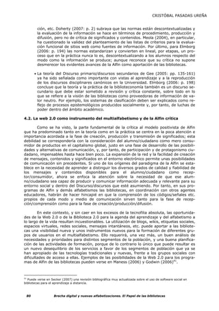 CRISTÓBAL PASADAS UREÑA


        ción, etc. Doherty (2007: p. 2) subraya que las normas están descontextualizadas y
        la evaluación de la información se hace en términos de procedimiento, producción y
        difusión, pero no de crítica de significados y contenidos. Meola (2004), en particular,
        ha cuestionado la validez del planteamiento de las listas de criterios para la evalua-
        ción funcional de sitios web como fuentes de información. Por último, para Elmborg
        (2006: p. 194) las normas estandarizan y convierten en lineal, por etapas, un pro-
        ceso que en la práctica nunca lo es, descontextualizando a los alumnos respecto del
        modo como la información se produce; aunque reconoce que su crítica no supone
        desmerecer los evidentes avances de la Alfin como aportación de las bibliotecas.

      • La teoría del Discurso primario/discursos secundarios de Gee (2005: pp. 135-161)
        ya ha sido señalada como importante con vistas al aprendizaje y a la reproducción
        de los discursos disciplinares canónicos en la Universidad. Elmborg (2006: p. 198)
        concluye que la teoría y la práctica de la biblioteconomía también es un discurso se-
        cundario que debe estar sometido a revisión y crítica constante, sobre todo en lo
        que se refiere a la visión de las bibliotecas como proveedoras de información de va-
        lor neutro. Por ejemplo, los sistemas de clasificación deben ser explicados como re-
        flejo de procesos epistemológicos producidos socialmente y, por tanto, de luchas de
        poder dentro del ámbito académico.

4.2. La web 2.0 como instrumento del multialfabetismo y de la Alfin crítica

       Como se ha visto, la parte fundamental de la crítica al modelo positivista de Alfin
que ha predominado tanto en la teoría como en la práctica se centra en la poca atención e
importancia acordada a la fase de creación, producción y transmisión de significados; esta
debilidad se correspondería con la consideración del alumno/ciudadano como mero consu-
midor de productos en el capitalismo global, justo en una fase de desarrollo de las posibili-
dades y alternativas de comunicación, y, por tanto, de participación y de protagonismo ciu-
dadano, impensables hasta hace bien poco. La expansión de la red y la facilidad de creación
de mensajes, contenidos y significados en el entorno electrónico permite unas posibilidades
de comunicación sin precedentes. Si uno de los orígenes del paradigma de la Alfin se esta-
blece en la necesidad de aprender a distinguir los diversos grados de calidad y fiabilidad de
los mensajes y contenidos disponibles para el alumno/ciudadano como recep-
tor/consumidor, ahora se enfoca la atención sobre la necesidad de que ese alum-
no/ciudadano sea capaz de producir y comunicar información adecuada y relevante para su
entorno social y dentro del Discurso/discursos que esté asumiendo. Por tanto, en sus pro-
gramas de Alfin y demás alfabetismos las bibliotecas, en coordinación con otros agentes
educadores, habrán de hacer hincapié en que la comprensión de los códigos/señales etc.
propios de cada modo y medio de comunicación sirven tanto para la fase de recep-
ción/comprensión como para la fase de creación/producción/difusión.

        En este contexto, y sin caer en los excesos de la tecnofilia absoluta, las oportunida-
des de la Web 2.0 o de la Biblioteca 2.0 para la agenda del aprendizaje y del alfabetismo a
lo largo de la vida resultan incuestionables. La utilización de blogs, wikis, etiquetas sociales,
espacios virtuales, redes sociales, mensajes intantáneos, etc. puede aportar a las bibliote-
cas una visibilidad nueva y unos instrumentos nuevos para la formación de diferentes gru-
pos de usuarios en el multialfabetismo. Ello requerirá, una vez más, un buen análisis de
necesidades y prioridades para distintos segmentos de la población, y una buena planifica-
ción de las actividades de formación, porque de lo contrario lo único que puede resultar es
un nuevo desequilibrio de los servicios a favor de los segmentos de población que ya se
han apropiado de las tecnologías tradicionales y nuevas, frente a los grupos sociales con
dificultades de acceso a ellas. Ejemplos de las posibilidades de la Web 2.0 para los progra-
mas de Alfin de las bibliotecas pueden verse en Maness (2006) y Godwin (2006)41.



41
   Puede verse en Secker (2007) una revisión bibliográfica muy actualizada sobre el uso de software social en
bibliotecas para el aprendizaje a distancia.



 80                Brecha digital y nuevas alfabetizaciones. El Papel de las bibliotecas
 