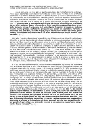 MULTIALFABETISMO Y ALFABETIZACIÓN INFORMACIONAL CRÍTICA:
MARCO DE REFERENCIA PARA LA FUNCIÓN EDUCATIVA DE LA BIBLIOTECA

        Ahora bien, una vez más parece que los estudiosos del multialfabetismo contempo-
ráneo están aportando excelentes instrumentos de análisis sobre muchos de los problemas
candentes en el ámbito de la educación o la de la cultura en la sociedad de la información y
del conocimiento. De nuevo Lankshear y Knobel (2006b) sirven de referencia a este respec-
to cuando, al tratar de descubrir cuándo y por qué se puede hablar de ‘nuevos’ alfabetis-
mos, dejan muy claro que ‘lo digital’ por sí mismo no constituye un nuevo alfabetismo, ya
que “... pensamos que lo que resulta central para los nuevos alfabetismos no es el hecho
de que ahora podamos ‘buscar información en línea’ o escribir ensayos utilizando un proce-
sador de textos en vez de una pluma o de una máquina de escribir, o incluso que podamos
mezclar música gracias a sofisticados programas que corren en ordenadores normales y
corrientes, sino, más bien, el hecho de que pongan en circulación formas de valores, priori-
dades y sensibilidades muy diferentes de las de los alfabetismos con los que estamos fami-
liarizados” (p. 7).

   Más aún, “cuanto más privilegie una práctica de alfabetismo la participación sobre la pu-
blicación, la pericia distribuida sobre la centralizada, la inteligencia colectiva sobre la inteli-
gencia individual posesiva, la colaboración sobre la autoría individual, la dispersión sobre la
escasez, el compartir sobre el poseer, la experimentación sobre la ‘normalización’, la inno-
vación y la evolución sobre la estabilidad y la fijeza, la ruptura creativa de normas frente a
la pureza y nitidez genérica, la relación sobre la emisión de información, y así sucesivamen-
te, más habrá que considerarlo como ‘nuevo’” (p. 21). Para estos autores, los “nuevos”
alfabetismos tienen que ver no tanto, aunque también, con nuevas aplicaciones tecnológi-
cas cuanto con una nueva mentalidad más ‘participativa’, ‘colaboradora’ y ‘distribuida’, me-
nos ‘publicada’, ‘individualizada’ y ‘centrada en el autor’, y, por supuesto, menos ‘dominada
por expertos’ (p. 9): lo que se conoce como la actitud mental 2, propia de la lógica y de los
principios inmateriales y post-industriales, frente a la actitud mental 1, propia de la lógica y
los principios físicos, materiales e industriales (p. 11).

   A la luz de estos planteamientos, toman nuevas dimensiones algunos de los problemas
más acuciantes dentro de la Alfin y de la educación en su conjunto, como el del plagio o las
prácticas universales del ‘copiar y pegar’ y la remezcla musical (p. 8 y 13), que exigen una
política de afrontamiento coordinado e integral en todos los estadios educativos, con el fin
de que el creador/emisor de un mensaje/texto sepa y quiera reconocer la fuente de lo que
está reutilizando para su propio mensaje, vía, por ejemplo, aportación a una entrada en la
Wikipedia, un comentario en un blog o en una propuesta de final alternativo a una ficción,
videojuego, etc., al tiempo que aprovecha todas las posibilidades que la variedad de modos
y medios actuales le aportan. Del mismo modo, la aplicación excesivamente restrictiva,
como mera transposición de lo impreso a lo electrónico, de los derechos de autor y de re-
producción supone una traba a la difusión y, por tanto, a su propia condición y eficacia co-
mo significado/texto/mensaje dirigido a un receptor indeterminado, lo que a su vez socava-
rá el potencial de esa información para convertirse en base para nuevas aportaciones al
acervo común de posibles nuevos emisores/creadores en reacción (p. 10). “... La creación
cultural exige la libertad y la capacidad de la gente común para basarse en elementos de la
producción cultural anterior con el fin de utilizarlos como materia prima para nueva obra
creativa. Esto no quiere decir piratería, ni copiar sin citar. Lo que sí quiere decir, sin em-
bargo, es que la gente debería ser libre para tomar (con el reconocimiento adecuado) ‘tro-
zos’ de la producción cultural que esté en circulación y utilizarlos para crear nuevas ideas,
conceptos, artefactos, y declaraciones, sin tener que pedir permiso para su reutilización, o
ser penalizado por utilizar una animación concreta o una secuencia musical como compo-
nentes de una ‘remezcla’ “(p. 12) .




                 Brecha digital y nuevas alfabetizaciones. El Papel de las bibliotecas         81
 
